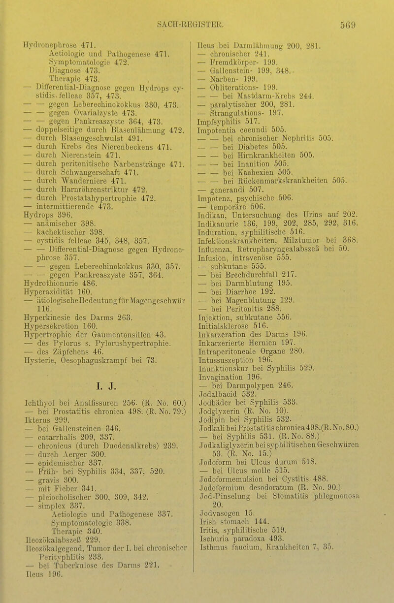 Ilydruucphrosc 471. Aeliologie und Pathogenese 471. .Symptomatologie 472. Diagnose 473. Tlierapie 473. — DiÖerential-Diagnosc gegen Hydrops cy- stidis.felleae 357, 473. gegen Leberechinokokkus 330, 473. gegen Ovarialz)-ste 473. — — gegen i^ankreaszyste 364, 473. — doppelseitige durcli Blaseniühmung 472. — durch Blasengeschwulst 491. — durch Krebs des Nierenbeckens 471. — durch Nierenstein 471. — durch peritonitische Narbenstränge 471. — durch Schwangerschaft 471. — durch Wanderniere 471. — durch Harnröhrenstriktur 472. — durch Prostatahypertrophie 472. — intermittierende 473. Hydrops 396. — anämischer 398. — kachektischer 398. — cystidis felleae 345, 348, 357. — — Differential-Diagnose gegen Hydrone- phrose 357. gegen Leberechinokokkus 330, 357. gegen Pankreaszyste 357, 364. Hydrothionurie 486. Hyperazidität 160. — ätiologischeBedeutungfür Magengeschwür 116. Hyperkinesie des Darms 263. Hypersekretion 160. Hypertrophie der Gaumentonsillen 43. — des Pylorus s. Pylorushypertrophie. — des Zäpfchens 46. Hysterie, Oesophaguskrampf bei 73. L J. Ichthyol bei Analfissuren 256. (R. No. 60.) — bei Prostatitis chronica 498. (R. No. 79.) Ikterus 299. — bei Gallensteinen 346. — catarrhalis 209, 337. ■— chronicus (durch Duodenalkrebs) 239. — durch Aerger 300. — epidemischer 337. — Früh- bei S}T)hilis 334, 337, 520. — gravis 300. — mit Fieber 341. — pleiocholischer 300, 309, 342. — simplex 337. Aetiologie und Pathogenese 337. Symptomatologie 338. Therapie 340. Ileozükalabszeß 229. Ilcozökalgegend, Tumor der I. bei clu'onischer Perityplilitis 233. — bei Tuberkulose des Darms 221. Ileus 196. Ileus .bei Darmiähuuing 200, 281. — chronischer 241. — Fremdkörper- 199. — Gallenstein- 199, 348. — Narben- 199. — Obliteration.s- 199. — — bei Mastdarm-Krebs 244. — paralytischer 200, 281. — Strangulations- 197. Impfsyphilis 517. Impotentia coeundi 505. bei chronischer Nephritis 505. — — bei Diabetes 505. bei Hirnkrankheiten 505. bei Inanition 505. — — bei Kachexien 505. bei Rückenmarkskrankheiten 505. — generandi 507. Impotenz, psychische 506. — temporäre 506. Indikan, Untersuchung des Urins auf 202. Indikanurie 136, 199, 202, 285, 292, 316. Induration, syphilitische 516. Infektionskrankheiten, Milztumor bei 368. Influenza, Retropharyngealabszeß bei 50. Infusion, intravenöse 555. — subkutane 555. — bei Brechdurchfall 217. — bei Darmblutung 195. — bei Diarrhoe 192. — bei Magenblutung 129. — bei Peritonitis 288. Injektion, subkutane 556. Initialslderose 516. Inkarzeration des Darms 196. Inkarzerierte Hernien 197. Intraperitoneale Organe 280. Intussuszeption 196. Inunktionskur bei Syphilis 529. Invagination 196. — bei Darmpolypen 246. Jodalbacid 532. Jodbäder bei Syphilis 533. Jodgiyzerin (R. No. 10). Jedipin bei Syphilis 532. Jodkali bei Prostatitis chronica498.(R. No. 80.) — bei Syphilis 531. (R.No. 88.) Jodkaliglvzerin bei syphilitischen Geschwüren 53. (R. No. 15.) Jodoform bei Ulcus dunim 518. — bei Ulcus molle 515. Jodoformemulsion bei Gystitis 488. Jodoformium desodoratum (R. No. 90.) Jod-Pinselung bei Stomatitis phlegmonosa 20. Jodvasogen 15. Irish stomach 144. Iritis, syphilitische 519. Ischuria paradoxa 493. Isthmus faucium, Krankheiten 7, 35.