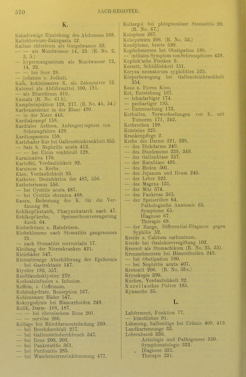 K. Kahnfürmige Einziehung des Abdomens 168. Kalicliloricum-Zabnpasta 12. Kalium chloricum als (iurgelwasscr 39. als Mundwasser 14, 23. (R. No. 2, 3, 5.) — Irvpermanganicum als Mundwasser 12, 14, 23. bei Soor 38. — jodatum s. Jodkali. Kalk, kolüensaurcr K. als Zaiinpulver 12. Kalomel als Abfülirmittel 100, 191. — als Diureticum 319. Kamala (R. No. 61 b). Karapferinjektion 129, 217. (R. No. 45, 54.) Karbonatsteine in der Blase 490. — in der Niere 443. Kardiakrampf 158. Kardiales Asthma, Anfangssymptom von Schrumpfniere 429. Kardiospasmus 158. Karlsbader Kur bei Gallensteinkrankheit 355. — Salz b. Nephritis acuta 413. — — bei Ulcus ventriculi 128. Karminativa 170. Kartoffel, Verdaulichkeit 92. Karzinom s. Krebs. Käse, Verdaulichkeit 93. Katheter, Desinfektion der 487, 556. Katheterismus 556. — bei Cystitis acuta 487. — bei Cystitis chronica 488. Kauen, Bedeutung des K. für die Ver- dauung 90. Kehlkopfkatarrh, Pharynxkatarrh nach 47. Kehlkopf ki-ebs, Speiseröhrenverengerung durch 64. Kieferdrüsen s. Halsdrüsen. Kieferklemme nach Stomatitis gangraenosa 21. — nach Stomatitis mercurialis 17. Kleidung der Nierenkranken 421. Kleiebäder 547. Kleienförmige Abschilferung der Epidermis bei Gastrektasie 147. Klystier 183, 557. Knoblauchsklystier 279. Kochsalzinfusion s. Infusion. Koffein, s. Cofieinum. Kohlenhydrate, Resorption 167. Kohlensaure Bäder 547. Kokzygodynie bei Hämorrhoiden 249. Kolik, Darm- 168, 187. bei chronischem Ileus 201. — — nervöse 266. Kollaps boi Blinddarmentzündung 230. — bei Brechdurchfall 217. — bei Gallensteindurchbruch 347. — bei Heus 200, 202. — bei Pankreatitis 361. — bei Peritonitis 285. — bei Wanderniereneinklemmung 477. Kollargol bei phlegmonöser Stomatitis 20. (R. No. 67.) Koloptose 267. Koloauintcn 206. (R. No. 53.) Kondylome, breite 520. Kopfschmerzen bei Obstipation 180. — initiales Symptom von Schrumpfniere 429. Kopliek'sehe Flecken 9. Korsett, Schädlichkeit 151. Koryza neonatorum syphilitica 525. Körperbewegung bei Gallensteinkrankheit 354. Koso s. Flores Koso. Kot, Entstehung 167. — lehmfarbiger 174. — pechartiger 195. — Untersuchung 173. . Kotballen, Verwechselungen von K. mit Tumoren 171, 242. Kotbrechen 199. Kotsteine 225. Krankenpflege 2. Krebs des Darms 221, 239. — des Dickdarms 240. — des Duodenums 239, 349. — der Gallenblase 357. —- der Harnblase 491. — des Hoden 501. — des Jejunum und Ileum 240. — der Leber 823. — des Magens 131. — der Milz 374. — des Pankreas 365. — der Speiseröhre 64. Pathologische Anatomie 65. Symptome 65. Diagnose 67. Therapie 68. — der Zunge, Differential-Diagnose gegen Syphilis 52. Kreide s. Calcium carbonicum. Kreide bei Oxalsäurevergiftung 102. Kreosot als Stomachikum (R. No. 25, 35). Kreuzschmerzen bei Hämorrhoiden 249. — bei Obstipation 180. — bei Nephritis acuta 407. Krotonöl 206. (R. No. 53 e.) Kryoskopie 390. Kuchen, Verdaulichkeit 92. Kurellasches Pulver 185. Kynanche 35. L. Labferment, Funktion 77. — künstliches 91. Lähmung, halbseitige bei Urämie 409, 419. Landkartenzunge 33. Leberabszeß 330. Aetiologie und Pathogenese 330. Symptomatologie 332. , Diagnose 331. Therapie 331.