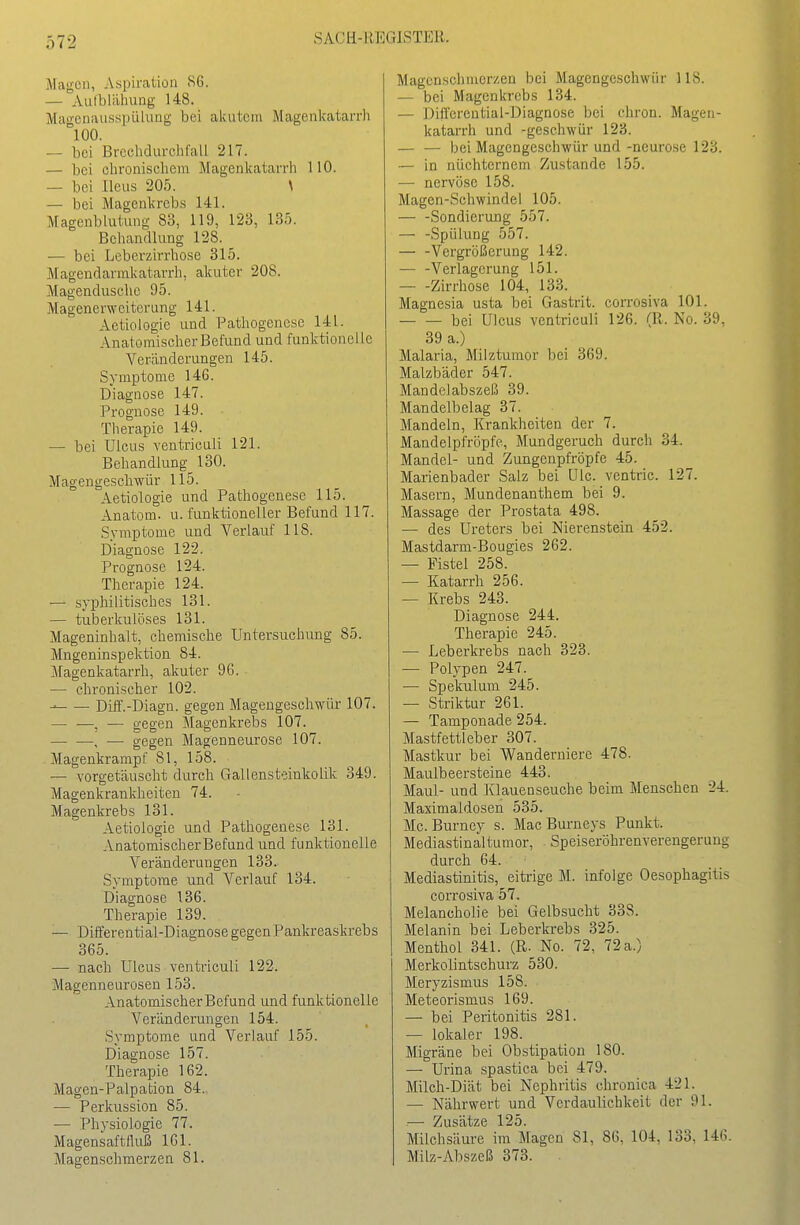 Magen, Aspircation 86. — Aufblähung 148. MagenausspiUung bei akutem Magenkatarrh °100. — bei Brechdurchfall 217. — bei clironischem Magenkatarrli 110. — bei Ileus 205. \ — bei Mageukreb.s 141. Magenblutung 83, 119, 123, 135. Behandlung 128. — bei Leberzirrhose 315. Magendarmkatarrh, akuter 208. Magendusche 95. Magenerweiterung 141. Aetiologie und Pathogenese 141. Anatomischer Befund und funktionelle Veränderungen 145. Symptome 146. Diagnose 147. Prognose 149. Therapie 149. — bei Ulcus ventriculi 121. Behandlung 130. Magengeschwür 115. Aetiologie und Pathogenese 115. Anatom, u. funktioneller Befund 117. Symptome und A^'erlauf 118. Diagnose 122. Prognose 124. Therapie 124. — syphilitisches 131. — tuberkulöses 131. Mageninhalt, chemische Untersuchung 85. Mngeninspektion 84. Magenkatarrh, akuter 96. — chronischer 102. Diff.-Diagn. gegen Magengeschwür 107. , — gegen Magenkrebs 107. — —, — gegen Magenneurose 107. Magenkrampf 81, 158. — vorgetäuscht durch Gallensteinkolik 349. Magenkrankheiten 74. Magenkrebs 131. Aetiologie und Pathogenese 131. AnatomischerBefund und funktionelle Veränderungen 133. Symptome und Verlauf 134. Diagnose 136. Therapie 139. — Differential-Diagnose gegenPankreaskrebs 365. — nach Ulcus ventriculi 122. Magenneurosen 153. AnatomischerBefund und funktionelle Veränderungen 154. Symptome und Verlauf 155. Diagnose 157. Therapie 162. Magen-Palpation 84., — Perkussion 85. ■— Physiologie 77. Magensaftfluß 161. Magenschmerzen 81. Magenschmerzen bei Magengeschwür 118. — bei Magenkrebs 134. — Differential-Diagnose bei ehron. Magen- katarrh und -geschwür 123. — — bei Magengeschwür und -neurose 123. — in nüchternem Zustande 155. — nervöse 158. Magen-Schwindel 105. Sondierung 557. — -Spülung 557. Vergrößerung 142. — -Verlagerung 151. — -Zirrhose 104, 133. Magnesia usta bei Gastrit. corrosiva 101. bei Ulcus ventriculi 126. (R. No. 39, 39 a.) Malaria, Milztumor bei 369. Malzbäder 547. Mandelabszeß 39. Mandelbelag 37. Mandeln, Krankheiten der 7. Mandelpfröpfe, Mundgeruch durch 34. Mandel- und Zungenpfröpfe 45. Marienbader Salz bei ülc. ventric. 127. Masern, Mundenanthem bei 9. Massage der Prostata 498. — des Ureters bei Nierenstein 452. Mastdarm-Bougies 262. — Fistel 258. — Katarrh 256. — Krebs 243. Diagnose 244. Therapie 245. ■— Leberkrebs nach 323. — Polypen 247. — Spekulum 245. — Striktur 261. — Tamponade 254. Mastfettleber 307. Mastkur bei Wanderniere 478. Maulbeersteine 443. Maul- und Klauenseuche beim Menschen 24. Maximaldosen 535. Mc. Burney s. Mac Burneys Punkt. Mediastinaltumor, Speiseröhrenverengerung durch 64. Mediastinitis, eitrige M. infolge Oesophagitis corrosiva 57. Melancholie bei Gelbsucht 338. Melanin bei Leberkrebs 325. Menthol 341. (R. No. 72, 72 a.) Merkolintschurz 530. Meryzismus 158. Meteorismus 169. — bei Peritonitis 281. — lokaler 198. Migräne bei Obstipation 180. — Urina .spastica bei 479. Milch-Diät bei Nephritis chronica 421. — Nährwert und Verdaulichkeit der 91. ■— Zusätze 125. Milchsäure im Magen 81, 86, 104, 133, 146. Milz-Abszeß 373.