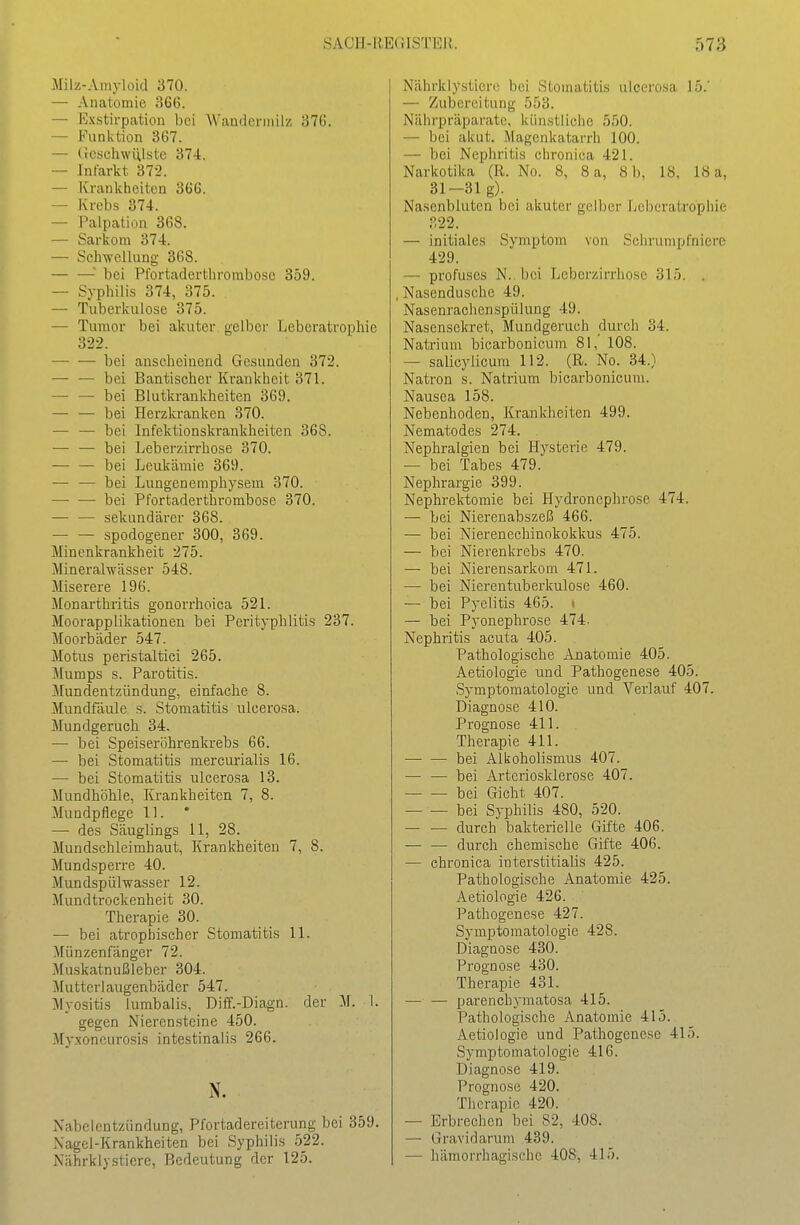 Milz-Ainyloid 370. — Anatomie 366. — Ex.stirp;ition bei AVandeniiili! 376. — Funktion 367. — (ieschwiUste 374. — Infarkt 372. — Krankheiten 366. — Krebs 374. — Palpation 368. — Sarkom 374. — Schwellung 368. • bei Pfortaderthrombose 359. — Syphilis 374, 375. — Tuberkulose 375. — Tumor bei akuter gelber Leberatrophie 322. — — bei anscheinend Gesunden 372. — — bei Bantischer Krankheit 371. — — bei Blutkrankheiten 369. —■ — bei Herzkranken 370. — — bei Infektionskrankheiten 368. — — bei Leberzirrhose 370. •— — bei Leukämie 369. — — bei Lungenemphysem 370. —• — bei Pfortaderthrombose 370. — — sekundärer 368. — — spodogener 300, 369. Minenkrankheit 275. Mineralwässer 548. Miserere 196. Monarthritis gonorrhoica 52 L Moorapplikationen bei Perityphlitis 237. Moorbäder 547. Motus peristaltici 265. Mumps s. Parotitis. Mundentzündung, einfache 8. Mundfäule s. Stomatitis ulcerosa. Mundgeruch 34. — bei Speiseröhrenkrebs 66. — bei Stomatitis mercurialis 16. — bei Stomatitis xücerosa 13. Mundhöhle, Krankheiten 7, 8. Mundpflege 11. — des Säuglings 11, 28. Mundschleimhaut, Krankheiten 7, 8. Mundsperre 40. Mundspülwasser 12. Mundtrockenheit 30. Therapie 30. — bei atrophischer Stomatitis 11. Münzenfänger 72. Muskatnußleber 304. Mutterlaugenbäder 547. Myositis lumbalis, Diff.-Diagn. der M. 1. gegen Nierensteine 450. Myxoneurosis intestinalis 266. N. Nabelcntzündung, Pfortadereiterung bei 359. Nagel-Krankheiten bei Syphilis 522. Nährklysticre, Bedeutung der 125. Nährklystiere bei Stomatitis ulcerosa 15.' — Zubereitung 553. Nährpräparate, künstliche 550. — bei akut. Magenkatarrh 100. — bei Nephritis chronica 421. Narkotika (R. No. 8, 8 a, 8 b, 18, 18 a, 31-31 g). Nasenbluten bei akuter gelber Leberatrophie ?,22. — initiales Svmptom von Schrumpfniere 429. — profuses N.. bei Leberzirrhose 315. . Nasendusche 49. Nasenrachenspülung 49. Nasensekret, Mundgeruch durch 34. Natrium bicarbonicum 81, 108. — salicylicum 112. (R. No. 34.) Natron s. Natrium bicarbonicum. Nausea 158. Nebenhoden, Krankheiten 499. Nematodes 274. Nephralgien bei Hysterie 479. — bei Tabes 479. Nephrargie 399. Nephrektomie bei Hydroncphrose 474. — bei Nierenabszeß 466. — bei Nierenechinokokkus 475. — bei Nierenkrebs 470. — bei Nierensarkom 471. — bei Nicrentuberkulose 460. — bei Pyelitis 465. i — bei Pyonephrose 474. Nephritis acuta 405. Pathologische Anatomie 405. Aetiologie und Pathogenese 405. Symptomatologie und Verlauf 407. Diagnose 410. Prognose 411. Therapie 411. bei Alkoholismus 407. — — bei Ai'teriosklerose 407. bei Gicht 407. bei Syphilis 480, 520. — — durch bakterielle Gifte 406. — — durch chemische Gifte 406. — chronica interstitialis 425. Pathologische Anatomie 425. Aetiologie 426. Pathogenese 427. Symptomatologie 428. Diagnose 430. Prognose 430. Therapie 431. — — parenchymatosa 415. Pathologische Anatomie 415. Aetiologie und Pathogenese 415. Symptomatologie 416. Diagnose 419. Prognose 420. Therapie 420. — Erbrechen bei 82, 408. — Gravidarum 439. — hämorrhagische 408, 415.