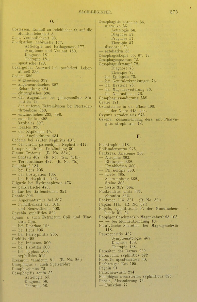 0. Obstesson, Kinllulü zu reichlichen 0. auf die Mundschleimhaut 8. Obst, Verdaulichkeit 93. Obstipation, habituelle 177. Actiologio und Pathogenese 177. Symptome und Verlauf 180. Diagnose 181. Therapie 181. — spastische 179. Ockergelber Auswurf bei perforiert. Leber- abszel.5 333. Oedem 396. — allgemeines 397. — augioncurotischcs 397. — Behandlung 424. — chirurgisches 396. — der Augenlider bei phlegmonöser Sto- matitis 19. — der unteren Extremitäten bei Pfortader- thrombose 359. — entzündliches 233, 396. — essentielles 398. — kardiales 397. — lokales 396. — des Zäpfchens 45. — bei Amyloidniere 434. Oedeme bei akuter Nephritis 407. — bei chron. parenchym. Nephritis 417. Ohrspeicheldrüse, Entzündung 30. Oleum Crotonis. (R. No. 53e.) — Santali 487. (R. No. 75 a, 75 b.) — Terebinthinae 487. (R. No. 75.) Oeleinlauf 184. — bei Ileus 205. — bei Obstipation 185. — bei Perityphlitis 236. Oligurie bei Hydronephrose 473. — paralytische 479. Oelkur bei Gallensteinen 351. Onanie 502. — Aspermatismus bei 507. — Schädlichkeit der 504. — und Neurasthenie 503. Onychia syphilitica 522. Opium s. auch Extractum Opii und Tinc- tura Opii. — bei Diarrhoe 196. — bei Ileus 205. — bei Perityphlitis 235. Orchitis 499. — bei Influenza 500. — bei Parotitis 500. — bei Typhus 500. — syphilitica 519. Orexinum tannicum 81. (R. No. 26.) Oesophagus s. auch Speiseröhre. Oesophagismus 72. Oesophagitis acuta 55. Aetiologie 55. Diagnose 56. Therapie 56. Oesophagitis chronica 56. •— corrosiva 56. Aetiologie 56. Diagnose 57. Prognose 57. Therapie 57. — dissecans 56. — exfoliativa 56. Oesophagoskopie 55, 67, 72. Oesophagospasmus 72. Oesophaguskrampf 72. Diagnose 73. Therapie 73. — bei Epilepsie 73. — bei Gcnitalerkrankungen 73. — bei Hysterie 73. — bei Magenerweiterung 73. — bei Neurasthenie 73. Oesophagussondierung 558. Ovarie 171. Oxalatsteine in der Blase 490. — in der Niere 443, 444. Oxyuris vermicularis 278. Ozaena, Zusammenhang ders. mit Pharyn- gitis atrophicans 48. P. Pädatrophie 218. Pallisadenwurm 275. Pankreas, Anatomie 360. — Atrophie 362. — Blutungen 362. — Krankheiten 360. — Physiologie 360. — Krebs 365. — Schrumpfung 362., — Steine 363. — Zyste 357, 364. Pankreatitis acuta 361. — chronica 362. Pankreon 114, 361. (R. No. 36.) Papain 114. (R. No. 37.) Papeln, syphilitische P. der Mundrachen- höhle 51, 52. Pappiger Geschmack b. Magenkatarrh 98,105. — — bei Mundentzündung 10. Paralytische Sekretion bei Magengeschwür 118. Paranephritis 467. Symptomatologie 467. Diagnose 468. Therapie 468. Parasiten des Darms 269. Paronychia syphilitica 522. Parotitis apostcmatosa 30. Pechartiger Kot 195. Pegnin 91. Peitschenwurm 274, Pemphigus neonatorum syphiliticus 525. Pepsin, Absonderung 76. — Funktion 77.