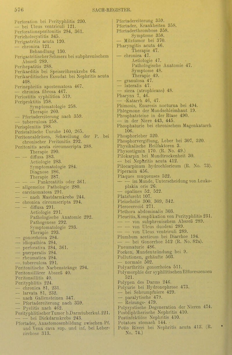 Perforation bei Perityphlitis 230. — bei Ulcus ventriculi 121. i'crforationspcritonitis 284, 361. Pericholecystitis 345. . Perigastritis acuta 120. — chronica 121. Behandlung 130. PcrigastTitischer Schmerz bei subphrenischein Abszeß 289. Perihepatitis 288. Perikarditis bei Speiseröhrenkrebs 66. I^erikarditisches Exsudat bei Nephritis acuta 408. Perinephritis apostematosa 467.. — chronica librosa 467. Periostitis syphilitica 519. Periproktitis 258. Symptomatologie 258. Therapie 260. — Pfortadereiterung nach 359. — tuberculosa 258. Perisplenitis 288. Peristaltische Unruhe 160, 265. Peritonealdrüsen, Schwellung der P. bei chronischer Peritonitis 292. Peritonitis acuta circumscripta 288. Therapie 290. diffusa 283. Aetioiogie 283. Symptomatologie 284. Diagnose 286. Therapie 287. — Pankreatitis oder 361. — allgemeine Pathologie 280. — carcinomatosa 291. — — nach Mastdarmkrebs 244. — chronica circumscripta 294. diffusa 291. Aetioiogie 291. Pathologische Anatomie 292. Pathogenese 292. Svmptomatologie 293. Therapie 293. — gonorrhoica 284. —' idiopathica 284. — perforativa 284, 361. — puerperalis 284. — rheumatica 284. —, tuberculosa 291. Peritonitische Narbenstränge 294. Peritonsillärer Ä.bszeß 40. Peritonsillitis 40. Perityphlitis 224. — chronica 81, 231. — larvata 81, 232. — nach Gallensteinen 347. — Pfortadereiterung nach 359. — Pyelitis nach 462. Perityphlitischer Tumor b.Darmtuberkul. 221. bei Dickdarmkrebs 243. Pfortader, Anastomosenbildung zwischen Pf. und Vena cava sup. und inf. bei Leber- zirrhose 313. Pfortadereiterung 359. Pfortader, Krankheiten 358. Pfortaderthrombose 358. Symptome 3.58. — Milztumor bei 370. Pharyngitis acuta 46. Therapie 47. — chronica 47. Aetioiogie 47. Pathologische Anatomie 47. Symptome 48. Therapie 49. — granulosa 47. — lateralis 47. — sicca (atrophicans) 48. Pharynx 7, 46. Katarrh 46, 47. Phimosis, Enuresis nocturna bei 494. Phlegmone der Mundschleimhaut 19. Phosphatsteine in der Blase 490. — in der Niere 443, 445. Phosphaturie bei chronischem Magenkatarrh 106. Phosphorleber 320. Phosphorvergiftung, Leber bei 307, 320. Physikalische Heilfaktoren 3. Physostigmin 170. (R. No. 49.) Pilokarpin bei Mundtrockenheit 30. — bei Nephritis acuta 412. Pilocarpinum hydrocliloricum (R. No. 73). Piperazin 456. Plaques muqueuses 522. — •—-im Munde, Unterscheidung von Leuko- plakia oris 26. — opalines 52, 522. Platzfurcht 107. Pleiocholie 300, 309, 342. Plerocercoid 271. Plethora abdominalis 303. Pleuritis, Komplikation von Perityphlitis 231. von subphrenischem Abszeß 289. — •— von Ulcus duodeni 289. von Ulcus ventriculi 289. Plumbum aceticum bei Diarrhoe 194. bei Gonorrhoe 512 (R. No. 82a). Pneumaturie 486. Pocken, Mundentzündung bei 9. Pollutionen, gehäufte 503. — normale 502. Polyarthritis gonorrhoica 511. Polymorphie der syphilitischen EfHoreszenzeu 521. Polypen des Darms 246. Polyurie bei Hydronephrose 473. — bei Schrumpfniere 429. — paralytische 479. — Reizungs- 479. Polyzystische Degeneration der Nieren 474. Postdiphtherische Nephritis 410. Postinfektiöse Nephritis 410. Potatoes stomach 144. ■ Potio Riveri bei Nephritis acuta 413'. (R. No. 74.)