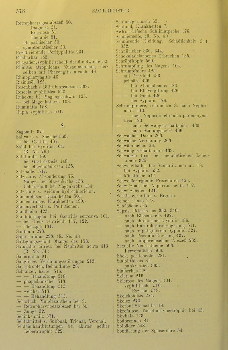 Retropharyngealabszeß 50. Diagnose 51. Prognose 51. Therapie 51. — idiopathischer 50. — symptomatisclicr 50. Rezidivierende i'erityplilitis 231. Rhabarbar 185. Rhagaden,syphilitische R. der Mundwinkel 52. Rhinitis atrophicans, Zusammenhang der- selben mit Pharyngitis atroph. 4S. Eliinopharyngitis 46. Rizinusöl 185. Roscnbach's Bilirubinreaktion 339. Roseola syphilitica 520. Ruhekur iaei Magengeschwür 125. — bei Magenkatarrh 108. Ruminatio 158. Rupia syphilitica 521. Sagomilz 371. Salivatio s. Speichelfluß. — bei Cvstitis 487. Salol bei Pyelitis 464. — (R. No. 76.) Salolprobe 89. — bei Gastrektasie 148. — bei Magenneurosen 155. Salzbäder 547. Salzsäure, Absonderung 76. — Mangel bei Magenkrebs 133. — Uebcrschuß bei Magenkrebs 134. Salzsäure s. Acidum hydrochloricuni. Saraenblasen, Krankheiten 501. Samenstränge, Krankheiten 499. Samcnverluste s. Pollutionen. Sandbäder 423. Sanduhrmagen bei Gastritis corrosiva 101. — bei Ulcus ventrieuli 117, 122. — Therapie 131. Santonin 278. Sapo Icalinus 293. (R. No. 4.) Sättigungsgefühl, Mangel des 158. Saturatio citrica bei Nephritis acuta 413. (R. No. 74.) Sauermilch 91. Säuglinge, Verdauungsstörungen 213. Saugpfropl'en, Behandlung 28. Schanker, harter 516. — — Behandlung 518. — phagcdänischer 513. — — Behandlung 515. — weicher 513. Behandlung 515. Scharlach, Mundexanthem bei 9. — Retropharyngealabszeß bei 50. — Zunge 32. Schinkenmilz 371. Schlafmittel s. Sulfonal, Trional, Veronal. Schleimhautblutungen bei akuter gelber Leberatrophie 322. Schluckgeräusch 63. Schlund, Krankheiten 7. Sclimidt'schc Sublimatprobe 176. Schmierseife, (K. No. 4.) Schnürende Kleidung, Schädlichkeit .^.1-1. 352. Schnürlcbcr 336. 344. Schokoladef'arbenes Erbrechen 135. Schröpfköpfe 560. Schrumpfung des Magens 104. Schrumpfnicre 425. — mit Amyloid 433. — primäre 426. — — bei Alkoholismus 426. — — bei Bleivergiftung 426. bei Gicht 426. — — bei Syphilis 426. Schrumpfniere, sekundäre S. nach Nephrit. acut. 410. — — nach Nephritis chronica parenchvma- tosa 420. — — nach Schwangerschaftsniere 439. nach Stauungsniere 436. Schwacher Darm 263. Schwache Verdauung 263. Schwämmchen 26. Schwangerschaftsniere 439. Schwarzer Urin bei melanotischem Leber- tumor 325. Schwefelbäder bei Stomatit. mercur. 18. — bei Syphilis 532. — künstliche 547. Schweißerregende Prozeduren 423. Schwitzbad bei Nephritis acuta 412. Schwitzkasten 424. Seeale cornutum s. Ergotin. Semen Ginae 278. Senfbäder 547. Sepsis, Ikterus bei 332, 340. — nach Blasenkrebs 492. — nach chronischer Cystitis 486. — nach •Harnröhrenverengerung 511. — nach impetiginösem Syphilid 521. — nach Prostata-Eiterung 497. — nach subphrenischem Abszeß 289. Sexuelle Neurasthenie 503. — Perversitäten 506. Shok, peritonealer 281. Sialolithiasis 31. — pankreatica 363. Sialorrhoe 28. Sklercm 216. Sklerose des Magens 104. — syphilitische 516. — — Exzisiou 518. Skolekoiditis 224. Skolex 270. Skorbut-Stomatitis 18. Skrofulöse, Tonsillarhypertrophie bei 43. Skybala 173. Sodbrennen 81. Solbäder 548. Sondierung der Speiseröhre 54.