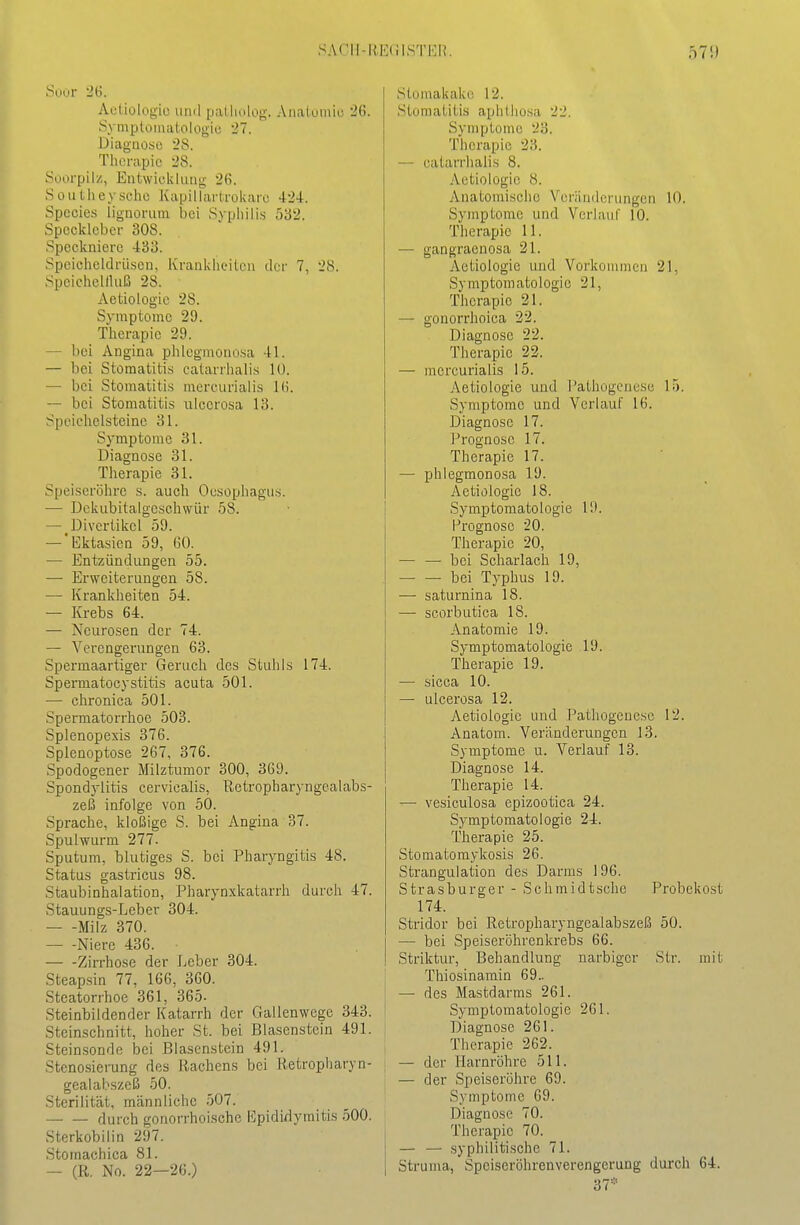 Suur 26. Actiologio iiml pallmloy;. Anatuiiüo 26. Symploma^oIogio 27. Diaguosc 28. Therapie 28. Soorpilz, Eiitwicklutig 26. SouLlieysche Kapillarlrokaic 424. Specics lignorum bei Syphilis 532. Spccklober 308. Speckniero 433. ■Speicheldrüsen, KranklK-ilcu der 7, 28. .Spcichellhiß 28. Aeüologic 28. Symptome 29. Therapie 29. — bei Angina phlegmonosa 41. — bei Stomatitis calarrhalis 10. — bei Stomatitis niercurialis 16. — bei Stomatitis ulcerosa 13. Speichelsteinc 31. Symptome 31. Diagnose 31. Therapie 31. Spei-seröhre s. auch Oesophagus. — Dekubitalgcschwür 58. — Divertikel 59. — Ektasien 59, 60. — Entzündungen 55. — Erweiterungen 58. — Krankheiten 54. — Krebs 64. — Neurosen der 74. — Verengerungen 63. Spermaartiger Geruch des Stuhls 174. Spermatocystitis acuta 501. — clironica 501. Spermatorrhoe 503. Splenopexis 376. Splenoptose 267, 376. Spodogener Milztumor 300, 369. Spondylitis cervicalis, Retropharyngealabs- zeß infolge von 50. Sprache, kloßige S. bei Angina 37. Spulwurm 277. Sputum, blutiges S. bei Pharyngitis 48. Status gastricus 98. Staubinhalation, Pharynxkatarrh durch 47. Stauungs-Leber 304. Milz 370. Niere 436. Zirrhose der Leber 304. Steapsin 77, 166, 360. Steatorrhoe 361, 365- Steinbildender Katarrh der Gallenwege 343. Steinschnitt, hoher St. bei Blasenstein 491. Steinsonde l3ei Blasenstein 491. Stenosierung des Rachens bei lletropharyn- gealabszeß 50. Sterilität, männliche 507. durch gonorrhoische l']pididymitis 500. Sterkobilin 297. Stomachica 81. — (R. No. 22—26.) Stomakako 12. Stomatitis aphthosa 22. Symptome 23. Therapie 23. — catarrhalis 8. Aetiologie 8. Anatomische Veränderungen 10. Symptome und Verl au I' 10. Therapie 11. — gangraenosa 21. Aetiologie und Vorlvonunen 21, Symptomatologie 21, Therapie 21. — gonorrhoica 22. Diagnose 22. Therapie 22. — mcrcurialis 15. Aetiologie und Pathogenese 15. Symptome und Verlauf 16. Diagnose 17. Prognose 17. Therapie 17. — phlegmonosa 19. Aetiologie 18. Symptomatologie 19. Prognose 20. Therapie 20, — — bei Scharlach 19, bei Typhus 19. — saturnina 18. — scorbutica 18. Anatomie 19. Symptomatologie 19. Therapie 19. — sicca 10. — ulcerosa 12. Aetiologie und Pathogenese 12. Anatom. Veränderungen 13. Symptome u. Verlauf 13. Diagnose 14. Therapie 14. —• vesiculosa epizootica 24. Symptomatologie 24. Therapie 25. Stomatomykosis 26. Strangulation des Darms 196. Strasburger - Schmidtsche Probekost 174. Stridor bei Retropharyngealabszeß 50. — bei Speiseröhrenkrebs 66. Striktur, Behandlung narbiger Str. mit Thiosinarain 69.. — des Mastdarms 261. Symptomatologie 261. Diagnose 261. Therapie 262. — der Harnröhre 511. — der Speiseröhre 69. Symptome 69. Diagnose 70. Therapie 70. — — syphilitische 71. Struma, Speiseröhrenverengerung durch 64. 37=''
