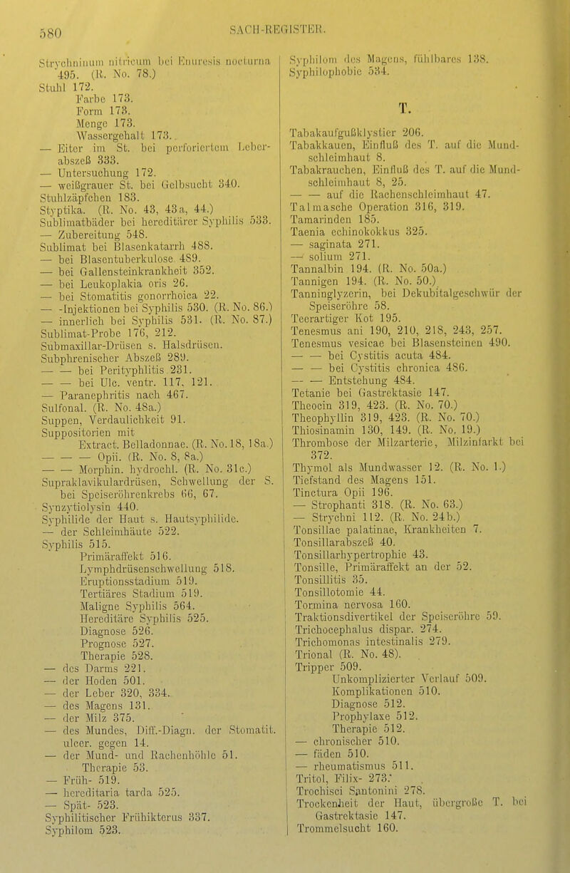 Strychtiiimni iiiiricum hei KiiurcsLs üockinui 495. (R. No. 78.) Stuhl 172. Farbe 173. Form 173. Menge 173. Wassergehall; 173.. — Eiter iin St. bei pcrfürierieiu Lcbcr- abszeß 333. — Untersuchung 172. — weißgrauer St. bei Oiclbsucht 340. Stuhlzäpfchen 183. Styptika. (R. No. 43, 43a, 44.) Siiblimatbäder bei hereditärer Syphilis 533. — Zubereitung 548. Sublimat bei Blasenkatarrh 488. — bei Blasentuberkulose 489. — bei Galiensteinkrankheit 352. — bei Leukoplakia oris 26. — bei Stomatitis gonorrhoica 22. Injektionen bei Syphilis 530. (R. No. 86.) — innerlich bei Syphilis 531. (R. No. 87.) Sublimat-Probe 176, 212. Submaxillar-Drüsen s. Halsdrüscn. Subphrenischer Abszeß 281). — ^— bei PeritA'phlitis 231. bei UIc. Ventr. 117^ 121. — Paranephritis nach 46/. Sulfonal. (R. No. 48a.) Suppen, Verdaulichkeit 91. Suppositorien mit Extraet. BeJladonnae. (R. No. 18, 18a.) Opii. (R. No. 8, 8a.) Morphin, hydrochl. (R. No. 31c.) Supraklavikulardrüsen, Schwellung der S. bei Speiseröhrenkrebs 6G, 67. Synzytiolysin 440. Syphilide der Haut s. Hautsypliilidc. — der Schleimhäute 522. Syphilis 515. Primäraö'ekt 516. Lymphdrüsenschwellung 518. EruptioDsstadium 519. Tertiäres Stadium 519. Maligne Syphilis 564. Hereditäre Syphilis 525. Diagnose 526. Prognose 527. Therapie 528. — des Darms 221. — der Hoden 501. — der Leber 320, 334. — des Magens 131. — der Milz 375. — des Mundes, Diff.-Diagn. der Stomatit. ulcer. gegen 14. — der Mund- und Rachonhöhlc 51. Therapie 53. — Früh- 519. — hcreditaria tarda 525. — Spät- 523. Syphilitischer Frühiktcrus 337. Syphilom 523. Syphilüiii des Magens, fühlbares 138. Syphilophobic 534. T. Tabakaufgußklystier 206. Tabakkauen, Einfluß des T. auf die Mund- schleimhaut 8. Tabakrauchen, Einiluß des T. auf die Mund- schleimhaut 8, 25. — — auf die Rachenschleimhaul 47. Talmasehe Operation 316, 319. Tamarinden 185. Taenia echinokokkus 325. — saginata 271. — solium 271. Tannalbin 194. (R. No. 50a.) Tannigen 194. (R. No. 50.) Tanninglyzerin, bei Dekubitalge.schwür der Speiseröhre 58. Teerartiger Kot 195. Tenesmus ani 190, 210, 218, 243, 257. Tenesmus vesicae bei Blasensteinen 490. — — bei Cystitis acuta 484. — — bei Cystitis chronica 486. — — Entstehung 484. Tetanie bei (Jastrektasie 147. Theocin 319, 423. (R. No. 70.) Theophyllin 319, 423. (R. No. 70.) Thiosinamin 130, 149. (R. No. 19.) Thrombose der Milzarterie, Milzinfarkt bei 372. Thymol als Mundwasser 12. (R. No. 1.) Tiefstand des Magens 151. Tinctura Opii 196. — Strophanti 318. (R. No. 63.) — Strychni 112. (R. No. 24b.) Tonsillae palatinae, Krankheiten 7. Tonsillarabszeß 40. Tonsillarhypertrophie 43. Tonsille, Primärafi'ekt an der 52. Tonsillitis 35. Tonsillotomie 44. j Tormina nervosa 160. I Traktionsdivertikel der Speiseröhre 59. Trichocephalus dispar. 274. Trichomonas intestinalis 279. Trional (ß. No. 48). Tripper 509. Unkomplizierter Verlauf 509. Komplikationen 510. Diagnose 512. I Prophylaxe 512. Therapie 512. — chronischer 510. — fäden 510. — rheumatismus 511. Tritol, Filix- 273.- Trochisci Siintonini 278. TrockenJieit der Haut, übergroße T. be Gastrektasie 147. Trommelsucht 160.