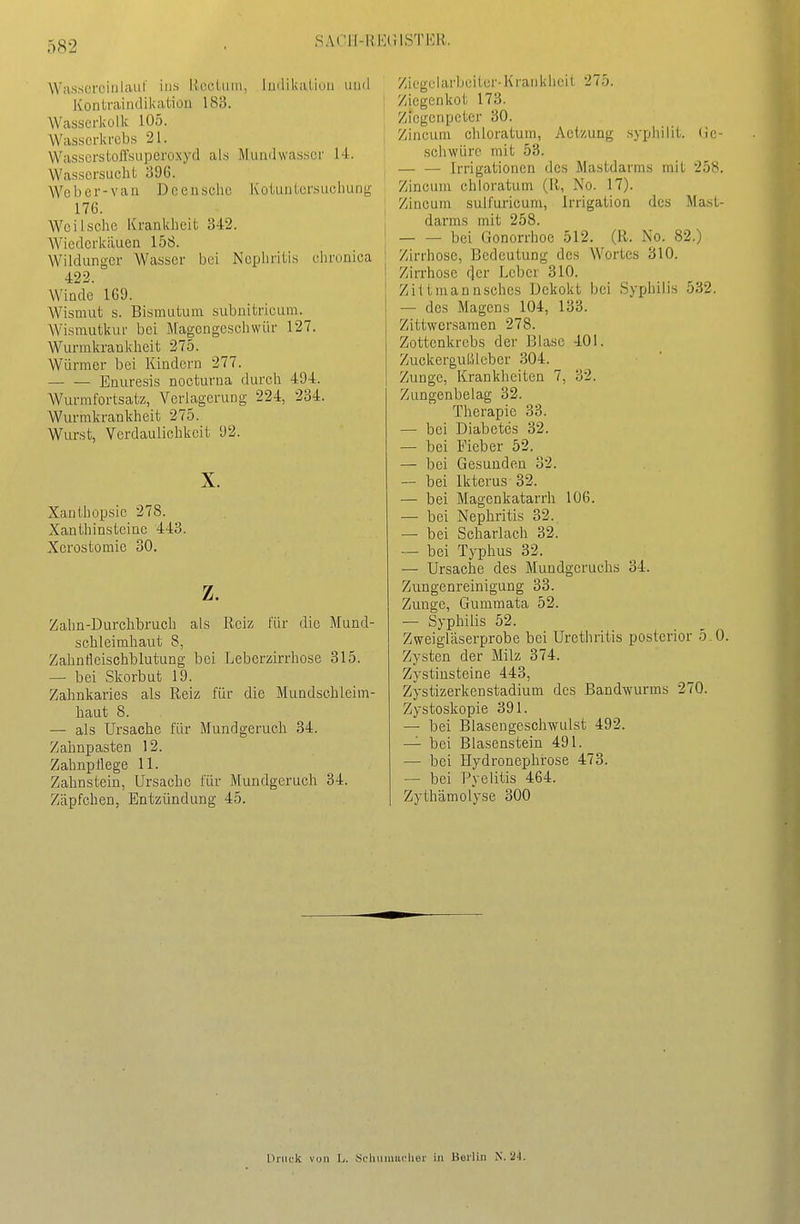 Wasscrciiilauf ins IvccLiiin, linliUiilinii iumI Kontrairidikation 183. Wasscrkolk 105. Wasserkrebs 21. WasscrstoJrsuperoxyd als Mundwasser 14. Wassersucht o96. Weber-van Deeusche KoiunLcrsucliung 176. Weil sehe Krankheit 342. Wiederkäuen 158. Wildunger Wasser bei Nephritis ehrunica 422. Winde 1G9. Wismut s. Bismutum subnitricum. Wismutkur bei Magengeschwür 127. Wurmkrankheit 275. Würmer bei Kindern 277. Enuresis nocturna durch 494. Wurmfortsatz, Verlagerung 224, 234. Wurmkrankheit 275. Wurst, Verdaulichkeit 92. X. Xanthopsie 278. Xanthinsteinc 443. Xcrostomie 30. z. Zalm-Durchbruch als Reiz für die Mund- schleimhaut 8, Zahnfleischblutung bei Leberzirrhose 315. — bei Skorbut 19. Zahnkaries als Reiz für die Mundschleim- haut 8. — als Ursache für Mundgeruch 34. Zalmpasten 12. Zahnpflege 11. Zahnstein, Ursache für Mundgeruch 34. Zäpfchen, Entzündung 45. Ziegelarbeitcr-Krankheit 275. Ziegenkot 173. Ziegenpeter 30. I Zincum chloratum, Actzung .syphilit. lic- schwürc mit 53. Irrigationen des Mastdarms mit 258. Zincum chloratum (R, No. 17). j Zincum sulfuricum, Irrigation des Mast- i darms mit 258. I bei Gonorrhoe 512. (R. No. 82.) Zirrhose, Bedeutung des Wortes 310. Zirrhose der Leber 310. Ziltmannsches Dekokt bei Syphilis 532. — des Magens 104, 133. Zittwersamen 278. Zottenkrebs der Blase 401. ZuekerguLUeber 304. Zunge, Krankheiten 7, 32. Zungenbelag 32. Therapie 33. — bei Diabetes 32. — bei Fieber 52. — bei Gesunden 32. — bei Ikterus 32. — bei Magenkatarrh 106. — bei Nephritis 32. — bei Scharlach 32. — bei Typhus 32. — Ursache des Mundgeruchs 34. Zungenreinigung 33. Zunge, Gummata 52. — Syphilis 52. Zweigläserprobe bei Urethritis posterior 5.0. Zysten der Milz 374. Zystinsteine 443, Zystizerken Stadium des Bandwurms 270. Zystoskopie 391. — bei Blasengeschwulst 492. — bei Blasenstein 491. — bei Hydronephrose 473. — bei Pyelitis 464. Zythämolyse 300 Druck von L. .^cluiimiclior in Boilüi N. 24.