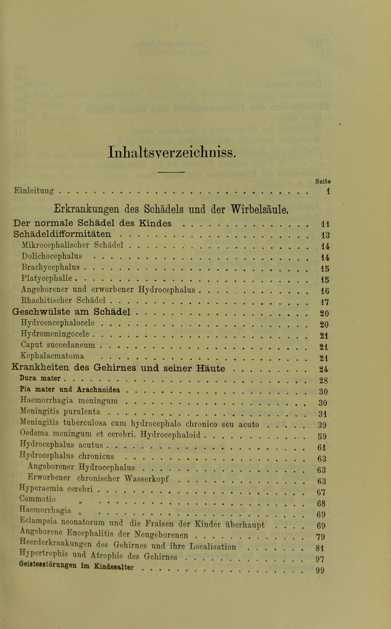 Inhaltsverzeichniss. Seite Einleitung 1 Erkrankungen des Schädels und der Wirbelsäule. Der normale Schädel des Kindes H Schädeldifformitäten 13 Mitrocephalischer Schädel 14 Dolichoceplialus 14 Brachycephalus 15 Platycephalie 15 Angeborener und erworbener Hydrocephalus 16 Rhacbitischer Schädel 17 Geschwülste am Schädel 20 Hydroencephalocele 20 Hydromeningocele 21 Caput succedaneum 21 Kephalaematoma . 21 Krankheiten des Gehirnes und seiner Häute 24 Dura mater 2g Pia mater und Arachnoidea 30 Haemorrhagia meningum 30 Meningitis purulenta Meningitis tuberculosa cum hydrocephalo chronico seu acuto ..... 39 Oedema meningum et cerebri. Hydrocephaloid 59 Hydrocephalus acutus Hydrocephalus chronicus 63 Angeborener Hydrocephalus 63 Erworbener chronischer Wasserkopf 63 Hyperaemia cerebri qtj Commotio „ gg Haemorrhagia „ ' 69 Eclampsia neonatorum und die Fraisen der Kinder überhaupt . *. . ' 69 Angeborene Encephalitis der Neugeborenen  79 Heerderkrankungen des Gehirnes und ihre Localisation 81 Hypertrophie und Atrophie des Gehirnes 97 GeistoiBtörungen Im Kindesalter .... oo