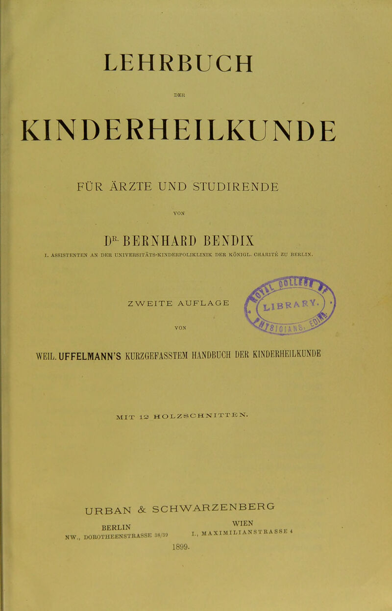 LEHRBUCH DER KINDERHEILKUNDE FÜR ÄRZTE UND STUDIRENDE VON BEENHARD BENDIX I. ASSISTENTEN AN DER UNIVERSITÄTS-KINDERPOLIKLINIK DER KÖNIGL. CHARITE ZU BERLIN. ZWEITE AUFLAGE VON WEIL.UFFELMANN'S KURZGEFASSTEM HANDBUCH DER KINDERHEILKUNDE MIX 13 HOLZSCHNIXTETsT. URBAN & SCHWARZENBERG BERLIN W^^N NW., DOKOTHEKNSTRASSE 38/39 L. M AXIMI LI AN S T B A S SE . 1899.