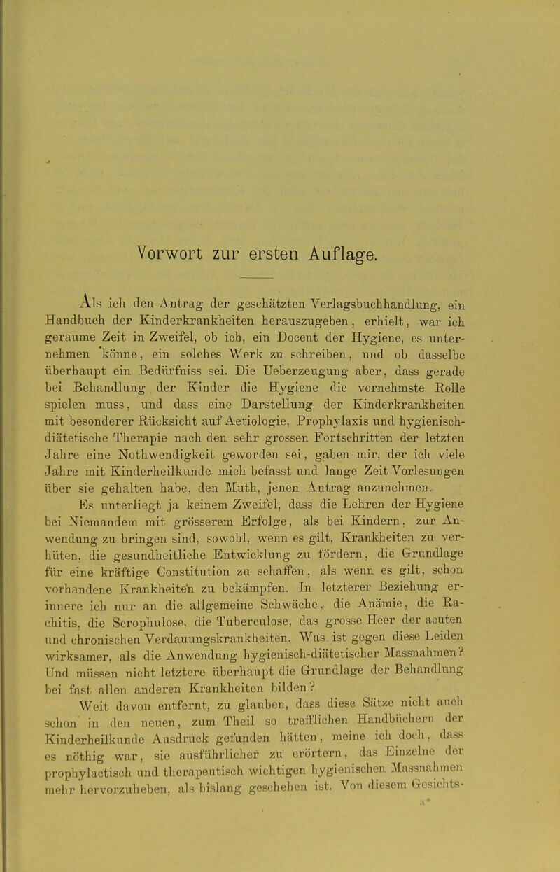 Als ich den Antrag der geschätzten Verlagsbuchhandlung, ein Handbuch der Kinderkrankheiten herauszugeben, erhielt, war ich geraume Zeit in Zweifel, ob ich, ein Docent der Hygiene, es unter- nehmen könne, ein solches Werk zu schreiben, und ob dasselbe überhaupt ein Bedürfniss sei. Die Ueberzeugung aber, dass gerade bei Behandlung der Kinder die Hygiene die vornehmste Rolle spielen muss, und dass eine Darstellung der Kinderkrankheiten mit besonderer Rücksicht auf Aetiologie, Prophylaxis und hygienisch- diätetische Therapie nach den sehr grossen Fortschritten der letzten Jahre eine Nothwendigkeit geworden sei, gaben mir, der ich viele Jahre mit Kinderheilkunde mich befasst und lange Zeit Vorlesungen über sie gehalten habe, den Muth, jenen Antrag anzunehmen. Es unterliegt ja keinem Zweifel, dass die Lehren der Hygiene bei Niemandem mit grösserem Erfolge, als bei Kindern, zur An- wendung zu bringen sind, sowohl, wenn es gilt, Krankheiten zu ver- hüten, die gesundheitliche Entwicklung zu fördern, die Grundlage für eine kräftige Constitution zu schaffen, als wenn es gilt, schon vorhandene Krankheiten zu bekämpfen. In letzterer Beziehung er- innere ich nur an die allgemeine Schwäche, die Anämie, die Ra- chitis, die Scrophulose, die Tuberculose, das grosse Heer der acuten und chronischen Verdauungskrankheiten. Was. ist gegen diese Leiden wirksamer, als die Anwendung hygienisch-diätetischer Massnahmen? Und müssen nicht letztere überhaupt die Grundlage der Behandlung bei fast allen anderen Krankheiten bilden? Weit davon entfernt, zu glauben, dass diese Sätze nicht auch schon' in den neuen, zum Theil so trefflichen Handbüchern der Kinderheilkunde Ausdruck gefunden hätten, meine ich doch, dass es nöthig war, sie ausführlicher zu erörtern, das Einzelne der prophylactisch und therapeutisch wichtigen hygienischen Massnahmen mehr hervorzuheben, als bislang geschehen ist. Von diesem Gesichts-