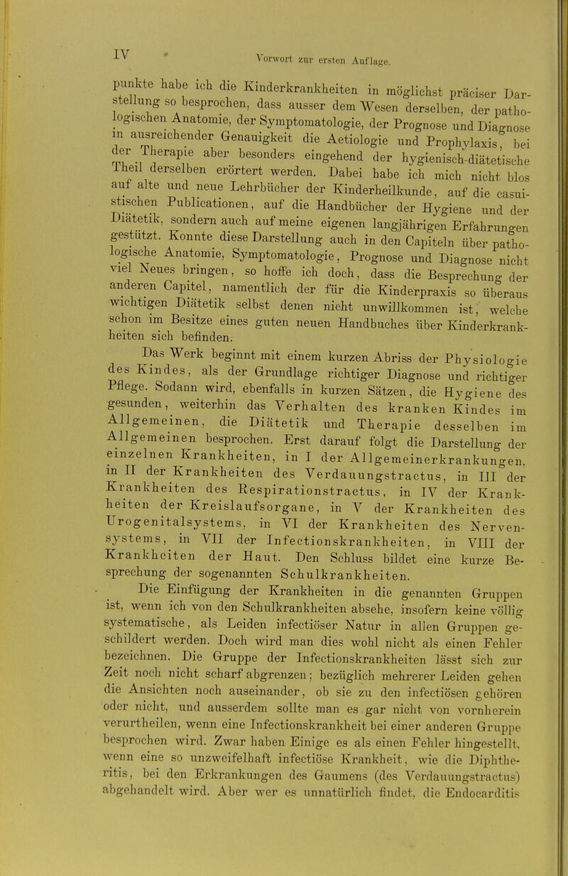 punkte habe ich die Kinderkrankheiten in möglichst präciser Dar- stellung so besprochen, dass ausser dem Wesen derselben, der patho- logischen Anatomie, der Symptomatologie, der Prognose und Diagnose m ausreichender Genauigkeit die Aetiologie und Prophylaxis bei Tr-,^'''''^iu ^^'^ eingehend der hygienisch-diätetische iheil derselben erörtert werden. Dabei habe ich mich nicht blos auf alte und neue Lehrbücher der Kinderheilkunde, auf die casui- stischen Publicationen, auf die Handbücher der Hygiene und der Diätetik, sondern auch auf meine eigenen langjährigen Erfahrungen gestutzt. Konnte diese Darstellung auch in den Capiteln über patho- logische Anatomie, Symptomatologie, Prognose und Diagnose nicht viel Neues bringen, so hoffe ich doch, dass die Besprechung der anderen Capitel, namentlich der für die Kinderpraxis so überaus wichtigen Diätetik selbst denen nicht unwillkommen ist, welche schon im Besitze eines guten neuen Handbuches über Kinderkrank- heiten sich befinden. Das Werk beginnt mit einem kurzen Abriss der Physioloo-ie des Kindes, als der Grundlage richtiger Diagnose und richtiger Pflege. Sodann wird, ebenfalls in kurzen Sätzen, die Hygiene des gesunden, weiterhin das Verhalten des kranken Kindes im Allgemeinen, die Diätetik und Therapie desselben im Allgemeinen besprochen. Erst darauf folgt die Darstellung der einzelnen Krankheiten, in I der Allgemeinerkrankungen, m II der Krankheiten des Verdauungstractus, in III der Krankheiten des Eespirationstractus, in IV der Krank- heiten der Kreislaufsorgane, in V der Krankheiten des Urogenitalsystems, in VI der Krankheiten des Nerven- systems, in VII der Infectionskrankheiten, in VIII der Krankheiten der Haut. Den Schluss bildet eine kurze Be- sprechung der sogenannten Schulkrankheiten. Die Einfügung der Krankheiten in die genannten Gruppen ist, wenn ich von den Schulkrankheiten absehe, insofern keine völlig systematische, als Leiden infectiöser Natur in alJen Gruppen ge- schildert werden. Doch wird man dies wohl nicht als einen Fehler bezeichnen. Die Gruppe der Infectionskrankheiten lässt sieh zur Zeit noch nicht scharf abgrenzen; bezüglich mehrerer Leiden gehen die Ansichten noch auseinander, ob sie zu den infectiösen gehören oder nicht, und ausserdem sollte man es gar nicht von vornherein verurtheilen, wenn eine Infectionskrankheit bei einer anderen Gruiipe besprochen wird. Zwar haben Einige es als einen Fehler hingestellt, wenn eine so unzweifelhaft infectiöse Krankheit, wie die Diphthe- ritis, bei den Erkrankungen des Gaumens (des Verdauungstractus) abgehandelt wird. Aber wer es unnatürlich findet, die Endocarditis