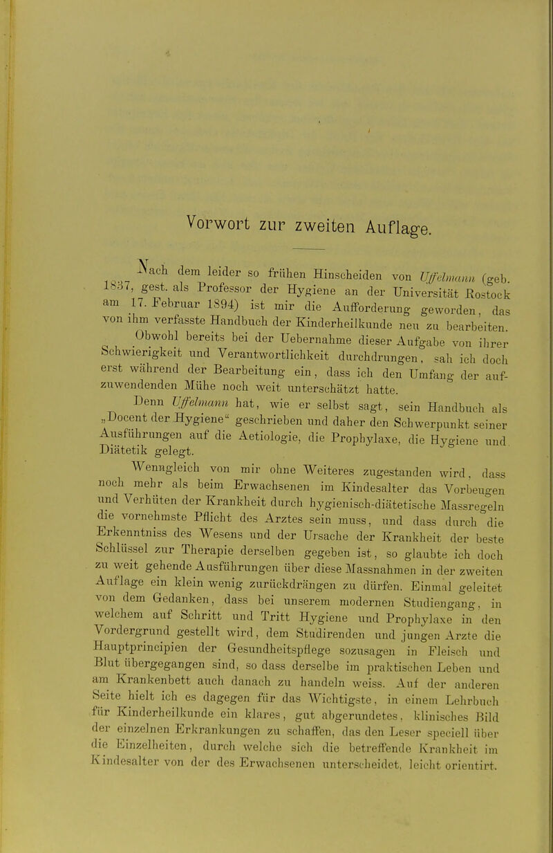 JNach dem leider so frühen Hinscheiden von Ufehnann feeb lbo7, gest. als Professor der Hygiene an der Universität Rostock am n. Februar 1S94) ist mir die AufFordernng geworden, das von ihm verfasste Handbuch der Kinderheilkunde neu zu bearbeiten Obwohl bereits bei der Uebernahme dieser Aufgabe von ihrer Schwierigkeit und Verantwortlichkeit durchdrungen, sah ich doch erst während der Bearbeitung ein, dass ich den Umfang der auf- zuwendenden Mühe noch weit unterschätzt hatte. Denn üffdmami hat, wie er selbst sagt, sein Handbuch als „Docent der Hygiene geschrieben und daher den Schwerpunkt seiner Ausführungen auf die Aetiologie, die Prophylaxe, die Hygiene und Diätetik gelegt. Wenngleich von mir ohne Weiteres zugestanden wird, dass noch mehr als beim Erwachsenen im Kindesalter das Vorbeugen und Verhüten der Krankheit durch hygienisch-diätetische Massreo-eln die vornehmste Pflicht des Arztes sein muss, und dass durch die Erkenntniss des Wesens und der Ursache der Krankheit der beste Schlüssel zur Therapie derselben gegeben ist, so glaubte ich doch zu weit gehende Ausführungen über diese Massnahmen in der zweiten Auflage ein klein wenig zurückdrängen zu dürfen. Einmal geleitet von dem Gedanken, dass bei unserem modernen Studiengang, in welchem auf Schritt und Tritt Hygiene und Prophylaxe in den Vordergrund gestellt wird, dem Studirenden und jungen Arzte die Hauptprincipien der Gesundheitspflege sozusagen in Fleisch und Blut übergegangen sind, so dass derselbe im praktischen Leben und am^ Krankenbett auch danach zu handeln weiss. Auf der anderen Seite hielt ich es dagegen für das Wichtigste, in einem Lehrbuch für Kinderheilkunde ein klares, gut abgerundetes, klinisches Bild der enizelnen Erkrankungen zu schaffen, das den Leser speciell über die Einzelheiten, durch welche sich die betreifende Krankheit im Kindesalter von der des Erwachsenen unterscheidet, leicht orientirt.