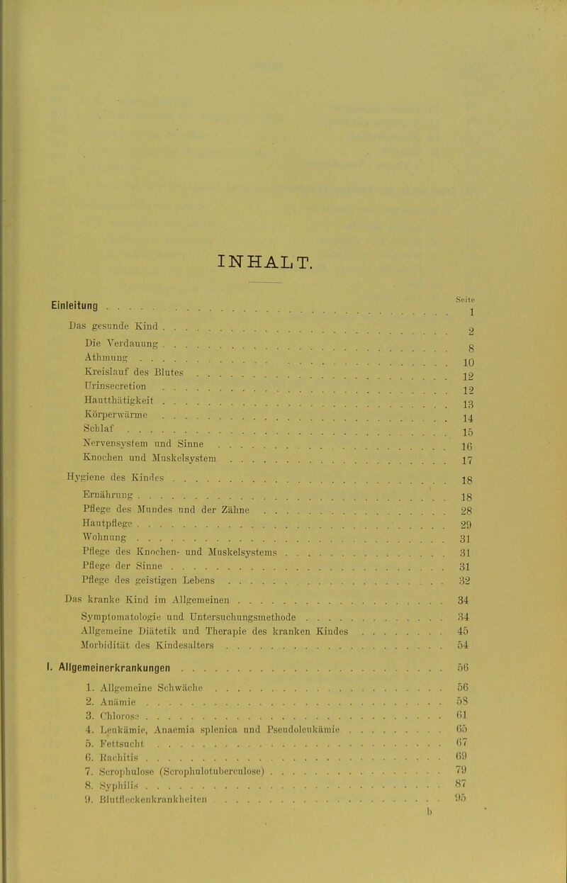 INHALT. Einleitung ^'^^ Das gesunde Kind „ ^ Die Vei'dauiing g Athmung Ki-eislauf des Blutes j2 Urinsecretion ^9 Hautthätigkeit Köi-perwärme Schlaf Nervensystem und Sinne 16 Knochen und Muskelsystem 17 Hygiene des Kindes Ernährung jg Pflege des Mundes und der Zähne 28 Hautpflege 29 Wohnung 31 Pflege des Knochen- und Muskelsystems 31 Pflege der Sinne 31 Pflege des geistigen Lebens 32 Das kranke Kind im Allgemeinen 34 Symptomatologie und Untersuchungsmethode 34 Allgemeine Diätetik und Therapie des kranken Kindes 45 Morbidität des Kindesalters 54 i. Allgemeinerkranicungen ö6 1. Allgemeine Schwäche 56 2. Anämie 53 3. (.'hlorosy (>1 4. Leukämie, Anaemia splenica und Pseudoleukämie 65 5. Fettsucht (>7 6. Racliitis (59 7. Scropliulose (Scrophulotuberculose) 79 8. Syphilis ST 9. Blutfleckeukrankbeiten 9.) b
