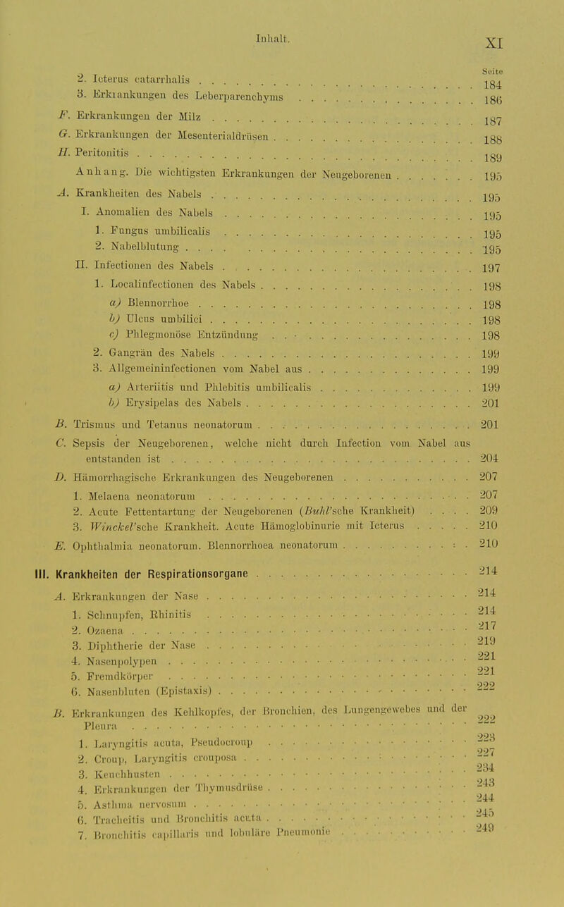 , Seite a. Icterus catarrhalis 3. lirkiankungen des Leberparencliyms 18(3 F. Erkrankungen der Milz G. Erkrankungen der Mesenterialdrüsen j^gy U. Peritonitis j^gy Anliang. Die wichtigsten Erki-ankungen der Neugeborenen ....... 195 A. Krankheiten des Nabels 2^95 I. Anomalien des Nabels I95 1. Fungus umbilicalis 195 2. Nabelblutung ^^95 II. Inl'ectionen des Nabels I97 1. LocaUafectionen des Nabels 198 a) Blennorrhoe 198 h) Ulcus umbilici 198 c) Phlegmonöse Entzündung . . • 198 2. Gangrän des Nabels 199 3. Allgemeininfectionen vom Nabel aus 199 a) Arteriitis und Phlebitis umbilicalis 199 b) Erysipelas des Nabels 201 B. Trismus und Tetanus neonatorum 201 C. Sepsis der Neugeborenen, welche nicht durch lufection vom Nabel aus entstanden ist 204 D. Hämorrhagische Erkrankungen des Neugeborenen 207 1. Melaena neonatorum 207 2. Acute Fettentartung der Neugeborenen {Buhl'sohei Krankheit) .... 209 3. Winckel'&ch^ Krankheit. Acute Hämoglobinurie mit Icterus 210 E. Ophthalmia neonatorum. Blcnnorrhoea neonatorum . 210 III. Krankheiten der Respirationsorgane -14 A. Erkrankungen der Nase '^^■^ 1. Schnupfen, Ehinitis '^^^ 2. Ozaena -^^ 3. Diphtherie der Nase 4. Nasenpolypen 5. Fremdkörper (3. Nasenbluten (Epistaxisj B. Erkrankungen des Kehlkopfes, der Bronchien, des Lungengewebes und der Pleura 1. Laryngitis acuta, Pseudocroup 2. Croup, Laryngitis crouposa 3. Keuchhusten ' ' ' 4. Erkrankungen der Thymusdrüse ö. Asthma nervosum (). Tracheitis und Bronchitis acuta 7. Broncliitis caitilhiris und lobuläre Pneumonie 219 221 221 222 222 228 227 234 243 244 245 249