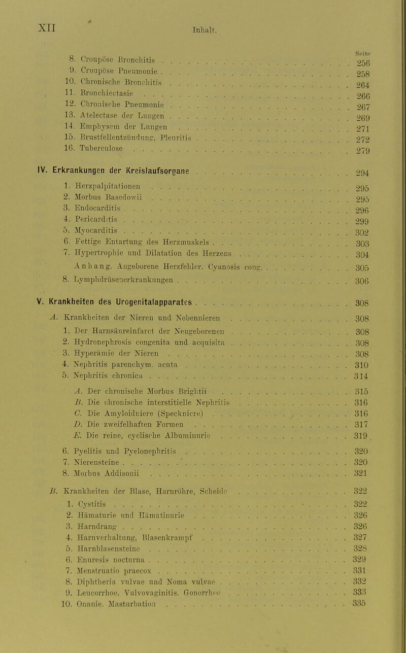 .S<!itf h. Croupöse Brondiitis 9^ß 9. Croupöse Pneiniionie 9j,g 10. Chronische Bronchitis 9g4 11. Bronchiectasie 266 12. Chronische Pneumonie 267 13. Atelectase der Lungen . -:>g9 14. Emphysem der Lungen 271 15. Brustfellentzündung, Pleuritis 272 16. Tuberculose 279 IV. Erkrankungen der Kreislaufsornane 994 1. Herzpalpitationen 995 2. Morbus Basedowii 295 3. Endocarditis 296 4. Pericarditis 299 5. Myocarditis 3Q9 6. Fettige Entartung des Herzmuskels 303 7. Hj'pertrophie und Dilatation des Herzens 304 Anhang. Angeborene Herzfehler. Cyanosis cong 305 8. Lymplidriisenerkrankungen 306 V. Krankheiten des Urogenitalapparates 308 A. lirankheiten der Niereu und Nebennieren 308 1. Der Harnsäureinfarct der Neugeborenen 308 2. Hydronephrosis congenita und acquisita 308 3. Hjqjerämie der Nieren 308 4. Nephritis parenchym. acuta 310 5. Nephritis chronica 314 A. Der chronische Morbus Brightii 315 B. Die chronische interstitielle Nephritis 316 C. Die Amyloidniere (Specknicre) 316 D. Die zweifelhaften Formen 317 E. Die reine, cyclische Albuminurie 319 6. Pyelitis und Pyelonephritis 320 7. Nierensteine ' 320 8. Morbu.s Addisonii 321 B. Krankheiten der Blase, Harnröhre, Scheide 322 1. Cystitis 322 2. Hämaturie und Hiimatinurie 326 3. Harndrang 326 4. Harnverhaltung, Blasenkrampf 327 5. Harnblasensteinc 32S 6. Enuresi.s nocturna 329 7. Menstruatio praecox 331 8. Diphtlieria vulvae und Noma vulvae 332 9. Leucorrhoe. Vulvovaginitis. Gonorrhnr 333 10. Onanie. Masturbation 335