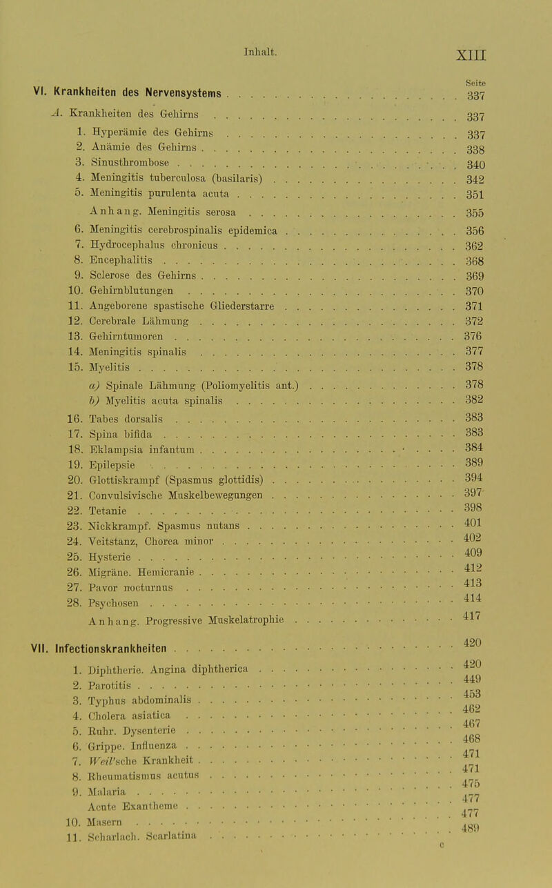 Seite VI. Krankheiten des Nervensystems 337 A. Krankheiten des Gehirns 337 1. Hyperämie des Gehirns 337 2. Anämie des Gehirns 338 3. Sinusthrombose 34O 4. Meningitis tuberculosa (basilaris) 342 5. Meningitis pnrulenta acuta 351 Anhang. Meningitis serosa 355 6. Meningitis cerebrospinalis epidemica 356 7. Hydi'ocephalus chronicus 362 8. Encephalitis 368 9. Sclerose des Gehirns 369 10. Gehirnblutungen 370 11. Angeborene spastische Gliederstarre 371 12. Cerebrale Lähmung 372 13. Gehirntumoren 376 14. Meningitis spinalis 377 15. Myelitis 378 aj Spinale Lähmung (Poliomyelitis ant.) 378 b) Myelitis acuta spinalis 382 16. Tabes dorsalis 383 17. Spina bifida 383 18. Eklampsia infantum • .... 384 19. Epilepsie 389 20. Glottiskrampf (Spasmus glottidis) 394 21. Convulsivische Muskelbewegungen 397' 22. Tetanie 398 23. Nickkrampf. Spasmus nutans ^01 24. Veitstanz, Chorea minor 402 25. Hysterie '^^^ 26. Migräne. Hemicranie ^^'^ 27. Pavor noctnrnus 28. Psychosen ^^^ Anhang. Progressive Muskelatrophie ^^'^ VII, Infectionskrankheiten 1. Diplithcrie. Angina diphtherica 2. Parotitis '^^^ 453 3. Typhus abdominalis . . 462 4. Cholera asiatica 5. Euhr. Dysenterie 6. Grippe. Influenza 7. WeWsche Krankheit 8. Rheumatismus acutus . 470 9. Ma ana . .477 Acute Exantheme . . 4/r Masern ^g,, 11. Scharlacli. Scarlatina c