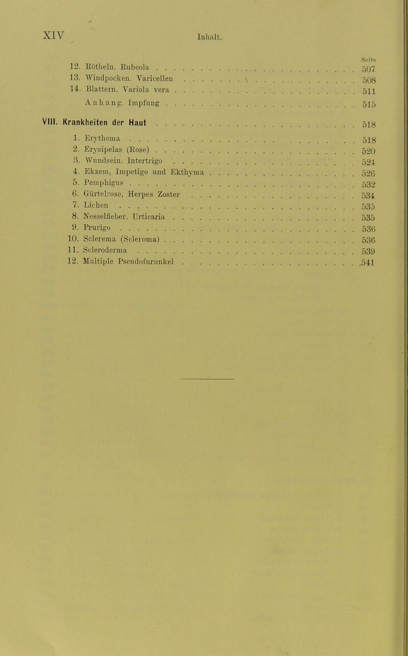 Si-itt 12. Eötheln. Rubeola 5q7 13. Windpocken. Varicellen 508 14. Blattern. Variola vera 511 Anhang. Impfung 515 VIII. Krankheiten der Haut 51« 1. Erythema 5I8 2. Erysipelas (Rose) 520 3. Wundsein. Intertrigo 524 4. Ekzem, Impetigo und Ekthj^ma 526 5. Pemphigus 532 6. Gürtehose, Herpes Zoster 534 7. Liehen 535 8. Nesselfieber. Urticaria 535 9. Prurigo 536 10. Sclerema (Scleroma) 536 11. Scleroderma 539 12. Multiple Pseudofurunkel ,541