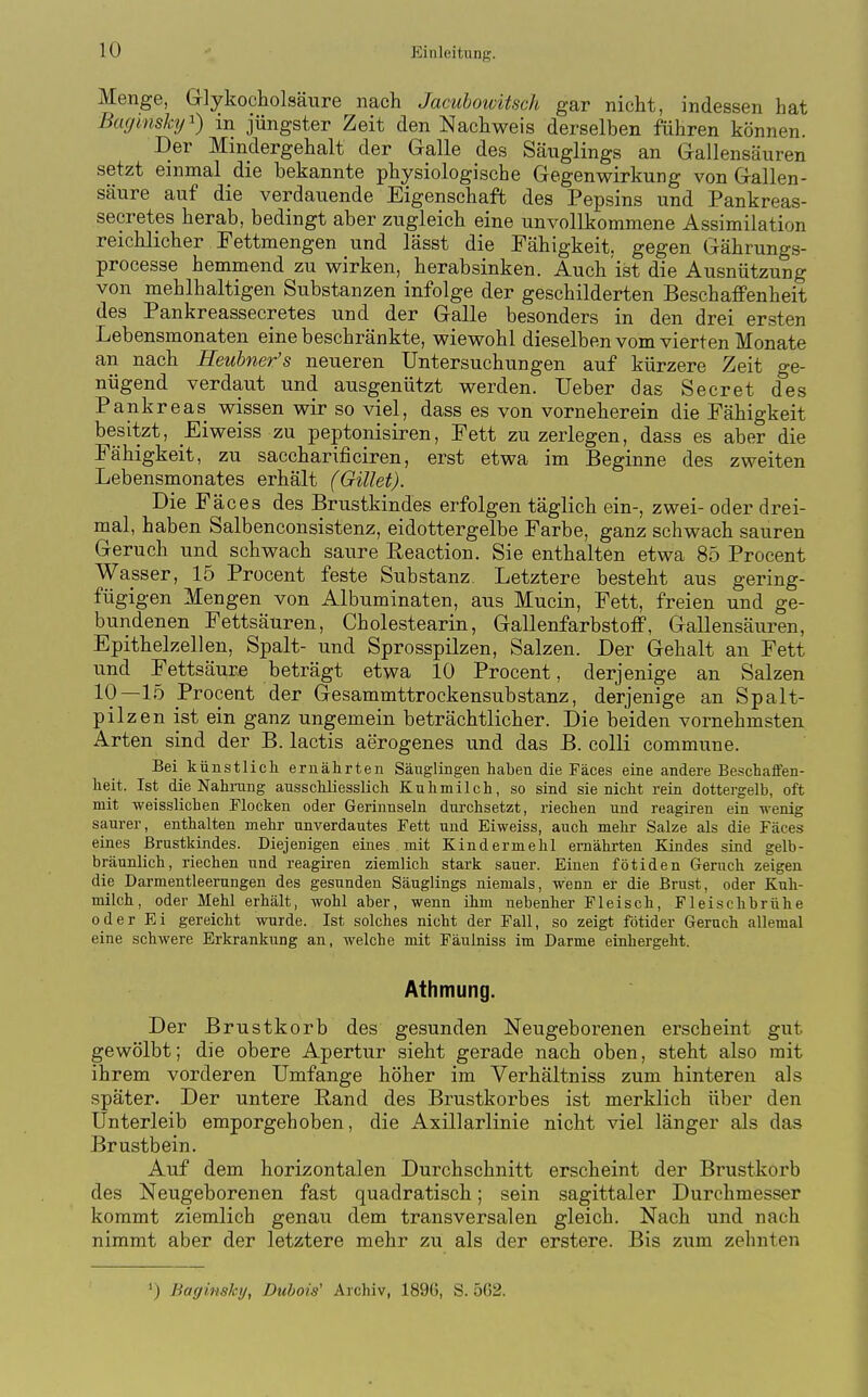 Menge, Glykocliolsäure nach Jacubowitsch gar nicht, indessen hat Baginsky^) in jüngster Zeit den Nachweis derselben führen können. Der Mindergehalt der Galle des Säuglings an Gallensäuren setzt einmal die bekannte physiologische Gegenwirkung von Gallen- säure auf die verdauende Eigenschaft des Pepsins und Pankreas- secretes herab, bedingt aber zugleich eine unvollkommene Assimilation reichlicher Fettmengen und lässt die Fähigkeit, gegen Gährungs- processe hemmend zu wirken, herabsinken. Auch ist die Ausnützung von mehlhaltigen Substanzen infolge der geschilderten Beschaffenheit des Pankreassecretes und der Galle besonders in den drei ersten Lebensmonaten eine beschränkte, wiewohl dieselben vom vierten Monate an nach Heuhner's neueren Untersuchungen auf kürzere Zeit ge- nügend verdaut und ausgenützt werden. lieber das Secret des Pankreas wissen wir so viel, dass es von vorneherein die Fähigkeit besitzt, Eiweiss zu peptonisiren, Fett zu zerlegen, dass es aber die Fähigkeit, zu saccharificiren, erst etwa im Beginne des zweiten Lebensmonates erhält (Gillet). Die Fäces des Brustkindes erfolgen täglich ein-, zwei- oder drei- mal, haben Salbenconsistenz, eidottergelbe Farbe, ganz schwach sauren Geruch und schwach saure Reaction. Sie enthalten etwa 85 Procent Wasser, 15 Procent feste Substanz. Letztere besteht aus gering- fügigen Mengen von Albuminaten, aus Mucin, Fett, freien und ge- bundenen Fettsäuren, Cholestearin, Gallenfarbstoff, Gallensäuren, Epithelzellen, Spalt- und Sprosspilzen, Salzen. Der Gehalt an Fett und Fettsäure beträgt etwa 10 Procent, derjenige an Salzen 10—15 Procent der Gesammttrockensubstanz, derjenige an Spalt- pilzen ist ein ganz ungemein beträchtlicher. Die beiden vornehmsten Arten sind der B. lactis aerogenes und das B. colli commune. Bei k ünstlich ernährten Säuglingen haben die Fäces eine andere Beschaffen- heit. Ist die Nahrang ausschliesslich Kuhmilch, so sind sie nicht rein dottergelb, oft mit weisslichen Flocken oder Gerinnseln durchsetzt, riechen und reagiren ein wenig saurer, enthalten mehr unverdautes Fett und Eiweiss, auch mehr Salze als die Fäces eines Brustkindes. Diejenigen eines . mit Kindermehl ernährten Kindes sind gelb- bräunlich, riechen und reagiren ziemlich stark sauer. Einen fötiden Geruch zeigen die Darmentleerungen des gesunden Säuglings niemals, wenn er die Brust, oder Kuh- milch, oder Mehl erhält, wohl aber, wenn ihm nebenher Fleisch, Fleischbrühe oder Ei gereicht wurde. Ist solches nicht der Fall, so zeigt fötider Geruch allemal eine schwere Erkrankung an, welche mit Fäulniss im Darme einhergeht. Athmung. Der Brustkorb des gesunden Neugeborenen erscheint gut gewölbt; die obere Apertur sieht gerade nach oben, steht also mit ihrem vorderen Umfange höher im Verhältniss zum hinteren als später. Der untere Band des Brustkorbes ist merklich über den Unterleib emporgehoben, die Axillarlinie nicht viel länger als das Brustbein. Auf dem horizontalen Durchschnitt erscheint der Brustkorb des Neugeborenen fast quadratisch; sein sagittaler Durchmesser kommt ziemlich genau dem transversalen gleich. Nach und nach nimmt aber der letztere mehr zu als der erstere. Bis zum zehnten ') Baginsky, Duhois' Archiv, 189G, S. 5G2.