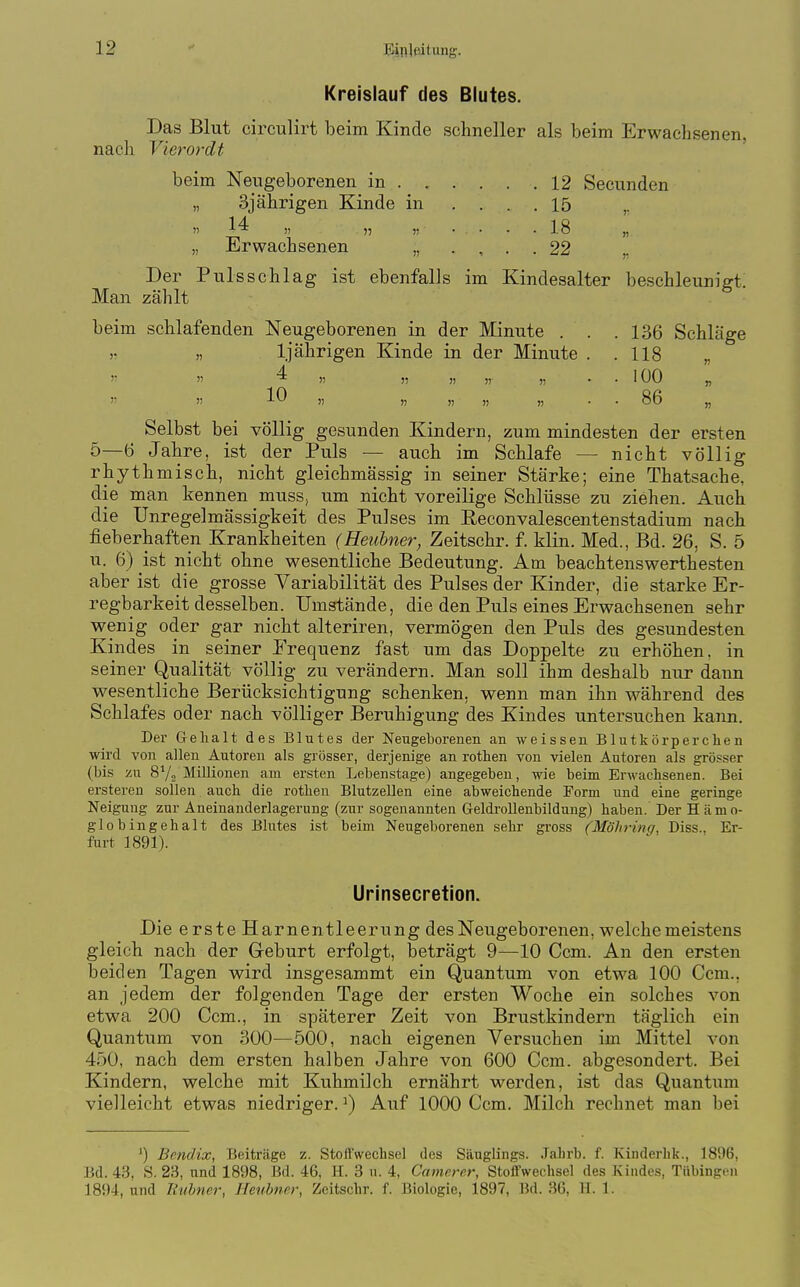 Kreislauf des Blutes. Das Blut circulirt beim Kinde schneller als beim Erwachsenen, nach Vierordt beim Neugeborenen in 12 Secunden „ 3jährigen Kinde in .... 15 ,. 14 „ „ 5) • • • . 18 „ „ Erwachsenen „ . , . . 22 Der Pulsschlag ist ebenfalls im Kindesalter beschleunigt. Man zählt beim schlafenden Neugeborenen in der Minute . . .136 Schläge „ 1 jährigen Kinde in der Minute . .118 „   4 „ ,, » „ . . 100 „  » 10 )) » )) » )) • • 86 „ Selbst bei völlig gesunden Kindern, zum mindesten der ersten 5—6 Jahre, ist der Puls — auch im Schlafe — nicht völlig rhyth misch, nicht gleichmässig in seiner Stärke; eine Thatsache, die man kennen muss; um nicht voreilige Schlüsse zu ziehen. Auch die Unregelmässigkeit des Pulses im Reconvalescentenstadium nach fieberhaften Krankheiten (Heuhner^ Zeitschr. f. klin. Med., Bd. 26, S. 5 u. 6) ist nicht ohne wesentliche Bedeutung. Am beachtenswerthesten aber ist die grosse Variabilität des Pulses der Kinder, die starke Er- regbarkeit desselben. Umstände, die den Puls eines Erwachsenen sehr wenig oder gar nicht alteriren, vermögen den Puls des gesundesten Kindes in seiner Frequenz fast um das Doppelte zu erhöhen, in seiner Qualität völlig zu verändern. Man soll ihm deshalb nur dann wesentliche Berücksichtigung schenken, wenn man ihn während des Schlafes oder nach völliger Beruhigung des Kindes untersuchen kann. Der Gehalt des Blutes der Neugeborenen an weissen Blutkörperclien wird von allen Autoren als grösser, derjenige an rothen von vielen Autoren als grösser (bis zu SVs MiUionen am ersten Lebenstage) angegeben, wie beim Erwachsenen. Bei ersteren sollen auch die rotlien BlutzeUen eine abweichende Form und eine geringe Neigung zur Aneinanderlagerung (zur sogenannten Geldrollenbildung) haben. Der H ämo- globingehalt des Blutes ist beim Neugeborenen sehr gross (Möhrinq, Diss.. Er- furt 1891). Urinsecretion. Die erste Harnentleerung des Neugeborenen, welche meistens gleich nach der Geburt erfolgt, beträgt 9—10 Ccm. An den ersten beiden Tagen wird insgesammt ein Quantum von etwa 100 Ccm., an jedem der folgenden Tage der ersten Woche ein solches von etwa 200 Ccm., in späterer Zeit von Brustkindern täglich ein Quantum von 300—500, nach eigenen Versuchen im Mittel von 450, nach dem ersten halben Jahre von 600 Ccm. abgesondert. Bei Kindern, welche mit Kuhmilch ernährt werden, ist das Quantum vielleicht etwas niedriger. ^) Auf 1000 Ccm. Milch rechnet man bei ') Bendix, Beiträge z. Stoffwechsel des Säuglings. Jahrb. f. Kinderhk., 1896, Bd. 43, S. 23, und 1898, Bd. 46, H. 3 u. 4, Camerer, Stoffwechsel des Kindes, Tübingen 1894, und liubner, Heubner, Zeitschr. f. Biologie, 1897, Bd. 36, H. 1.