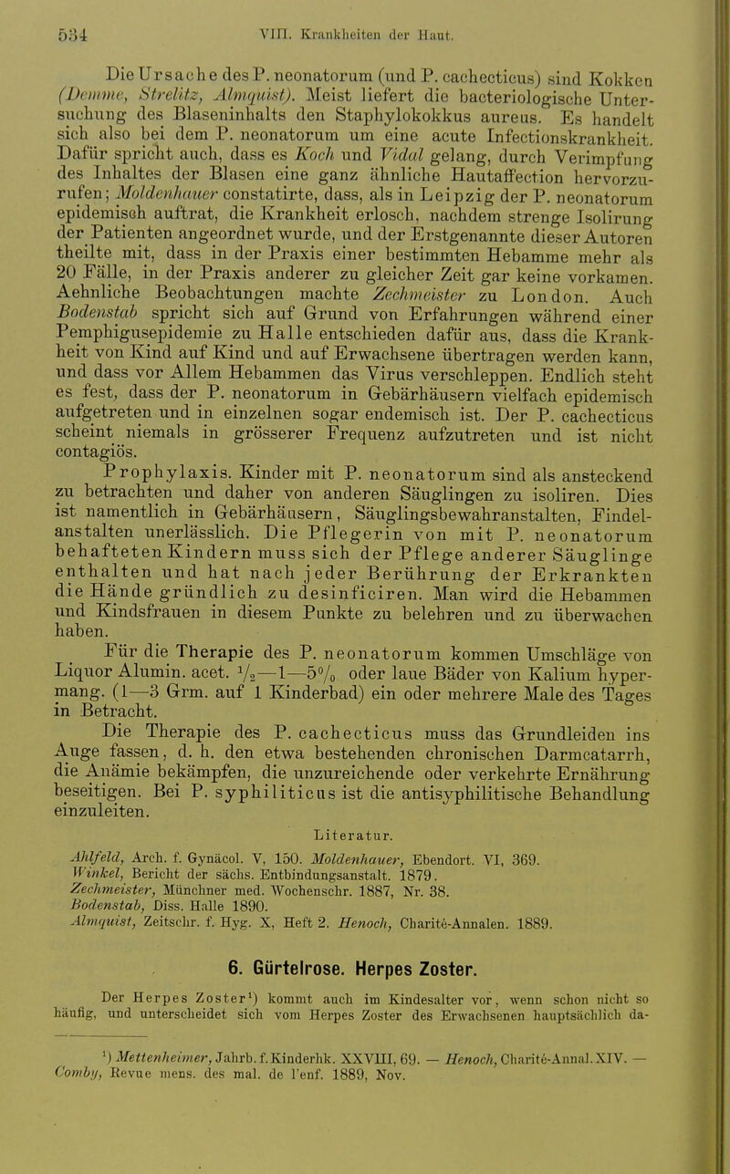 Die Ursache desP. neonatorum (und P. cachecticus) sind Kokken (Demme, Strelitz, Almquist). Meist liefert die bacteriologische Unter- suchung des Blaseninhalts den Staphylokokkus aureus. Es handelt sich also bei dem P. neonatorum um eine acute Infectionskrankheit. Dafür spricht auch, dass es Koch und Vidal gelang, durch Verimpfung des Inhaltes der Blasen eine ganz ähnliche HautaflFection hervorzu- rufen; Moldenhauer constatirte, dass, als in Leipzig der P. neonatorum epidemisch auftrat, die Krankheit erlosch, nachdem strenge Isolirung der Patienten angeordnet wurde, und der Erstgenannte dieser Autoren theilte mit, dass in der Praxis einer bestimmten Hebamme mehr als 20 Fälle, in der Praxis anderer zu gleicher Zeit gar keine vorkamen. Aehnliche Beobachtungen machte Zechmeister zu London. Auch Bodenstab spricht sich auf Grund von Erfahrungen während einer Pemphigusepidemie zu Halle entschieden dafür aus, dass die Krank- heit von Kind auf Kind und auf Erwachsene übertragen werden kann, und dass vor Allem Hebammen das Virus verschleppen. Endlich steht es fest, dass der P. neonatorum in Gebärhäusern vielfach epidemisch aufgetreten und in einzelnen sogar endemisch ist. Der P. cachecticus scheint niemals in grösserer Frequenz aufzutreten und ist nicht contagiös. Prophylaxis. Kinder mit P. neonatorum sind als ansteckend zu betrachten und daher von anderen Säuglingen zu isoliren. Dies ist namentlich in Gebärhäasern, Säuglingsbewahranstalten, Findel- anstalten unerlässlich. Die Pflegerin von mit P. neonatorum behaftetenKindern muss sich der Pflege anderer Säuglinge enthalten und hat nach jeder Berührung der Erkrankten die Hände gründlich zu desinficiren. Man wird die Hebammen und Kindsfrauen in diesem Punkte zu belehren und zu überwachen haben. Für die Therapie des P, neonatorum kommen Umschläge von Liquor Alumin. acet. V2—1—5% oder laue Bäder von Kalium hyper- mang. (1—3 Grm. auf 1 Kinderbad) ein oder mehrere Male des Tages in Betracht. Die Therapie des P. cachecticus muss das Grundleiden ins Auge fassen, d. h. den etwa bestehenden chronischen Darmcatarrh, die Anämie bekämpfen, die unzureichende oder verkehrte Ernährung beseitigen. Bei P. syphiliticus ist die antisyphilitische Behandlung einzuleiten. Literatur. Ahlfeld, Arch. f. Gynäcol. V, 150. Moldenhauer, Ebendort. VI, 369. Winkel, Bericht der sächs. Entbindungsanstalt. 1879. Zechmeister, Münchner med. Wochenschr. 1887, Nr. 38. Bodenstab, Diss. Halle 1890. Almquist, Zeitschr. f. Hyg. X, Heft 2. Henoch, Charite-Annalen. 1889. 6. Gürtelrose. Herpes Zoster. Der Herpes Zoster') kommt auch im Kindesalter vor, wenn schon nicht so häufig, und unterscheidet sich vom Herpes Zoster des Erwachsenen hauptsächlich da- .a/e«ewÄe4J«er, Jahrb. f.Kinderhk. XXVUI, 69. — /TenocA, Charit6-AnnaJ.XIV. — Comb;/, Revue mens, des mal. de l'enf. 1889, Nov.