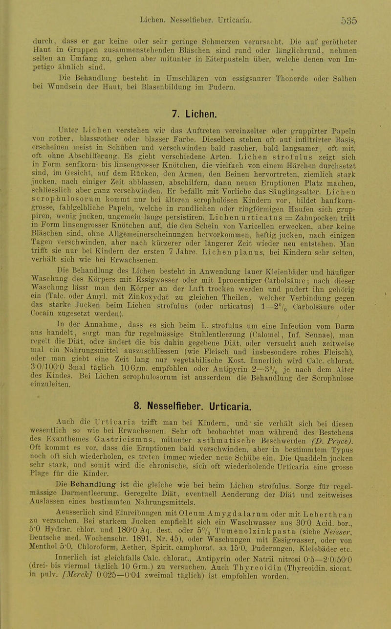 Liehen. Nesselfieber. Urticaria. Ö35 (luivh, dass er gar keine oder sehr geringe Schmerzen verursacht. Die auf gerotheter Haut in Gruppen zusammenstehenden Bläschen sind rund oder länglichrund, nehmen selten an Umfang zu, gehen abei- mitunter in Eiterpusteln über, welche denen von Im- petigo ähnlich sind. Die Behaudlniig besteht in Umschlägen von essigsaurer Thonerde oder Salben bei Wundsein der Haut, bei Blasenbildung im Pudern. 7. Liehen. Unter Liehen verstehen wir das Auftreten vereinzelter oder gruppirter Papeln von rother. blassrother oder blasser Farbe. Dieselben stehen oft auf infiltrirter Basis, erscheinen meist in Schüben und verschwinden bald rascher, bald langsamer, oft mit, oft ohne Abschilferung. Es giebt verschiedene Arten. Liehen strofulus zeigt sich in Form senfkorn- bis linsengro.=ser Knötchen, die vielfach von einem Härchen durchsetzt sind, im Gesicht, auf dem Eücken, den Armen, den Beinen hervortreten, ziemlich stark jucken, nach einiger Zeit abblassen, abschilfern, dann neuen Eruptionen Platz machen, schliesslich aber ganz verschwinden. Er befällt mit Vorliebe das Säuglingsalter. Liehen scrophulosorum kommt nur bei älteren scrophulösen Kindern vor, bildet hanfkorn- grosse, fahlgelbliche Papeln, welche in rundlichen oder ringförmigen Haufen sich grup- piren, wenig jucken, ungemein lange persistiren. Liehen urticatus = Zahnpocken tritt in Form linsengrosser Knötchen auf, die den Schein von Varicellen erwecken, aber keine Bläschen sind, ohne Allgemeinersclieinungen hervorkommen, heftig jucken, nach einigen Tagen verschwinden, aber nach kürzerer oder längerer Zeit wieder neu entstehen. Man trifft sie nur bei Kindern der ersten 7 Jahre. Liehen planus, bei Kindern sehr selten, verhält sich wie bei Erwachseneu. Die Behandlung des Liehen besteht in Anwendung lauer Kleienbäder und häufiger Waschung des Körpers mit Essigwasser oder mit Iprocentiger Carbolsäui e; nach dieser AYaschung lässt man den Körper an der Luft trocken werden und pudert ihn gehörig ein (Tale, oder Arayl. mit Zinkoxydat zu gleichen Theilen, welcher Verbindung gegen das starke Jucken beim Liehen strofulus (oder urticatus) 1—2''/o Carbolsäure oder Cocain zugesetzt wei'den). In der Annahme, dass es sich beim L. strofulus um eine Infection vom Darm aus handelt, sorgt man für regelmässige Stuhlentleerung (Calomel, Inf. Sennae). man regelt clie Diät, oder ändert die bis dahin gegebene Diät, oder versucht auch zeitweise mal ein Nahrungsmittel auszuschliessen (wie Fleisch und insbesondere rohes Fleisch), oder man giebt eine Zeit lang nur vegetabilische Kost. Innerlich wird Calc. chlorat. 30/1000 3mal täglich lOGrm. empfohlen oder Antipyrin 2—37o je nach dem Alter des Kindes. Bei Liehen scrophulosorum ist ausserdem die Behandlung der Scrophulose einzuleiten. 8. Nesselfieber. Urticaria. Auch die Urticaria triift man bei Kindern, und' sie verhält sich bei diesen wesentlich so wie bei Erwachsenen. Sehr oft beobachtet man während des Bestehens des Exanthemes Gastricismus, mitunter asthmatische Beschwerden (D. Pnjce). Oft kommt es vor, dass die Eruptionen bald verschwinden, aber in bestimmtem Typus noch oft sich wiederholen, es treten immer wieder neue Schübe ein. Die Quaddeln jucken sehr stark, und somit wird die chronische, sich oft wiederholende Urticaria eine'grosse Plage für die Kinder. Die Behandlung ist die gleiche wie bei beim Liehen strofulus. Sorge für regel- mässige Darmentleerung. Geregelte Diät, eventuell Aenderung der Diät und zeitweises Auslassen eines bestimmten Nahrungsmittels. Aeusserlich sind Einreibungen mit Oleum Amygdalarum oder mit Leberthran zu versuchen. Bei starkem Jucken empfiehlt sich ein Waschwasser aus 30'0 Acid. bor., 5-0 Hydrar. chlor, und 180-0 Aq. dest. oder 57o Tumenolzinkpasta (siehe JVe/sser,' Deutsche med. Wochenschr. 1891, Nr. 45), oder Waschungen mit Essigwasser, oder von Menthol ö'O, Chloroform, Aether, Spii'it. camphorat. aa 15-0, Puderungen, Kleiebäder etc. Innerlich ist gleichfalls Calc. chlorat., Antipyrin oder Natrii nitrosi 0-5—2-0/50 0 (drei- bis viemal täglich 10 Grm.) zu versuchen. Auch Thyreoidin (Thyreoidin. siccat. in pnlv. [Merck] 0025—0-04 zweimal täglich) ist empfohlen worden.