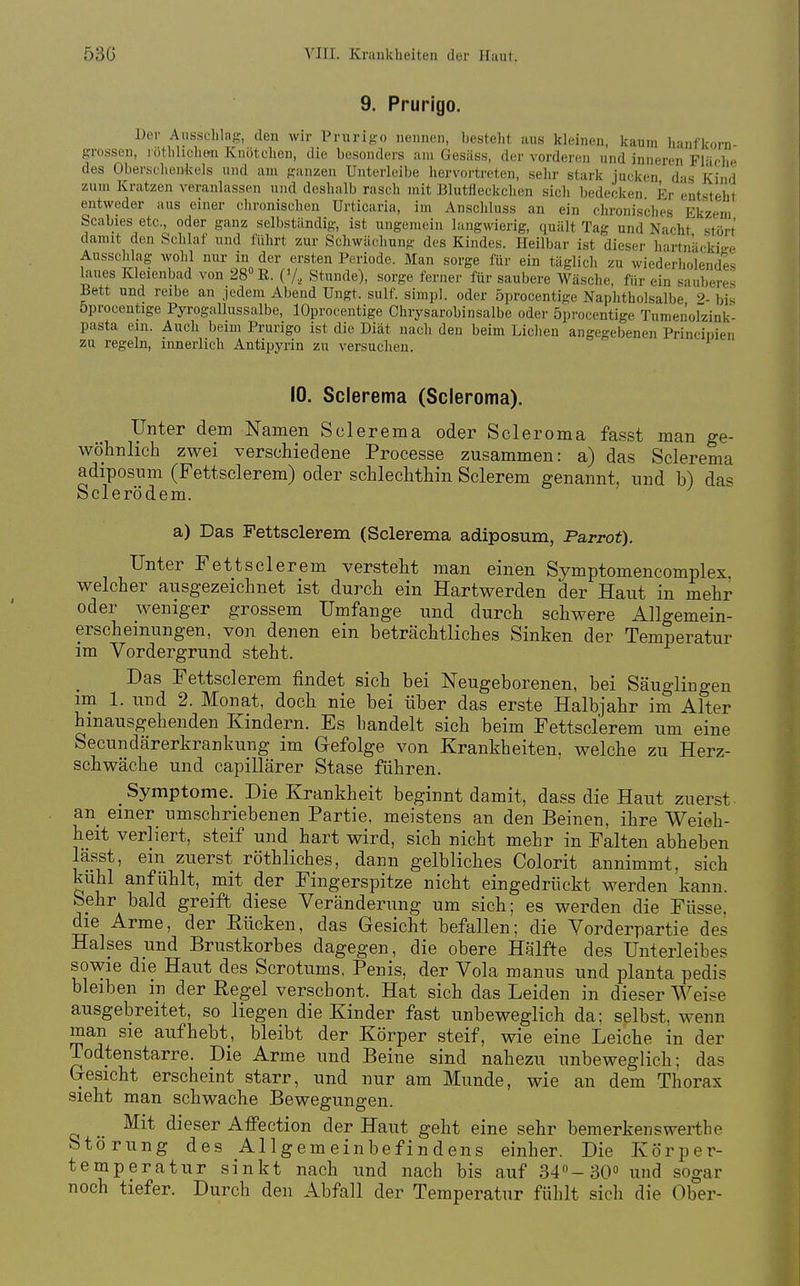 9. Prurigo. ]Jer Ausschlag, den wir Prurigo nennen, besteht aus kleinen, kaum lianfkorn- grossen, lothlichon Knötchen, die besonders am Gesäss, der vorderen und inneren Flüche des Obersclienkels und am ganzen Unterleibe hervortreten, sehr stark jucken das Kind zum Kratzen veranlassen und deshalb rasch mit Blutfleckchen sicli bedecken Er entsteht entweder aus einer chronischen Urticaria, im Anschluss an ein chronisches Ekzem Scabies etc., oder ganz selbständig, ist ungenu^in langwierig, quält Tag und Nacht stört damit den Schlaf und führt zur Schwächung des Kindes. Heilbar ist dieser hartnäckia-e Ausschlag wohl nur in der ersten Periode. Man sorge für ein täglicli zu wiederholendes laues Kleienbad von 280 11. ('/, Stunde), sorge ferner für saubere Wäsche, für ein sauberes Bett und reibe an jedem Abend Ungt. sulf. simpl. oder öprocentige Naphtholsalbe 9. bis öprocentige Pyrogallussalbe, lOprocentige Chrysarobinsalbe oder öprocentige Tumenolzink- pasta ein. Auch beim Prurigo ist die Diät nach den beim Liehen angegebenen Princinien zu regeln, innerlich Antipyrin zu versuchen. 10. Scierema (Scieroma). Unter dem Namen Scierema oder Scieroma fasst man ge- wöhnlich zwei verschiedene Processe zusammen: a) das Scierema adiposnm (Fettsclerem) oder schlechthin Sclerem genannt, und b) das Sclerödem. a) Das Fettsclerem (Scierema adiposum, Parrot). Unter Fettsclerem versteht man einen Symptomencomplex welcher ausgezeichnet ist durch ein Hartwerden der Haut in mehr oder weniger grossem Umfange und durch schwere Allgemein- erschemungen, von denen ein beträchtliches Sinken der Temperatur im Vordergrund steht. Das Fettsclerem findet sich bei Neugeborenen, bei Säuglingen im 1. und 2. Monat, doch nie bei über das erste Halbjahr im Alter hinausgehenden Kindern. Es handelt sich beim Fettsclerem um eine Secundärerkrankung im Gefolge von Krankheiten, welche zu Herz- schwäche und capillärer Stase führen. Symptome. Die Krankheit beginnt damit, dass die Haut zuerst an einer_ umschriebenen Partie, meistens an den Beinen, ihre Weich- heit verliert, steif und hart wird, sich nicht mehr in Falten abheben lässt, ein zuerst röthliches, dann gelbliches Colorit annimmt, sich kühl anfühlt, mit der Fingerspitze nicht eingedrückt werden kann. Sehr bald greift diese Veränderung um sich; es werden die Füsse, die Arme, der Eücken, das Gesicht befallen; die Vorderpartie des Halses und Brustkorbes dagegen, die obere Hälfte des Unterleibes sowie die Haut des Scrotums. Penis, der Vola manus und planta pedis bleiben in der Regel verschont. Hat sich das Leiden in dieser Weise ausgebreitet, so liegen die Kinder fast unbeweglich da; selbst, wenn man sie aufhebt, bleibt der Körper steif, wie eine Leiche in der Todtenstarre. Die Arme und Beine sind nahezu unbeweglich; das Gesicht erscheint starr, und nur am Munde, wie an dem Thorax sieht man schwache Bewegungen. Mit dieser Affection der Haut geht eine sehr bemerkenswert!]e Störung des Allgemeinbefindens einher. Die Körper- temperatur sinkt nach und nach bis auf 340-30° und sogar noch tiefer. Durch den Abfall der Temperatur fühlt sich die Ober-