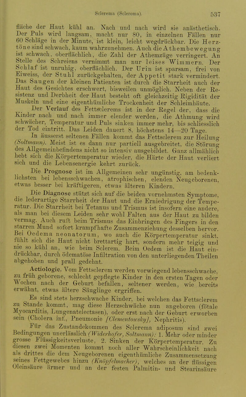 fläche der Haut kühl an. Nach und nach wird sie anästhetisch. Der Puls wird langsam, macht nur 80, in einzelnen Fällen nur 60 Schläge in der Minute, ist klein, leicht wegdrückbar. Die Herz- töne sind schwach, kaum wahrzunehmen. Aucli die Athembewegung ist schwach, oberflächlich, die Zahl der Athemzüge verringert. An Stelle des Schreiens vernimmt man nur leises Wimmern. Der Schlaf ist unruhig, oberflächlich. Der Urin ist sparsam, frei von Ei weiss, der Stuhl zurückgehalten, der Appetit stark vermindert. Das Saugen der kleinen Patienten ist durch die Starrheit auch der Haut des Gesichtes erschwert, bisweilen unmöglich. Neben der Re- sistenz und Derbheit der Haut besteht oft gleichzeitig Rigidität der Muskeln und eine eigenthümliche Trockenheit der Schleimhäute. Der Verlauf des Fettsclerems ist in der Regel der, dass die Kinder nach und nach immer elender werden, die Athmung wird schwächer, Temperatur und Puls sinken immer mehr, bis schliesslich der Tod eintritt. Das Leiden dauert 8, höchstens 14—20 Tage. In äusserst seltenen Fällen kommt das Fettsclerem zur Heilung (SoUmann). Meist ist es dann nur partiell ausgebreitet, die Störung des Allgemeinbefindens nicht so intensiv ausgebildet. Ganz allmählich hebt sich die Körpertemperatur wieder, die Härte der Haut verliert sich und die Lebensenergie kehrt zurück. Die Prognose ist im Allgemeinen sehr ungünstig, am bedenk- lichsten bei lebensschwachen, atrophischen, elenden Neugeborenen, etwas besser bei kräftigeren, etwas älteren Kindern. Die Diagnose stützt sich auf die beiden vornehmsten Symptome, die lederartige Starrheit der Haut und die Erniedrigung der Tempe- ratur. Die Starrheit bei Tetanus und Tiismus ist insofern eine andere, als man bei diesem Leiden sehr wohl Falten aus der Haut zu bilden vermag. Auch ruft beim Trismus das Einbringen des Fingers in den starren Mund sofort krampfhafte Zusammenziehung desselben hervor. Bei Oedema neonatorum, wo auch die Körpertemperatur sinkt, fühlt sich die Haut nicht brettartig hart, sondern mehr teigig und nie so kühl an, wie beim Sclerem. Beim Oedem ist die Haut ein- drückbar, durch ödematöse Infiltration von den unterliegenden Theilen abgehoben und prall gedehnt. Aetiologie. Vom Fettsclerem werden vorwiegend lebensschwache, zu früh geborene, schlecht gepflegte Kinder in den ersten Tagen oder \\ochen nach der Geburt befallen, seltener werden, wie bereits erwähnt, etwas ältere Säuglinge ergriffen. Es sind stets herzschwache Kinder, bei welchen das Fettsclerem zu Stande_ kommt, mag diese Herzschwäche nun angeboren (fötale Myocarditis, Lungenatelectasen), oder erst nach der Geburt erworben sein (Cholera inf, Pneumonie [Clementoivskij], Nephritis). Für das Zustandekommen des Sclerema adiposum sind zwei Bedingungen unerlässlich (Wiclerhofer, Soltmcmn): 1. Mehr oder minder grosse Flüssigkeitsverluste, 2. Sinken der Körpertemperatur. Zu diesen _ zwei Momenten kommt noch aller Wahrscheinlichkeit nach als drittes die dem Neugeborenen eigenthümliche Zusammensetzung seines Fettgewebes hinzu (Knöpfelmacher), welches an der flüssio-en Oleinsäure ärmer und an der festen Palmitin- und Stearinsäure