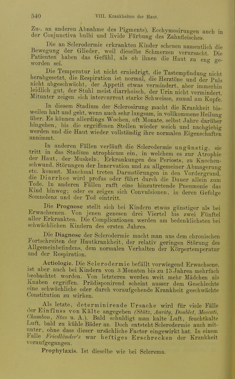 Zu-, an anderen Abnahme des Pigments), Ecchymosirunffen auch in der Conjunctiva bulbi und livide Färbung des Zahnfleisches. Die an Sclerodermie erkrankten Kinder scheuen namentlich die Bewegung der Glieder, weil dieselbe Schmerzen verursacht Die Patienten haben das Gefühl, als ob ihnen die Haut zu enir ge- worden sei. ^ ^ Die Temperatur ist nicht erniedrigt, die Tastempfindung nicht herabgesetzt, die Respiration ist normal, die Herztöne und der Puls nicht abgeschwächt, der Appetit etwas vermindert, aber immerhin leidlich gut, der Stuhl meist diarrhoisch, der Urin nicht vermindert Mitunter zeigen sich intercurrent starke Schweisse, zumal am Kopfe. In diesem Stadium der Sclerosirung macht die Krankheit bis- weilen halt und geht, wenn auch sehr langsam, in vollkommene Heilung Uber. Es können allerdings Wochen, oft Monate, selbst Jahre darüber hingehen, bis die ergriffenen Stellen wieder weich und nachgiebig werden und die Haut wieder vollständig ihre normalen Eigenschaften annimmt. In anderen Fällen verläuft die Sclerodermie ungünstig, sie tritt in das Stadium atrophicum ein, in welchem es zur Atrophie üer Haut, der Muskeln, Erkrankungen des Periosts, zu Knochen- schwund, Störungen der Innervation und zu allgemeiner Abmagerung etc. kommt. Manchmal treten Darmstörungen in den Vordergrund, die Diarrhoe wird profus oder führt durch die Dauer allein zum Tode. In anderen Fällen rafft eine hinzutretende Pneumonie das Kmd hinweg: oder es zeigen sich Convulsionen, in deren Gefolge bomnolenz und der Tod eintritt. Die Prognose stellt sich bei Kindern etwas günstiger als bei Erwachsenen. Von jenen genesen drei Viertel bis zwei Fünftel aller Erkrankten. Die Complicationen werden am bedenklichsten bei schwächlichen Kindern des ersten Jahres. Die Diagnose der Sclerodermie macht man aus dem chronischen Fortschreiten der Hautkrankheit, der relativ geringen Störung des Allgemeinbefindens, dem normalen Verhalten der Körpertemperatur und der Respiration. Aetiologie. Die Sclerodermie befällt vorwiegend Erwachsene, ist aber auch bei Kindern von H Monaten bis zu 13 Jahren mehrfach beobachtet worden. Von letzteren werden weit mehr Mädchen als Knaben ergriffen. Prädisponirend scheint ausser dem Geschlechte eme schwächliche oder durch voraufgehende Krankheit geschwächte Constitution zu wirken. Als letzte, determinirende Ursache wird für viele Fälle derEinfluss von Kalte angegeben (Stütz, Äuvity, Donhlet, Moscafl, Chamhon, Sias u. A.). Bald schuldigt man kalte Luft, feuchtkalte Luft, bald zu kühle Bäder an. Doch entsteht Sclerodermie auch mit- unter, ohne dass dieser ursächliche Factor eingewirkt hat. In einem Falle FriedUlnder's war heftiges Erschrecken der Krankheit voraufgegangen. Prophylaxis. Ist dieselbe wie bei Sclerema.