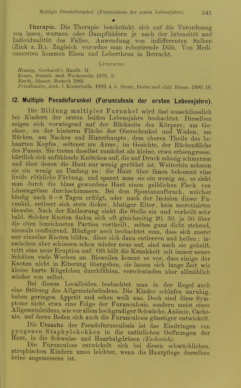 Therapie. Die Therapie beschränkt sich auf die Verordnung von lauen, warmen oder Dampfbädern je nach der Intensität und Individualität des Talles, Anwendung von indifferenten Salben (Zink z. B.). Zugleich verordne man roborirende Diät. Von Medi- cameuten kommen Eisen und Leberthran in Betracht. Literatur. Hennig, Gerhardt's Handb. II. Kruse, Petersb. med. AVochensclir. 1876, 5. Barth, Dissert. Rostock 1882. Friedländer, Arch. f. Kinderlieilk. 1889, 4, 5. Grotz, Pester med.-chir. Presse. 1890, 18. 12. Multiple Pseudofurunkel (Furunculosis der ersten Lebensjahre). Die Bildung multipler Furunkel wird fast ausschliesslich bei Kindern der ersten beiden Lebensjahre beobachtet. Dieselben zeigen sich vorwiegend auf der Rückseite des Körpers, am Gre- sässe, an der hinteren Fläche der Oberschenkel und Waden, am Eücken, am Nacken und Hinterhaupte, dem oberen Theile des be- haarten Kopfes, seltener am Arme, im Gesichte, der Rückenfläche des Fusses. Sie treten daselbst zunächst als kleine, etwa erbsengrosse, härtlich sich anfühlende Knötchen auf, die auf Druck mässig schmerzen und über denen die Haut nur wenig geröthet ist. Weiterhin nehmen sie ein wenig an Umfang zu; die Haut über ihnen bekommt eine livide röthliche Färbung, und spannt man sie ein wenig an, so sieht man durch die blass gewordene Haut einen gelblichen Fleck von L-insengrösse durchschimmern. Bei dem Spontanaufbruch, welcher häufig nach 6—8 Tagen erfolgt, oder nach der Incision dieser Fu- runkel, entleert sich stets dicker, blutiger Eiter, kein necrotisirtes Gewebe. Nach der Entleerung sinkt die Stelle ein und verheilt sehr bald. Solcher Knoten finden sich oft gleichzeitig 20, 30, ja 50 über die oben bezeichneten Partien vertheilt, selten ganz dicht stehend, niemals confluirend. Häufiger noch beobachtet man, dass sich zuerst nur einzelne Knoten bilden, diese sich dann entleeren und heilen ; in- zwischen aber schiessen schon wieder neue auf; sind auch sie geheilt, tritt eine neue Eruption auf. Oft hält die Krankheit mit immer neuen Schüben viele Wochen an. Bisweilen kommt es vor, dass einige der Knoten nicht in Eiterung übergehen, sie lassen sich lange Zeit wie kleine harte Kügelchen durchfühlen, verschwinden aber allmählich wieder von selbst. Bei diesem Localleiden beobachtet man in der Regel auch eine Störung des Allgemeinbefindens. Die Kinder schlafen unruhig, haben geringen Aj)petit und sehen welk aus. Doch sind diese Sym- ptome nicht^ etwa eine Folge der Furunculosis, sondern meist eines Allgemeinleidens, wie vor allem hochgradiger Schwäche, Anämie, Cache- xie, auf deren Boden sich auch die Furunculosis günstiger entwickelt. Die Ursache der Pseudofurunculosis ist das Eindringen von pyogenen Staphylokokk en in die natürlichen Oeffnungen der Haut, in die Schweiss- und Haarbalgdrüsen (Escherich). Die Furunculose entwickelt sich bei diesen schwächlichen, atrophischen Kindern umso leichter, wenn die Hautpflege derselben keine angemessene ist.