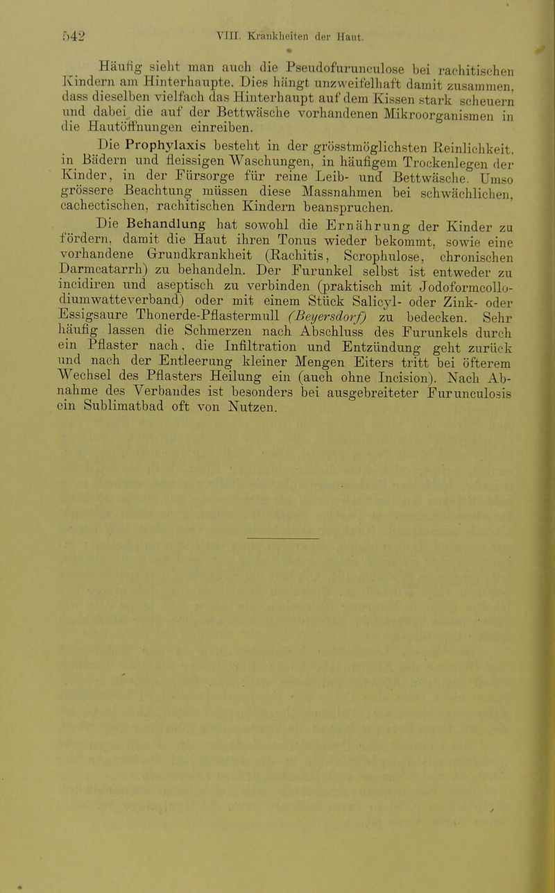 Häuüg- sieht man auch die Pseudofurunculose bei rachitischen Kindern am Hinterhaupte. Dies hängt unzweifelhaft damit zusammen, dass dieselben vielfach das Hinterhaupt auf dem Kissen stark scheuern und dabei , die auf der Bettwäsche vorhandenen Mikroorganismen in die HautöfFnungen einreiben. Die Prophylaxis besteht in der grösstmöglichsten Reinlichkeit, in_ Bädern und fleissigen Waschungen, in häufigem Trockenlegen der Kinder, in der Fürsorge für reine Leib- und Bettwäsche. Umso grössere Beachtung müssen diese Massnahmen bei schwächlichen, cachectischen, rachitischen Kindern beanspruchen. Die Behandlung hat sowohl die Ernährung der Kinder zu fördern, damit die Haut ihren Tonus wieder bekommt, sowie eine vorhandene Grundkrankheit (Rachitis, Scrophulose, ' chronischen Darmcatarrh) zu behandeln. Der Furunkel selbst ist entweder zu incidiren und aseptisch zu verbinden (praktisch mit Jodoformcollo- diumwatteverband) oder mit einem Stück Salicyl- oder Zink- oder Essigsaure Thonerde-Pflastermull (Beijersdorf) zu bedecken. Sehr liaufig lassen die Schmerzen nach Abschluss des Furunkels durch ein Pflaster nach, die Infiltration und Entzündung geht zurück und nach der Entleerung kleiner Mengen Eiters tritt bei öfterem Wechsel des Pflasters Heilung ein (auch ohne Incision). Nach Ab- nahme des Verbandes ist besonders bei ausgebreiteter Fürunculosis ein Sublimatbad oft von Nutzen.