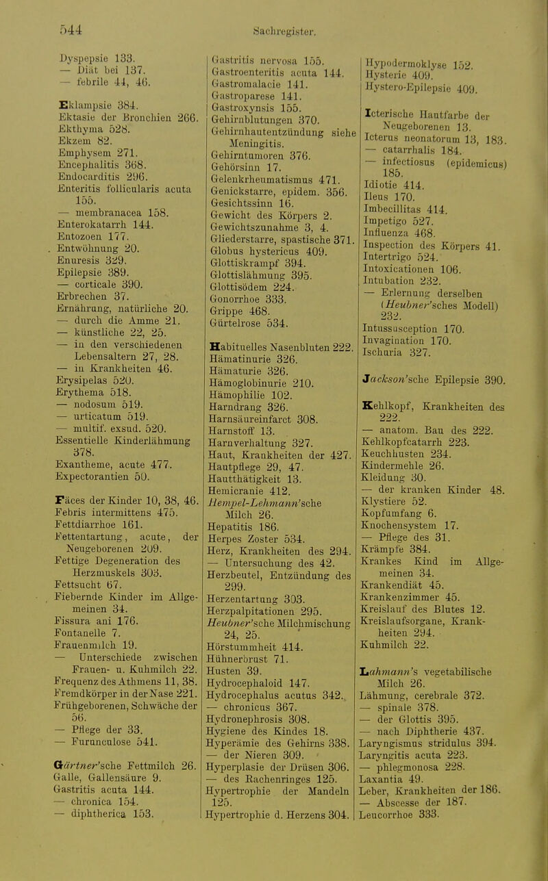 Dyspepsie 133. — Diät bei 137. — febrile 44, 46. Eklampsie 384. Ektasie der Uroncliien 266. Ekthyma 528. Ekzem 82. Emphysem 271. Encephalitis 368. Endocarditis 296. Enteritis follicularis acuta 155. — membranacea 158. Enterokatarrh 144. Entozoen 177. , Entwöhnung 20. Enuresis 3:^9. Epilepsie 389. — corticale 390. Erbrechen 37. Ernährung, natürliche 20. — durch die Amme 21. — künstliche 22, 25. — in den verschiedenen Lebensaltern 27, 28. — in Krankheiten 46. Erysipelas 520. Erythema 518. — nodosum 519. — urticatum 519. — multif. exsnd. 520. Essentielle Kinderlähmung 378. Exantheme, acute 477. Expectorantien 50. Fäces der Kinder 10, 38, 46. Febris intermittens 475. Tettdiarrhoe 161. Eettentartung, acute, der Neugeborenen 209. Eettige Degeneration des Herzmuskels 303. Fettsucht 67. Fiebernde Kinder im Allge- meinen 34. Fissura ani 176. Fontanelle 7. Frauenmilch 19. — Unterschiede zwischen Frauen- u. Kuhmilch 22. Frequenz des Athmens 11, 38. Fremdkörper in der Nase 221. Frühgeborenen, Schwäche der 56. — Pflege der 33. — Furnnculose 541. Qärtner'sche Pettmilch 26. Galle, Gallensäure 9. Gastritis acuta 144. — chronica 154. — diphtherica 153. Gastritis nervosa 155. Gastroenteritis acuta 144. Gastromalacie 141. Gastroparese 141. Gastroxynsis 155. Gehirnblutungen 370. Gehirnhautentzündung siehe Meningitis. Gehirntumoren 376. Gehörsinn 17. Gelenkrheumatismus 471. Genickstarre, epidem. 356. Gesichtssinn 16. Gewicht des Körpers 2. Gewichtszunahme 3, 4. Gliederstarre, spastische 371 Globus hystericus 409. Glottiskrampf 394. Glottislähmung 395. Glottisödem 224. Gonorrhoe 333. Grippe 468. Gürtelrose 534. Habituelles Nasenbluten 222 Hämatinurie 326. Hämaturie 326. Hämoglobinurie 210. Hämophilie 102. Harndrang 326. Harnsäureinfarct 308. Harnstoff 13. Harnverhaltung 327. Haut, Krankheiten der 427. Hautpflege 29, 47. Hautthätigkeit 13. Hemicranie 412. Hempel-LeJwiann'sehe Milch 26. Hepatitis 186. Herpes Zoster 534. Herz, Krankheiten des 294. — Untersuchung des 42. Herzbeutel, Entzündung des 299. Herzentartung 303. Herzpalpitationen 295. Heubner'sche Milchmischung 24, 25. Hörstummheit 414. Hühnerbrust 71. Husten 39. Hydi'ocephaloid 147. Hydrocephalus acutus 342. — chronicus 367. Hydronephrosis 308. Hygiene des Kindes 18. Hyperämie des Gehii-ns 338. — der Nieren 309. Hyperplasie der Drüsen 306. — des Eachenringes 125. Hypertrophie der Mandeln 125. Hypertrophie d. Herzens 304. Hypodermoklyse 152. Hysterie 409. Hystero-Epiiepsie 409. Icterische Hautfarbe der Neugeborenen 13. Icterus neonatorum 13, 183. — catarrhalis 184. — infectiosus (epidemicus) 185. Idiotie 414. Heus 170. Imbecillitas 414. Impetigo 527. Influenza 468. Inspection des Körpers 41. Intertrigo 524. Intoxicationeh 106. Intubation 232. — Erlernung derselben (Heubner'sches Modell) 232. Intussusception 170. Invagination 170. Ischuria 327. Jackson'sche Epilepsie 390. Kehlkopf, Krankheiten des 222. — anatom. Bau des 222. Kehlkopfcatarrh 223. Keuchhusten 234. Kindermehle 26. Kleidung 30. — der kranken Kinder 48. Klystiere 52. Kopfumfang 6. Knochensystem 17. • Pflege des 31. Krämpfe 384. Krankes Kind im Allge- meinen 34. Krankendiät 45. Krankenzimmer 45. Kreislauf des Blutes 12. Kreislaufsorgane, Krank- heiten 294. Kuhmilch 22. iMuhmatin's vegetabilische Milch 26. Lähmung, cerebrale 372. — spinale 378. — der Glottis 395. — nach Diphtherie 437. Laryngismus stridnlus 394. Laryngitis acuta 223. — phlegmonosa 228. Laxantia 49. Leber, Krankheiten der 186. — Abscesse der 187. Leucorrhoe 333.