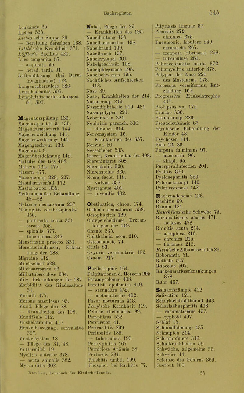 Leukämie 65. Liehen 535. Liebiy'scke Suppe 26. — Bereitung derselben 138. Little'sche Krankheit 371. Löfler'ä BaciUus 420. Lues congenita 87. — acquisita 95. — hered. tarda 91. Lufteinblasung (bei Dann- invagination) 172. Luugentuberculose 280. Lymphadenitis 306. Lymphdrüsenerkrankungen 81, 306. MageuaussiJülung 136. Magencapacität 9, 136. Magendarmcatarrh 144. Magenerweichung 141. Magenerweiterung 141. Magengeschwür 139. Magensaft 9. Magenüberdehnung 142. Maladie des tics 408. Malaria 164, 475. Masern 477. Masemcroup 223, 227. Mastdarmvorfall 172. Masturbation 335. Medicamentöse Behandlung 45—52. Melaena neonatorum 207. Meningitis cerebrospinalis 356. — purulenta acuta 351. — serosa 355. — spinalis 377. — tnberculosa 342. Menstruatio praecox 331. Mesenterialdrüsen, Erkran- kung der 188. Migraine 412. Milchschorf 528. Milchsurrogate 26. Miliartnberculose 284. Milz, Erkrankungen der 187. Morbidit.ät des Kindesalters 54. Morbilli 477. Morbus maculosus 95. Mund, Pflege des 28. — Krankheiten des 108. Mundfäule 112. Mnskelatrophie 417. Muskelbewegung, convnlsive 397. Muskelsystein 18. — Pflege des 31, 48. Muttermilch 19. Myelitis anterior 378. — acuta spinalis 382. Myocarditis 302. Nabel, Pflege des 29. — Krankheiten des 195. Nabelblutung 195. Nabelblennorrhoe 198. Nabelbrand 199. Nabelbruch 197. Nabelerysipel 201. Nabelgeschwür 198. Nabelphlegmone 198. Nabelschwamm 195. Nächtliches Aufschrecken 413. Nase 39. Nase, Krankheiten der 214. Nasenci'oup 219. Nasendiphtherie 219, 431. Nasenpolypen 221. Nebennieren 321. Nephritis parench. 310. — chronica 314. Nervensystem 16. — Krankheiten des 337. Nervina 50. Nesselfieber 535. Nieren, Krankheiten der 308. Niereninfarct 308. NierenkoUk 320. Nierensteine 320. Noma faciei 118. — vulvae 332. Nystagmus 401. — juvenilis 402. Obstipation, cliron. 174. Oedema neonatorum 538. Oesophagitis 129. Ohrspeicheldrüse, Erkran- kungen der 449. Onanie 335. Ophthalmia neon. 210. Osteomalacie 74. Otitis 83. Oxyuris vermicularis 182. Ozaena 217. Paedatrophie 164. Palpitationen d. Herzeus 295. Paramyoclonus 408. Parotitis epidemica 449. — secundäre 452. — metastatische 452. Pavor nocturnus 413. Pairi/'sc^e Krankheit 319. Peliosis rheumatica 99. Pemphigus 532. Percussion 41. Pericarditis 299. Peritonitis 189. — tnberculosa 193. Perityphlitis 167. Pernieiöse Anämie 58. Pertussis 234. Phlebitis umbil. 199. Phosphor bei Rachitis 77. Hendix, Lehrbuch der Kinderheilkunde. Pityriasis linguae 37. Pleuritis 272. — chronica 279. Pneumonie, lobuläre 249. — chronische 267. ■ crouposa (fibrinosa) 258. - tuberculöse 281. Poliencephalitis acuta 372. Poliomyelitis anterior 378. Polypen der Nase 221. — des Mastdarms 173. Processus vermiformis, Ent- zündung 167. Progressive Muskelatrophie 417. Prolapsus ani 172. Prurigo 536. Pseudocroup 223. Pseudoleukämie 67. Psychische Behandlung der Kinder 48. Psychosen 414. Puls 12, 36. Purpura fulminans 97. — haemorrh. 96. — simpl. 95. Puei'peralinfection 204. Pyelitis 320. Pyelonephritis 320. Pyloruskrampf 142. Pylorusstenose 142. Rachenadenome 126. Rachitis 69. Ranula 121. Rauchf uss''sehe Schwebe 79. Rheumatismus acutus 471. — nodosus 473. Rhinitis acuta 214. — atrophica 216. — chronica 215. — fibrinosa 215. Rieth'sche Albnmosemilch 26. Roborantia 51. Röthein 507. Rubeolae 507. Rückenmarkserkrankungen 378. Ruhr 467. Salaamkrämpfe 402. Salivation 121. Scharlachdiphtheroid 493. Scharlachnephritis 498. — rheumatismus 497. — typhoid 497. Schlaf 15. Schlundlälunung 437. Schnupfen 214. Schrumpfniere 316. Schulkrankheiten 59- Schwäche, allgemeine 56. Schweiss 14. Sclerose des Gehirns 369. Scorbut lOÜ. 35