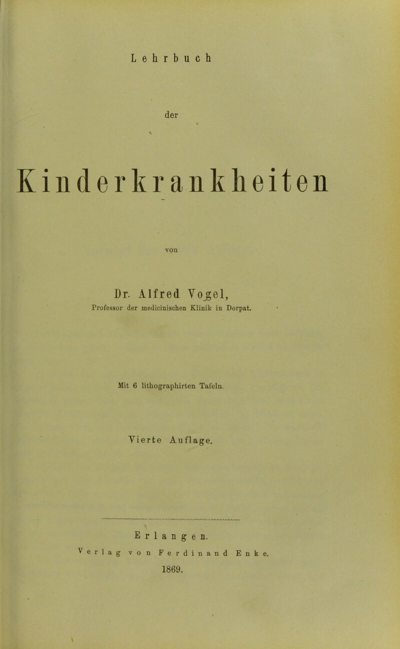 der Kinderkrankheiten von Dr. Alfred Vogel, Professor der medicinischen Klinik in Dorpat. Mit 6 lithographirten Tafeln. Vierte Auflage. Erlangen. Verlag von Ferdinand Enke. 1869.