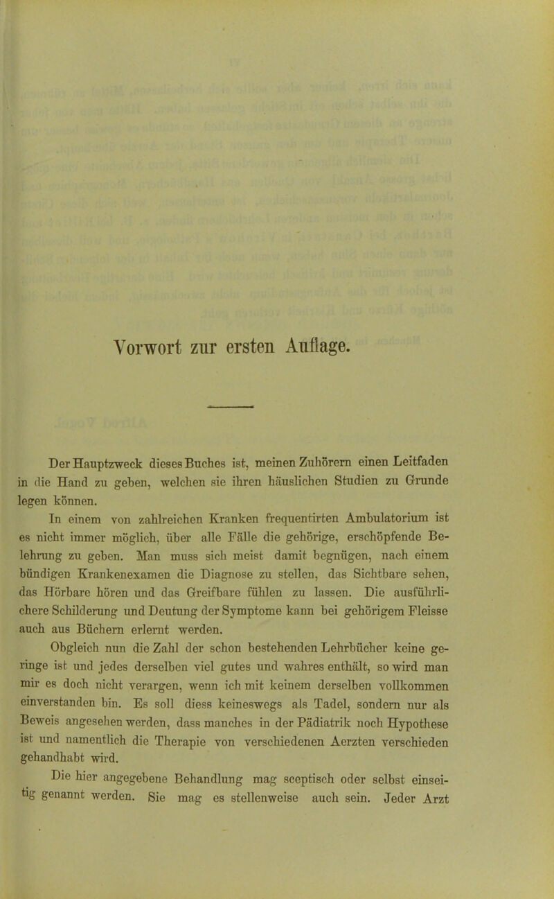 Der Hauptzrweck dieses Buches ist, meinen Zuhorem einen Leitfaden in die Hand zu geben, welchen sie ihren häuslichen Studien zu Grunde legen können. In einem von zahlreichen Kranken frequentirten Ambulatorium ist es nicht immer möglich, über alle Fälle die gehörige, erschöpfende Be- lehrung zu geben. Man muss sich meist damit begnügen, nach einem bündigen Krankenexamen die Diagnose zu stellen, das Sichtbare sehen, das Hörbare hören und das Greifbare fülilen zu lassen. Die ausführli- chere SchildeiTing und Deutung der Symptome kann bei gehörigem Fleisse auch aus Büchern erlernt werden. Obgleich nun die Zahl der schon bestehenden Lehrbücher keine ge- ringe ist und jedes derselben viel gutes und wahres enthält, so wird man mir es doch nicht verargen, wenn ich mit keinem derselben vollkommen einverstanden bin. Es soll diess keineswegs als Tadel, sondern nur als Beweis angesehen werden, dass manches in der Pädiatrik noch Hypothese ist und namentlich die Therapie von verschiedenen Aerzten verschieden gehandhabt wird. Die hier angegebene Behandlung mag sceptisch oder selbst einsei- tig genannt werden. Sie mag es stellenweise auch sein. Jeder Arzt