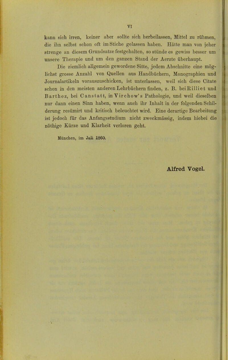 kann sich irren, keiner aber sollte sich herbeilassen, Mittel zu rühmen, die ihn selbst schon oft im Stiche gelassen haben. Hätte man von jeher strenge an diesem Grundsatze festgehalten, so stünde es gewiss besser um imsere Therapie und um den ganzen Stand der Aerzte überhaupt. Die ziemlich allgemein gewordene Sitte, jedem Abschnitte eine mög- lichst grosse Anzahl von Quellen aus Handbüchern, Monographien und Journalartikeln vorauszuschicken, ist unterlassen, weil sich diese Citate schon in den meisten anderen Lehrbüchern finden, z. B. beißilliet und Barthez, bei Canstatt, inVirchow's Pathologie, und weil dieselben nur dann einen Sinn haben, wenn auch ihr Inhalt in der folgenden Schil- derung resümirt und kritisch beleuchtet wird. Eine derartige Bearbeitung ist jedoch für das Anfangsstudium nicht zweckmässig, indem hiebei die nöthige Kürze und Klarheit verloren geht. München, im Juli 1860.