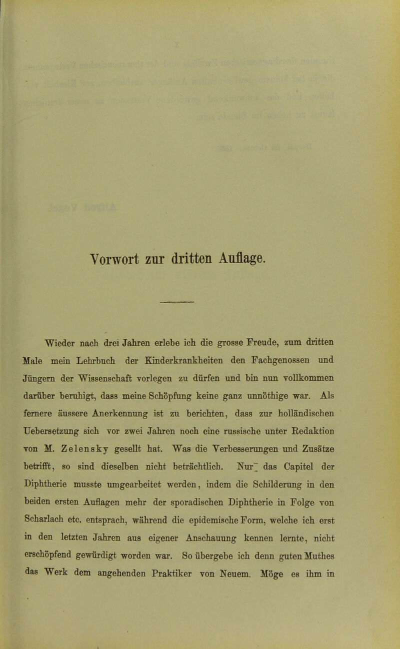 Wieder nach drei Jahren erlebe ich die grosse Freude, zum dritten Male mein Lehrbuch der Kinderkrankheiten den Fachgenossen und Jüngern der Wissenschaft vorlegen zu dürfen und bin nun vollkommen darüber beruhigt, dass meine Schöpfung keine ganz unnothige wai. Als fernere äussere Anerkennung ist zu berichten, dass zur holländischen Uebersetzung sich vor zwei Jahren noch eine russische unter Redaktion von M. Zelensky gesellt hat. Was die Verbesserungen und Zusätze betrifft, so sind dieselben nicht beträchtlich. Nur~ das Capitel der Diphtherie musste umgearbeitet werden, indem die Schilderung in den beiden ersten Auflagen mehr der sporadischen Diphtherie in Folge von Scharlach etc. entsprach, während die epidemische Form, welche ich erst in den letzten Jahren aus eigener Anschauung kennen lernte, nicht erschöpfend gewürdigt worden war. So übergebe ich denn guten Muthes das Werk dem angehenden Praktiker von Neuem. Möge es ihm in