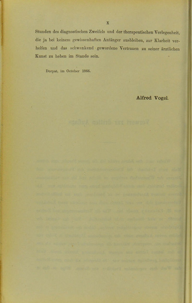 stunden des diagnostischen Zweifels und der therapeutischen Verlegenheit, die ja bei keinem gewissenhaften Anfänger ausbleiben, zur Klarheit ver- helfen und das schwankend gewordene Vertrauen zu seiner ärztlichen Kunst zu heben im Stande sein. Dorpat, im October 1866.