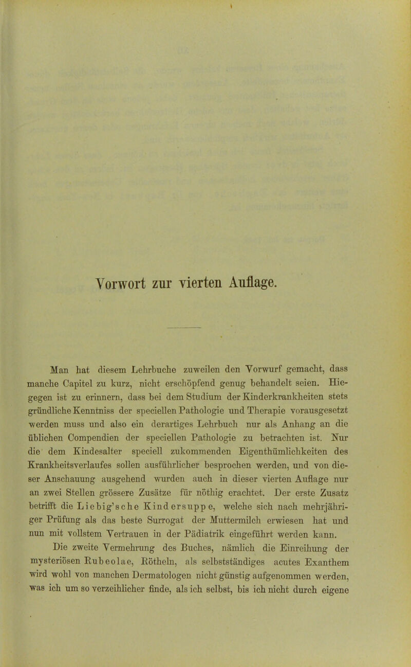 Man hat diesem Lehrbuche zuweilen den Vorwurf gemacht, dass manche Capitel zu kurz, nicht erschöpfend genug behandelt seien, Hie- gegen ist zu erinnern, dass bei dem Studium der Kinderkrankheiten stets gründliche Kenntniss der speciellen Pathologie und Therapie vorausgesetzt werden muss und also ein derartiges Lehrbuch nur als Anhang an die üblichen Compendien der speciellen Pathologie zu betrachten ist. Nur die dem Kindesalter speciell zukommenden Eigenthümlichkeiten des Krankheitsverlaufes sollen ausführlicher besprochen werden, und von die- ser Anschauung ausgehend wurden auch in dieser vierten Auflage nur an zwei Stellen grössere Zusätze für nöthig erachtet. Der erste Zusatz betrifft die Liebig'sche Kindersuppe, welche sich nach mehrjähri- ger Prüfung als das beste Surrogat der Muttennilch ei-wiesen hat und mm mit vollstem Vertrauen in der Pädiatrik eingeführt werden kann. Die zweite Vermehrung des Buches, nämlich die Einreihung der mysteriösen Ruh eolae, Röthein, als selbstständiges acutes Exanthem wird wohl von manchen Dermatologen nicht günstig aufgenommen werden, was ich um so verzeihlicher finde, als ich selbst, bis ich nicht durch eigene
