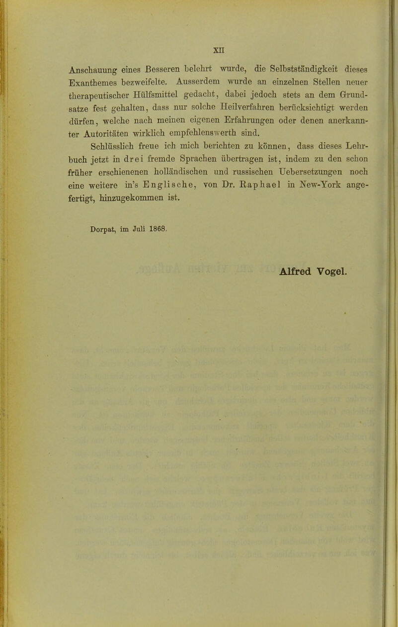 Anschauung eines Besseren belehrt wurde, die Selbstständigkeit dieses Exanthemes bezweifelte. Ausserdem wurde an einzelnen Stellen neuer therapeutischer Hülfsmittel gedacht, dabei jedoch stets an dem Grund- sätze fest gehalten, dass nur solche Heilverfahren berücksichtigt werden dürfen, welche nach meinen eigenen Erfahrungen oder denen anerkaim- ter Autoritäten wirklich empfehlenswerth sind. Schlüsslich freue ich mich berichten zu können, dass dieses Lehr- buch jetzt in drei fremde Sprachen übertragen ist, indem zu den schon früher erschienenen holländischen und russischen Uebersetzungen noch eine weitere in's Englische, von Dr. Raphael in New-York ange- fertigt, hinzugekommen ist. Dorpat, im Juli 1868.