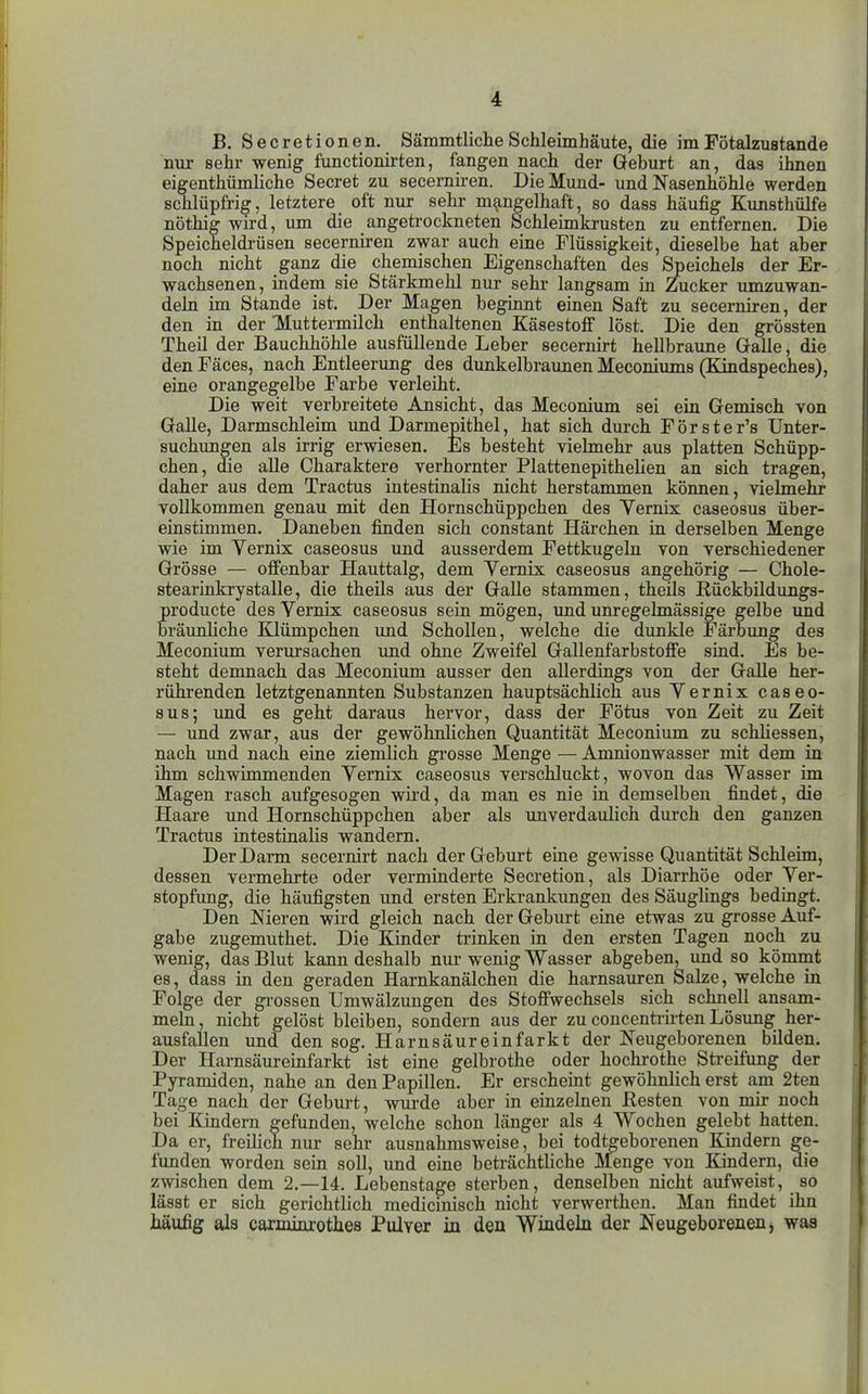B. Secretionen. Sämmtliclie Schleimhäute, die im Fötalzustande nur sehr wenig functionirten, fangen nach der Geburt an, das ihnen eigenthümliche Secret zu secerniren. Die Mund- und Nasenhöhle werden schlüpfrig, letztere oft nur sehr mangelhaft, so dass häufig Kunsthülfe nöthig wird, um die angetrockneten Schleünkrusten zu entfernen. Die Speicheldrüsen secerniren zwar auch eine Flüssigkeit, dieselbe hat aber noch nicht ganz die chemischen Eigenschaften des Speichels der Er- wachsenen, indem sie Stärkmehl nur sehr langsam in Zucker umzuwan- deln im Stande ist. Der Magen beginnt einen Saft zu secerniren, der den in der Muttermilch enthaltenen KäsestofF löst. Die den grössten Theil der Bauchhöhle ausfüllende Leber secernirt hellbraune Galle, die den Fäces, nach Entleerung des dunkelbraimen Meconiums (Kindspeches), eine orangegelbe Farbe verleiht. Die weit verbreitete Ansicht, das Meconium sei ein Gemisch von Galle, Darmschleim und Darmepithel, hat sich durch Förster's Unter- suchungen als irrig erwiesen. Es besteht vielmehr aus platten Schüpp- chen, die alle Charaktere verhornter Plattenepithelien an sich tragen, daher aus dem Tractus intestinalis nicht herstammen können, vielmehr vollkommen genau mit den Hornschüppchen des Vernix caseosus über- einstimmen. Daneben finden sich constant Härchen in derselben Menge wie im Yernix caseosus und ausserdem Fettkugeln von verschiedener Grösse — offenbar Hauttalg, dem Vernix caseosus angehörig — Chole- stearinkrystalle, die theils aus der Galle stammen, theils Rückbildungs- producte des Vernix caseosus sein mögen, und unregelmässige gelbe und bräunliche Klümpchen imd Schollen, welche die dunkle Färbung des Meconium verursachen und ohne Zweifel Gallenfarbstoffe sind. Es be- steht demnach das Meconium ausser den allerdings von der Galle her- rührenden letztgenannten Substanzen hauptsächlich aus Vernix caseo- sus; und es geht daraus hervor, dass der Fötus von Zeit zu Zeit — und zwar, aus der gewöhnlichen Quantität Meconium zu schüessen, nach vmd nach eine ziemlich grosse Menge — Amnionwasser mit dem in ihm schwimmenden Vernix caseosus verschluckt, wovon das Wasser im Magen rasch aufgesogen wh'd, da man es nie in demselben findet, die Haare imd Hornschüppchen aber als unverdaulich durch den ganzen Tractus intestinalis wandern. Der Darm secernirt nach der Geburt eine gewisse Quantität Schleim, dessen vermehrte oder verminderte Secretion, als Diarrhöe oder Ver- stopfung, die häufigsten und ersten Erkrankungen des Säuglings bedingt. Den Meren wird gleich nach der Geburt eine etwas zu grosse Auf- gabe zugemuthet. Die Kinder trinken in den ersten Tagen noch zu wenig, das Blut kann deshalb nur wenig Wasser abgeben, imd so kömmt es, dass in den geraden Harnkanälchen die harnsauren Salze, welche in Folge der grossen Umwälzungen des Stoffwechsels sich schnell ansam- meln, nicht gelöst bleiben, sondern aus der zu concenti-irten Lösimg her- ausfallen und den sog, Harnsäureinfarkt der Neugeborenen bilden. Der Harnsäureinfarkt ist eine gelbrothe oder hochrothe Streifung der Pyramiden, nahe an den Papillen. Er erscheint gewöhnlich erst am 2ten Tage nach der Geburt, wurde aber in einzelnen Resten von mü- noch bei Kindern gefunden, welche schon länger als 4 Wochen gelebt hatten. Da er, freilich nur sehr ausnahmsweise, bei todtgeborenen Kindern ge- funden worden sein soll, und eine beträchtliche Menge von Kindern, die zwischen dem 2.—14. Lebenstage sterben, denselben nicht aufweist, so lässt er sich gerichtlich medicinisch nicht verwerthen. Man findet ihn häufig als carminrothes Pulver in den Windeln der Neugeborenen, was