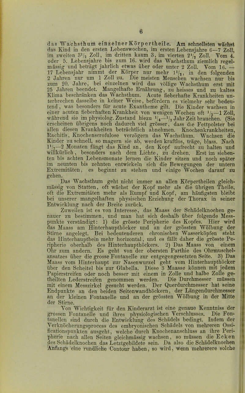 das 'Wä'chsthum einzelnerKörpertheile. Am schnellsten wächst das Kind in den ersten Lebenswochen, im ersten Lebensjahre 6—7 Zoll, im zweiten 31/2 Zoll, im dritten kaum 3, im vierten 2V2 Zoll. Yom 4. oder 5. Lebensjahre bis zum 16. wird das Wachsthum ziemlich regel- mässig und beträgt jahrhch etwas über oder unter 2 Zoll. Vom 16. — 17 Lebensjahr nimmt der Körper nur mehr l'/j, in den folgenden 2 Jahi-en nm- um 1 Zoll zu. Die meisten Menschen wachsen nur bis zum 20. Jahre, bei einzelnen wird das völlige Wachsthum erst mit 25 Jahren beendet. Mangelhafte Ernährung, zu heisses und zu kaltes Klima beschränken das Wachsthum. Acute fieberhafte Krankheiten un- terbrechen dasselbe in keiner Weise, befördern es vielmehr sehr bedeu- tend , was besonders für acute Exantheme gilt. Die Kinder wachsen in einer acuten fieberhaften Krankheit von wenigen Wochen oft V2—1 Zoll, während sie im physiolog. Zustand hiezu ^4—^/2 Jahr Zeit brauchen. (Sie erscheinen übrigens noch dadurch viel grösser, dass die Fettpolster bei allen diesen Krankheiten beträchtlich abnehmen. Knochenkrankheiten, Rachitis, Knochenscrofulose verzögern das Wachsthum. Wachsen die Kinder zu schnell, so magern sie ab, werden kraftlos, träge, blass. Nach IV2—2 Monaten fängt das Kind an, den Kopf aufrecht zu halten xmd willkürlich, besonders nach dem Lichte, zu drehen. Erst im sieben- ten bis achten Lebensmonate lernen die Kinder sitzen und noch später im neunten bis zehnten entwickeln sich die Bewegungen der xmtem Extremitäten, es beginnt zu stehen und einige Wochen darauf zu gehen. Das Wachsthum geht nicht immer an allen Körpertheilen gleich- mässi^ von Statten, oft wächst der Kopf mehr als die übrigen Theile, oft die Extremitäten mehr als Rumpf und Kopf, am häufigsten bleibt bei unserer mangelhaften physischen Erziehung der Thorax in seiner Entwicklung nach der Breite zurück. Zuweilen ist es von Interesse, das Maass der Schädelknochen ge- nauer zu bestimmen, und man hat sich deshalb über folgende Mess- punkte verständigt: 1) die grösste Peripherie des Kopfes. Hier wird das Maass am Hinterhaupthöcker und an der gi-össten Wölbimg der das Hinterhauptbein mehr horizontal, imd es fällt daher die grösste Pe- ripherie oberhalb des Hinterhaupthöckers. 2) Das Maass von einem Ohr zum andern. Es geht von der obersten Parthie des Ohrmuschel- ansatzes über die grosse Fontanelle zur entgegengesetzten Seite. 3) Das Maass vom Hinterhaupt zur Nasenwurzel geht vom Hinterhaupthöcker über den Scheitel bis zur Glabella. Diese 3 Maasse können mit iedem Papierstreifen oder noch besser mit einem in Zolle und halbe Zolle ge- theilten Lederstreifen genommen werden. Die Durchmesser müssen mit einem Messzirkel gesucht werden. Der Querdurchmesser hat seine Endpunkte an den beiden Seitenwandhöckern, der Längendurchmesser an der kleinen Fontanelle imd an der grössten Wölbung in der Mitte der Stirne. Von Wichtigkeit für den Kinderarzt ist eine genaue Kenntniss der grossen Fontanelle und ihres physiologischen Verschlusses. Die Fon- tanellen sind durch die Entwicklung des Schädels bedingt. Lidem der Verknöcherungsprocess des embryonischen Schädels von mehreren Ossi- ficationspunkten ausgeht, welche durch Knochenanschluss an ihre Peri- pherie nach allen Seiten gleichmässig wachsen, so müssen die Ecken des Schädelknochen das Letztgebildete sein. Da also die Schädelknochen lAnfangs eine rundliche Contour haben, so wird, wenn mehrerere solche Stirne chronischen Wasserköpfen steht