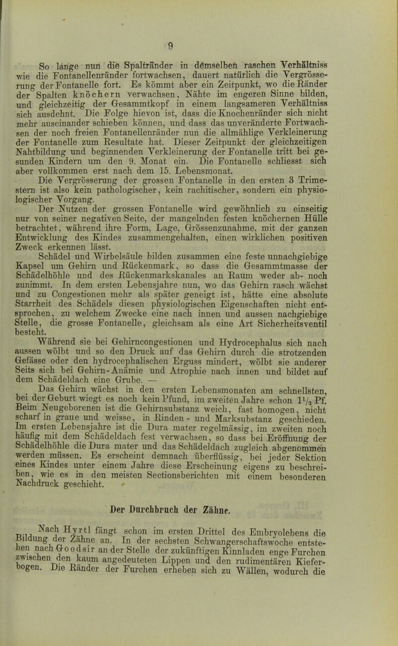 So lange nun die Spaltränder in demselben raschen Verhältniss wie die Fontanellenränder fortwachsen, dauert natürlich die Yergrösse- rung der Fontanelle fort. Es kömmt aber ein Zeitpunkt, wo die Ränder der Spalten knöchern verwachsen, Nähte im engeren Sinne bilden, und gleichzeitig der Gesammtkopf in einem langsameren Verhältniss sich ausdehnt. Die Folge hievon ist, dass die Ejiochenränder sich nicht mehr auseinander schieben können, und dass das unveränderte Fortwach- sen der noch freien Fontanellenräuder nun die allmählige Verkleinerung der Fontanelle zum Resultate hat. Dieser Zeitpunkt der gleichzeitigen Nahtbildung und beginnenden Verkleinerung der Fontanelle tritt bei ge- sunden Kindern um den 9. Monat ein. Die Fontanelle schliesst sich aber vollkommen erst nach dem 15. Lebensmonat. Die Vergrösserung der grossen Fontanelle in den ersten 3 Trime- stern ist also kein pathologischer, kein rachitischer, sondern ein physio- logischer Vorgang. Der Nutzen der grossen Fontanelle wird gewöhnlich zu einseitig nur von seiner negativen Seite, der mangelnden festen knöchernen Hülle betrachtet, während ihre Form, Lage, Grössenzunahme, mit der ganzen Entwicklung des Endes zusammengehalten, einen wirklichen positiven Zweck erkennen lässt. Schädel und Wirbelsäule bilden zusammen eine feste unnachgiebige Kapsel imi Gehirn und Rückenmark, so dass die Gesammtmasse der Schädelhöhle imd des Rückenmarkskanales an Raimi weder ab- noch zunimmt. In dem ersten Lebensjahre mm, wo das Gehirn rasch wächst und zu Congestionen mehr als später geneigt ist, hätte eine absolute Starrheit des Schädels diesen physiologischen Eigenschaften nicht ent- sprochen, zu welchem Zwecke eine nach innen und aussen nachgiebige Stelle, die grosse Fontanelle, gleichsam als eine Art Sicherheitsventil besteht. Während sie bei Gehirncongestionen und Hydrocephalus sich nach aussen wölbt xmd so den Druck auf das Gehirn durch die strotzenden Gefässe oder den hydrocephalischen Erguss mindert, wölbt sie anderer Seits sich bei Gehirn-Anämie und Atrophie nach innen und bildet auf dem Schädeldach eine Grube. — Das Gehirn wächst in den ersten Lebensmonaten am schnellsten, bei der Geburt wiegt es noch kein Pfund, im zweiten Jahre schon l'/aPf. Bemi Neugeborenen ist die Gehirnsubstanz weich, fast homogen, nicht scharf in graue und weisse, in Rinden - und Marksubstanz geschieden. Im ersten Lebensjahre ist die Dura mater regelmässig, im zweiten noch häufig mit dem Schädeldach fest verwachsen, so dass bei Eröffnung der Schädelhöhle die Dura mater und das Schädeldach zugleich abgenommen werden müssen. Es erscheint demnach überflüssig, bei jeder Sektion eines Kindes unter einem Jahre diese Erscheinung eigens zu beschrei- ben, wie es in den meisten Sectionsberichten mit emem besonderen Nachdruck geschieht. Der Durchbruch der Zähne. ■R }A } rj L*^^ ™ Drittel des Embryolebens die ±5iiclung der Zahne an. In der sechsten Schwangerschaftswoche entste- hen nach Go o d Sir an der Stelle der zukünftigen Ennladen enge Furchen zwiscüen den kaum angedeuteten Lippen und den rudimentären Kiefer- Dogen. Die Ränder der Furchen erheben sich zu Wällen, wodurch die