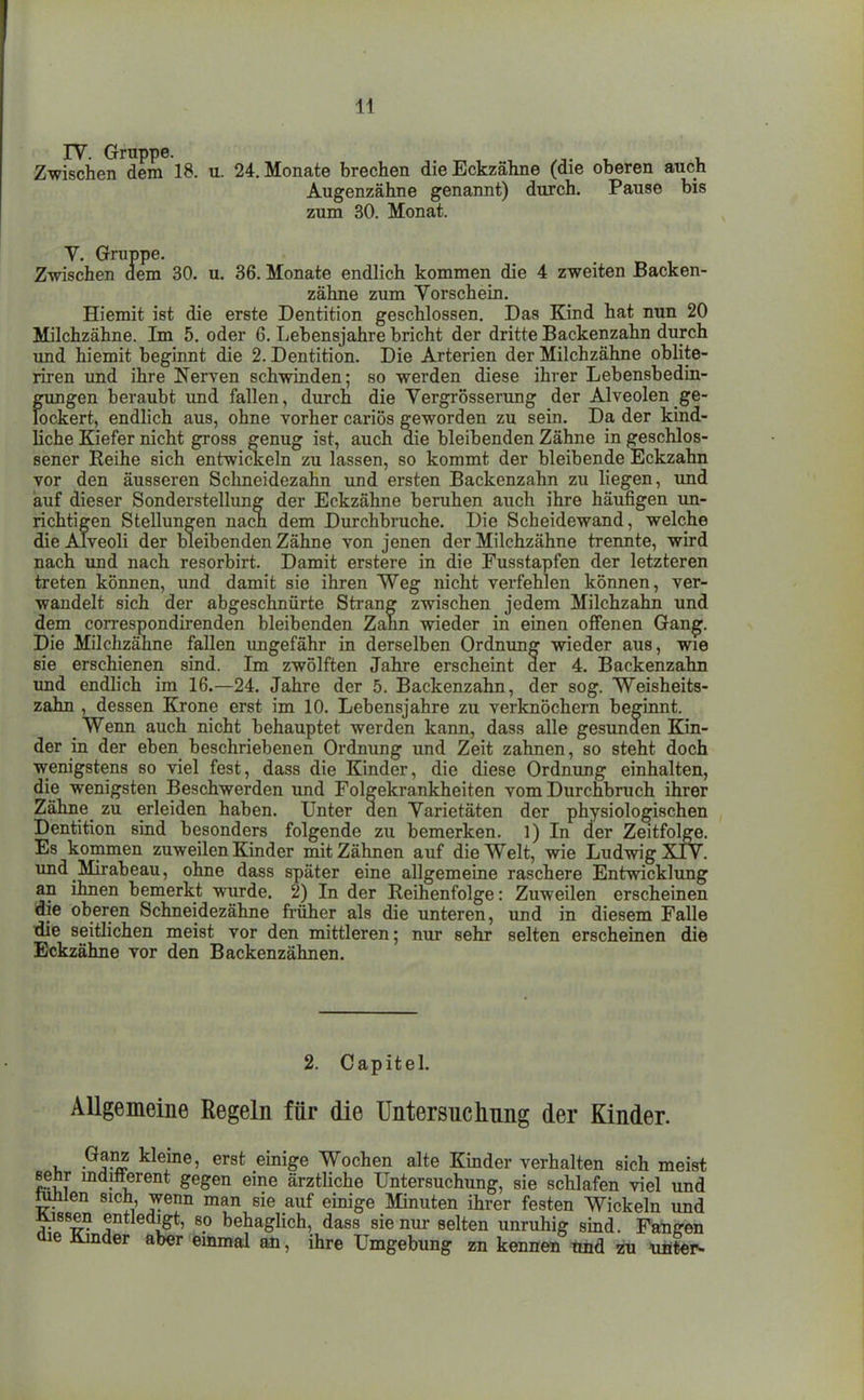 Zwischen dem 18. u. 24. Monate brechen die Eckzähne (die oberen auch Augenzähne genannt) durch. Pause bis zum 30. Monat. V. Gruppe. Zwischen dem 30. u. 36. Monate endlich kommen die 4 zweiten Backen- zähne zum Vorschein. Hiemit ist die erste Dentition geschlossen. Das Kind hat nun 20 Milchzähne. Im 5. oder 6. Lebensjahre bricht der dritte Backenzahn durch und hiemit beginnt die 2. Dentition. Die Arterien der Milchzähne oblite- riren und ihre Nerven schwinden; so werden diese ihrer Lebensbedin- gimgen beraubt imd fallen, durch die Yergrosserung der Alveolen ge- lockert, endlich aus, ohne vorher cariös g'eworden zu sein. Da der kind- liche Kiefer nicht gross genug ist, auch aie bleibenden Zähne in geschlos- sener Eeihe sich entwickeln zu lassen, so kommt der bleibende Eckzahn vor den äusseren Schneidezahn und ersten Backenzahn zu liegen, und auf dieser Sonderstellung der Eckzähne beruhen auch ihre häufigen im- richtigen Stellungen nach dem Durchbruche. Die Scheidewand, welche die Alveoli der bleibenden Zähne von jenen der Milchzähne trennte, wird nach imd nach resorbirt. Damit erstere in die Fusstapfen der letzteren treten können, und damit sie ihren Weg nicht verfehlen können, ver- wandelt sich der abgeschnürte Strang zwischen jedem Milchzahn und dem correspondii-enden bleibenden Zann wieder in einen offenen Gan^. Die Milchzähne fallen ungefähr in derselben Ordnung wieder aus, wie sie erschienen sind. Im zwölften Jahre erscheint der 4. Backenzahn und endlich im 16.—24. Jahre der 5. Backenzahn, der sog. Weisheits- zahn , dessen Krone erst im 10. Lebensjahre zu verknöchern beginnt. Wenn auch nicht behauptet werden kann, dass alle gesunden Kin- der in der eben beschriebenen Ordnung imd Zeit zahnen, so steht doch wenigstens so viel fest, dass die Kinder, die diese Ordnung einhalten, die wenigsten Beschwerden und Folgekrankheiten vom Durchbruch ihrer Zähne_ zu erleiden haben. Unter den Varietäten der physiologischen Dentition sind besonders folgende zu bemerken. 1) In der Zeitfolge. Es kommen zuweilen Kinder mit Zähnen auf die Welt, wie Ludwig XIV. und Mirabeau, ohne dass später eine allgemeine raschere Entwicklung an ihnen bemerkt wurde. 2) In der Reihenfolge: Zuweilen erscheinen die oberen Schneidezähne früher als die unteren, und in diesem Falle idie seithchen meist vor den mittleren; nur sehr selten erscheinen die Eckzähne vor den Backenzähnen. 2. Capital. Allgemeine Regeln für die Untersuclmng der Kinder. Ganz kleine, erst einige Wochen alte Kinder verhalten sich meist eeür mdifterent gegen eine ärzthche Untersuchung, sie schlafen viel und rnnien sich, wenn man sie auf einige Minuten ihrer festen Wickeln und Äjssen entledigt, so behaglich, dass sie nur selten unruhig smd. Fanden üie Jtinder aber einmal an, ihre Umgebung zn kennen Und zu ufi^r-