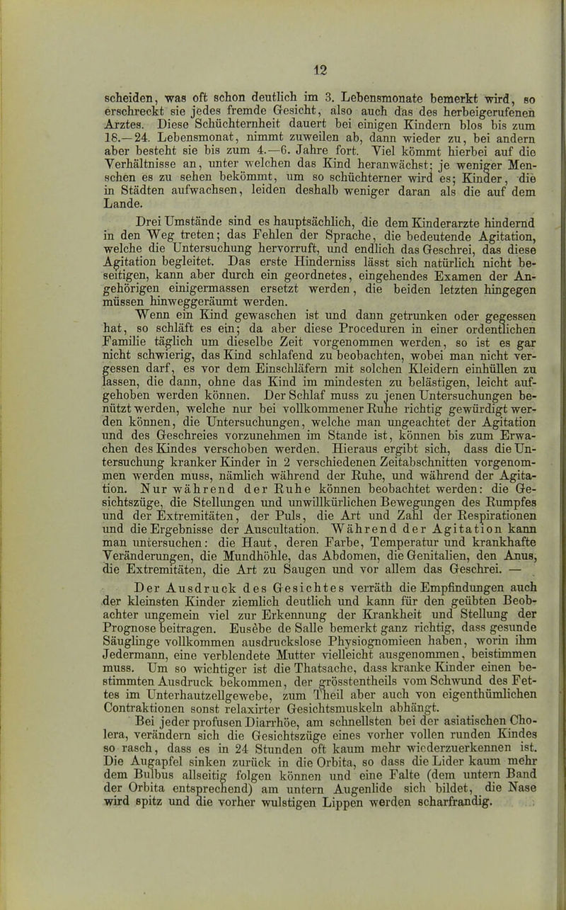 scheiden, was oft schon deutlich im 3. Lebensmonate bemerkt wird, so erschreckt sie jedes fremde Gesicht, also auch das des herbeigerufenen Arztes. Diese Schüchternheit dauert bei einigen Kindern blos bis zum 18.—24. Lebensmonat, nimmt zuweilen ab, dann wieder zu, bei andern aber besteht sie bis zum 4.-6, Jahre fort. Viel kömmt hierbei auf die Yerhältnisse an, unter welchen das Kind heranwächst- je weniger Men- schen es zu sehen bekömmt, um so schüchterner wird es; Kinder, die in Städten aufwachsen, leiden deshalb weniger daran als die auf dem Lande. Drei Umstände sind es hauptsächlich, die dem Eanderarzte hindernd in den Weg treten; das Fehlen der Sprache, die bedeutende Agitation, welche die Untersuchung hervorruft, und endlich das Geschrei, das diese Agitation begleitet. Das erste Hinderniss lässt sich natürlich nicht be- seitigen, kann aber durch ein geordnetes, eingehendes Examen der An- gehörigen einigermassen ersetzt werden, die beiden letzten hingegen müssen hinweggeräumt werden. Wenn ein Kind gewaschen ist und dann getrunken oder gegessen hat, so schläft es ein; da aber diese Proceduren in einer ordentlichen Familie täglich um dieselbe Zeit vorgenommen werden, so ist es gar nicht schwierig, das Kind schlafend zu beobachten, wobei man nicht ver- gessen darf, es vor dem Einschläfern mit solchen Kleidern einhüllen zu lassen, die dann, ohne das Kind im mindesten zu belästigen, leicht auf- gehoben werden können. Der Schlaf muss zu jenen Untersuchungen be- nützt werden, welche nur bei vollkommener Ruhe richtig gewürdigt wer- den können, die Untersuchungen, welche man imgeachtet der Agitation imd des Geschreies vorzunehmen im Stande ist, können bis zum Erwa- chen des Kindes verschoben werden. Hieraus ergibt sich, dass die Un- tersuchung kranker Kinder in 2 verschiedenen Zeitabschnitten vorgenom- men werden muss, nämhch während der Ruhe, und während der Agita- tion. Nur während der Ruhe können beobachtet werden: die Ge- sichtszüge, die Stellungen und unwillkürlichen Bewegungen des Rumpfes und der Extremitäten, der Puls, die Art und Zahl der Respirationen und die Ergebnisse der Auscultation. Während der Agitation kann man imtersuchen: die Haut, deren Farbe, Temperatur und krankhafte Veränderimgen, die Mundhöhle, das Abdomen, die Genitalien, den Anus, die Extremitäten, die Art zu Saugen und vor allem das Geschrei. — Der Ausdruck des Gesichtes verräth die Empfindungen auch der kleinsten Eander ziemlich deutlich und kann für den geübten Beob- achter ungemein viel zur Erkennung der Krankheit und Stellung der Prognose beitragen. Eusebe de Salle bemerkt ganz richtig, dass gesunde Säuglinge vollkommen ausdruckslose Physiognomieen haben, worin ihm Jedermann, eine verblendete Mutter vielleicht ausgenommen, beistimmen muss. Um so wichtiger ist die Thatsachc, dass kranke Kinder einen be- stimmten Ausdruck bekommen, der grösstentheils vom Schwund des Fet- tes im Unterhautzellgewebe, zum Theil aber auch von eigenthümlichen Contraktionen sonst relaxirter Gesichtsniuskeln abhängt. Bei jeder profusen Diarrhöe, am schnellsten bei der asiatischen Cho- lera, verändern sich die Gesichtszüge eines vorher vollen runden Kindes so rasch, dass es in 24 Stunden oft kaum mehr wiederzuerkennen ist. Die Augapfel sinken zurück in die Orbita, so dass die Lider kaum mehr dem Bulbus allseitig folgen können und eine Falte (dem untern Band der Orbita entsprechend) am untern Augenlide sich bildet, die Nase wird spitz imd die vorher wulstigen Lippen werden scharfrandig.