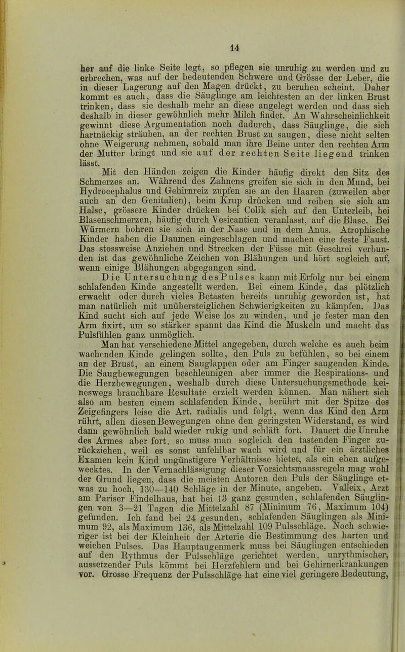 her auf die linke Seite legt, so pflegen sie unruhig zu werden und zu erbrechen, was auf der bedeutenden Schwere und Grösse der Leber, die in dieser Lagerung auf den Magen drückt, zu beruhen scheint. Daher kommt es auch, dass die SäugEnge am leichtesten an der linken Brust trinken, dass sie deshalb mehr au diese angelegt werden und dass sich deshalb in dieser gewöhnlich mehr Milch findet. An Wahrscheinlichkeit gewinnt diese Argumentation noch dadurch, dass Säuglinge, die sich artnäckig sträuben, an der rechten Brust zu saugen, diese nicht selten ohne Weigerung nehmen, sobald man ihre Beine unter den rechten Arm der Mutter bringt und sie auf der rechten Seite liegend trinken lässt. Mit den Händen zeigen die Kinder häufig direkt den Sitz des Schmerzes an. Während des Zahnens greifen sie sich in den Mund, bei Hydrocephalus und Gelurnreiz zupfen sie an den Haaren (zuweilen aber auch an den Genitalien), beim Krup drücken und reiben sie sich am Halse, grössere Kinder di-ücken bei Colik sich auf den Unterleib, bei Blasenschmerzen, häufig dm-ch Vesicantien yeranlasst, auf die Blase. Bei Würmern bohren sie sich in der Nase und in dem Anus. Atrophische Kinder haben die Daumen eingeschlagen und machen eine feste Faust. Das stossweise Anziehen imd Strecken der Füsse mit Geschrei verbun- den ist das gewöhnliche Zeichen von Blähungen und hört sogleich auf, wenn einige Blähungen abgegangen sind. Die Untersuchung desPulses kann mitErfolg nur bei einem schlafenden Kinde angestellt werden. Bei einem Ende, das plötzlich erwacht oder durch vieles Betasten bereits imruhig geworden ist, hat man natürlich mit unübersteighchen Schwierigkeiten zu kämpfen. ]Jas Kind sucht sich auf jede Weise los zu winden, und ie fester man den Arm fixirt, um so stärker spannt das Kind die Muskeln und macht das Pulsfühlen ganz unmöglich. Man hat verschiedene Mittel angegeben, durch welche es auch beim wachenden Kinde gelingen sollte, den Puls zu befühlen, so bei einem an der Brust, an einem Sauglappen oder am Finger saugenden Kinde. Die Saugbewegungen beschleunigen aber immer die Respirations- und die Herzbewegungen, weshalb durch diese Untersuchungsmethode kei- neswegs brauchbare Kesultate erzielt werden können. Man nähert sich also am besten einem schlafenden Kinde, berührt mit der Spitze des Zeigefingers leise die Art. radialis und folgt, wenn das Kind den Arm rührt, allen diesen Bewegungen ohne den geringsten Widerstand, es wird daim gewöhnlich bald wieder rukig und schläft fort. Dauert die Unruhe des Armes aber fort, so muss man sogleich den tastenden Finger zu- rückziehen, weil es sonst unfehlbar wach wird und für ein ärztliches Examen kein Kind ungünstigere Verhältnisse bietet, als ein eben aufge- wecktes. In der Yernachlässigung dieser Yorsichtsmaassregeln mag wohl der Grund liegen, dass die meisten Autoren den Puls der Säuglinge et- was zu hoch, 130—140 Schläge in der Minute, angeben. Yalleix , Arzt am Pariser Findelhaus, hat bei 13 ganz gesunden, schlafenden Säuglin- gen von 3—21 Tagen die Mittelzahl 87 (Minimum 76, Maximum 104) gefunden. Ich fand bei 24 gesunden, schlafenden Säuglingen als Mini- , mum 92, als Maximum 136, als Mittelzahl 109 Pulsschläge. Noch schwie- i riger ist bei der Kleinheit der Arterie die Bestimmung des harten und weichen Pulses. Das Hauptaugenmerk muss bei Säuglingen entschieden ä auf den Rythmus der PulsscJiläge gerichtet werden, unrythmischer, f aussetzender Puls kömmt bei Herzfehlern und bei Gehirnerkrankungen ) vor. Grosse Frequenz der Pulsschläge hat eine viel geringere Bedeutimg, ;
