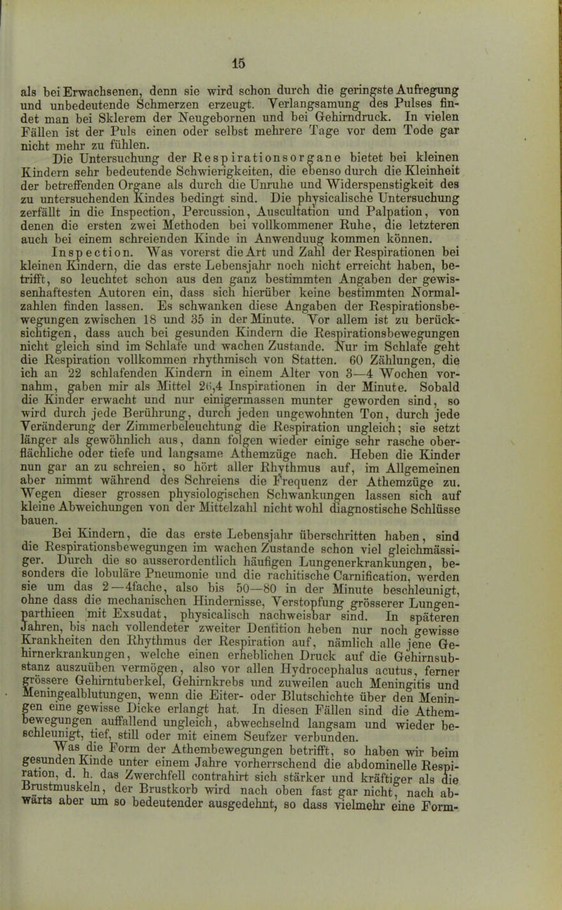 als bei Erwachsenen, denn sie wird schon durch die geringste Aufregung und unbedeutende Schmerzen erzeugt. Verlangsamung des Pulses fin- det man bei Sklerem der Neugebornen und bei Grehirndruck. In vielen Fällen ist der Puls einen oder selbst mehrere Tage vor dem Tode gar nicht mehr zu fühlen. Die Untersuchimg der Respirationsorgane bietet bei kleinen Kindern sehr bedeutende Schwierigkeiten, die ebenso durch die Kleinheit der betreffenden Organe als durch die Unruhe und Widerspenstigkeit des zu untersuchenden Kindes bedingt sind. Die physicalische Untersuchung zerfällt in die Inspection, Percussion, Auscultation und Palpation, von denen die ersten zwei Methoden bei vollkommener Ruhe, die letzteren auch bei einem schreienden Kinde in Anwendung kommen können. Inspection. Was vorerst die Art und Zahl der Respirationen bei kleinen Kmdern, die das erste Lebensjahr noch nicht erreicht haben, be- trifft, so leuchtet schon aus den ganz bestimmten Angaben der gewis- senhaftesten Autoren ein, dass sich hierüber keine bestimmten Normal- zahlen finden lassen. Es schwanken diese Angaben der Respirationsbe- wegungen zwischen 18 imd 35 in der Minute. Vor allem ist zu berück- sichtigen, dass auch bei gesunden Kindern die Respirationsbewe^ngen nicht gleich sind im Schlafe und wachen Zustande. Nur im Schlafe geht die Respiration vollkommen rhythmisch von Statten. 60 Zählungen, die ich an 22 schlafenden Kindern in einem Alter von 3—4 Wochen vor- nahm, gaben mir als Mittel 2(5,4 Inspirationen in der Minute. Sobald die Kinder erwacht imd nur einigermasscn munter geworden sind, so wird durch jede Berührung, durch jeden ungewohnten Ton, durch jede Veränderung der Zimmerbeleuchtung die Respiration ungleich; sie setzt länger als gewöhnlich aus, dann folgen wieder einige sehr rasche ober- flächliche oder tiefe und langsame Athemzüge nach. Heben die Kinder nun gar an zu schreien, so hört aller Rhythmus auf, im Allgemeinen aber nimmt während des Schreiens die Frequenz der Athemzüge zu. Wegen dieser grossen physiologischen Schwankungen lassen sich auf kleine Abweichungen von der Mittelzahl nicht wohl diagnostische Schlüsse bauen. Bei Kindern, die das erste Lebensjahr überschritten haben, sind die Respirationsbewegungen im wachen Zustande schon viel gleichmässi- ger. Durch die so ausserordentlich häufigen Lungenerkrankungen, be- sonders die lobuläre Pneumonie und die rachitische Carnification, werden sie um das 2—4fache, also bis 50—80 in der Minute beschleunigt, ohne dass die mechanischen Hindernisse, Verstopfung grösserer Lungen- parthieen mit Exsudat, physicalisch nachweisbar sind. In späteren Jahren, bis nach vollendeter zweiter Dentition heben nur noch gewisse Krankheiten den Rhythmus der Respiration auf, nämlich alle jene Ge- hirnerkrankungen, welche einen erheblichen Druck auf die Gehirnsub- stanz auszuüben vermögen, also vor allen Hydrocephalus acutus, ferner grössere Gehirntuberkel, Gehirnkrebs und zuweilen auch Meningitis und Menmgealblutungen, wenn die Eiter- oder Blutschichte über den Menin- gen eme gewisse Dicke erlangt hat. In diesen Fällen sind die Athem- bewegungen auffallend ungleich, abwechselnd langsam und wieder be- schleunigt, tief, still oder mit einem Seufzer verbunden. Was die Form der Athembewegungen betrifft, so haben wir beim gesunden Kmde unter einem Jahre vorherrschend die abdominelle Respi- ration, d. h das Zwerchfell contrahirt sich stärker und kräftiger als die Brustmuskeln, der Brustkorb wird nach oben fast gar nicht? nach ab- wärts aber um so bedeutender ausgedehnt, so dass vielmehr eine Form-