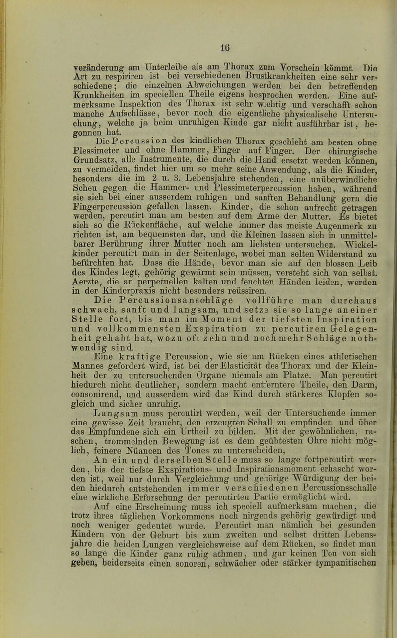 Veränderung am Unterleibe als am Thorax zum Vorschein kömmt. Die Axt zu respiriren ist bei verschiedenen Brustkrankheiten eine sehr ver- schiedene; die einzelnen Abweichungen werden bei den betreffenden Krankheiten im speciellen Theile eigens bestochen werden. Eine auf- merksame Inspektion des Thorax ist sehi- wichtig und verschafft schon manche Aufschlüsse, bevor noch die eigentliche physicalische Untersu- chung, welche ja beim unruhigen Kinde gar nicht ausführbar ist, be- gonnen hat. DiePercussion des kindlichen Thorax geschieht am besten ohne Plessimeter und ohne Hammer, Finger auf Finger. Der chirurgische Grundsatz, alle Instrumente, die durch die Hand ersetzt werden können, zu vermeiden, findet hier um so mehr seine Anwendung, als die Kinder, besonders die im 2 u. 3, Lebensjahre stehenden, eine unüberwindliche Scheu gegen die Hammer- und Plessimeterpercussion haben, während sie sich bei einer ausserdem ruhigen und sanften Behandlung gern die Fingerpercussion gefallen lassen. Kinder, die schon aufrecht getragen werden, percutirt man am besten auf dem Arme der Mutter. Es bietet sich so die Eückenfläche, auf welche immer das meiste Augenmerk zu richten ist, am bequemsten dar, und die Kleinen lassen sich in immittel- barer Berührung ihrer Mutter noch am liebsten untersuchen. Wickel- kinder percutirt man in der Seitenlage, wobei man selten Widerstand zu befürchten hat. Dass die Hände, bevor man sie auf den blossen Leib des Kindes legt, gehörig gewärmt sein müssen, versteht sich von selbst. Aerzte, die an perpetuellen kalten und feuchten Händen leiden, werden in der Kinderpraxis nicht besonders reüssiren. Die Percussionsansc'hläge vollführe man durchaus schwach, sanft und langsam, und setze sie so lange aneiner Stelle fort, bis man im Moment der tiefsten Inspiration und vollkommensten Exspiration zu percutiren Grelegen- heit gehabt hat, wozu oft zehn und noch mehr Schläge noth- wendig sind. Eine kräftige Percussion, wie sie am ßücken eines athletischen Mannes gefordert wird, ist bei der Elasticität des Thorax und der Klein- heit der zu untersuchenden Organe niemals am Platze. Man percutirt hiedurch nicht deutlicher, sondern macht entferntere Theile, den Darm, consonirend, und ausserdem wird das Kind durch stärkeres Klopfen so- gleich und sicher unruhig. Langsam muss percutui werden, weil der Untersuchende immer eine gewisse Zeit braucht, den erzeugten Schall zu empfinden und über das Empfundene sich ein Urtheil zu bilden. Mit der gewöhnlichen, ra- schen, trommelnden Bewegung ist es dem geübtesten Ohre nicht mög- lich, feinere Nüancen des Tones zu unterscheiden. An ein und derselben Stell e muss so lange fortpercutirt wer- den, bis der tiefste Exspirations- und Inspirationsmoment erhascht wor- den ist, weil nur durch Vergleichimg imd gehörige Würdigung der bei- den hiedurch entstehenden immer verschiedenen Percussionsschalle eine wirkKche Erforschung der percutirteu Partie ermöglicht wird. Auf eine Erscheinung muss ich speciell aufmerksam machen, die trotz ihres täghchen Vorkommens noch nii-gends gehörig gewürdigt und noch weniger gedeutet wurde. Percutirt man nämlich bei gesunden Kindern von der Gebui't bis zum zweiten imd selbst dritten Lebens- jahre die beiden Lungen vergleichsweise auf dem Kücken, so findet man so lange die Kinder ganz ruhig athmen, und gar keinen Ton von sich geben, beiderseits einen sonoren, schwächer oder stärker tympanitischen