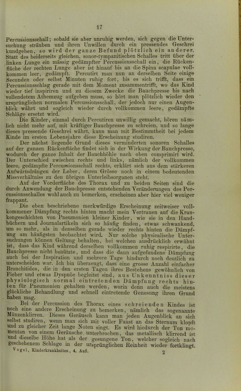 Percussionsschall; sobald sie aber unruhig werden, sich gegen die Unter- suchung sträuben und ihren Unwillen durch ein pressendes Geschrei kundgeben, so wird der ganze Befund plötzlich ein anderer. Statt des beiderseits gleichen, sonor-tympanitischen Schalles tritt über der linken Lunge ein massig gedämpfter Percussionsschall ein, die Rücken- fläche der rechten Lunge aber ist hinauf bis an die Spina scapulae voll- kommen leer, gedämpft. Percutirt man nun an derselben Seite einige Secunden oder selbst Minuten ruhig fort, bis es sich trifft, dass ein Percussionsschlag gerade mit dem Moment zusammentrifft, wo das Kind wieder tief inspiriren und zu diesem Zwecke die Bauchpresse bis nach vollendetem Atnemzug aufgeben muss, so hört man plötzlich wieder den ursprünglichen normalen Percussionsschall, der jedocn nur einen Augen- bliclc wähi-t und sogleich wieder durch vollkommen leere, gedämpfte Schläge ersetzt wird. Die Kinder, einmal durch Percutiren unwillig gemacht, hören näm- lich nicht mehr auf, mit kräftiger Bauchpresse zu schreien, imd so lange dieses pressende Geschrei währt, kann man mit Bestimmtheit bei jedem Kinde im ersten Lebensjahre diese Erscheinung studiren. Der nächst liegende Grund dieses verminderten sonoren Schalles auf der ganzen Rückenfläche findet sich in der Wirkung der Bauchpresse, wodurch der ganze Inhalt der Bauchhöhle nach oben comprimirt wird. Der Unterschied zwischen rechts und links, nämlich der vollkommen leere, gedämpfte Percussionsschall rechts, erklärt sich aus dem stärkeren Aufwärtsdrängen der Leber, deren Grösse noch in einem bedeutenden Missverhältniss zu den übrigen Unterleibsorganen steht. Auf der Vorderfläche des Thorax und zu beiden Seiten sind die durch Anwendung der Bauchpresse entstehenden Veränderungen des Per- cussionsschalles wohl auch zu bemerken, erscheinen aber hier viel weniger frappant. Die eben beschriebene merkwürdige Erscheinimg zeitweiser voll- kommener Dämpfung rechts hinten macht mein Vertrauen auf die Kran- kengeschichten von Pneumonien kleiner Kinder, wie sie in den Hand- büchern und Journalartikeln sich so häufig finden, etwas schwankend, um so mehr, als in denselben gerade wieder rechts hinten die Dämpf- ung am häufigsten beobachtet wird. Nur solche physicalische Unter- suchungen können Geltung behalten, bei welchen ausdrücklich erwähnt ist, dass das Kind während derselben vollkommen ruhig respirirte, die Bauchpresse nicht benützte, und dass die dann aufgefundene Dämpfung auch bei der Inspiration imd mehrere Tage hindurch noch deutlich zu unterscheiden war. Ich bin überzeugt, dass eine grosse Anzahl einfacher Bronchitides, die in den ersten Tagen ihres Bestehens gewöhnlich von Fieber und etwas Dyspnöe begleitet sind, aus Unkenntniss dieser physiologisch normal eintretenden Dämpfung rechts hin- ten für Pneumonien gehalten werden, worin denn auch die meistens glückhche Behandlung und schnell eintretende Genesung ihren Grund haben mag. Bei der Percussion des Thorax emes schreienden Kindes ist noch eine andere Erscheinung zu bemerken, nämlich das sogenannte Munzenklh-ren. Dieses Geräusch kann man jeden Augenblick an sich selbst studu-en, wenn man sich mit voller Faust an das Sternum klopft und zu gleicher Zeit lange Noten singt. Es wird hiedurch der Ton mo- mentan von einem Geräusche, unterbrochen, das metallisch klirrend ist und dieselbe Höhe hat als der gesungene Ton, welcher sogleich nach geschehenem Schlage in der ursprünglichen Reinheit wieder fortklingt. Vogel, Kinderkrankheiten, 4. Aufl. 2