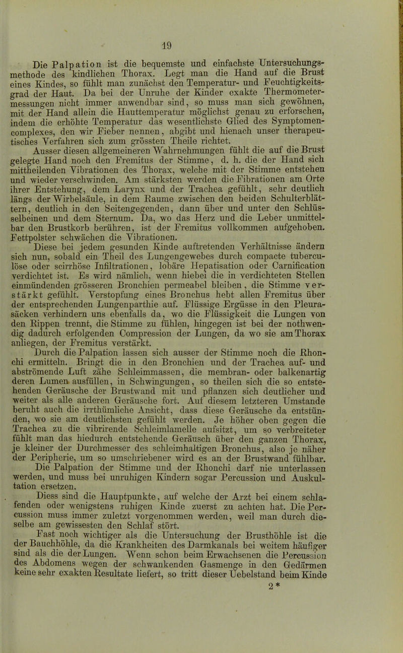 Die Palpation ist die bequemste und einfachste Untersuchungs- methode des kindlichen Thorax. Legt man die Hand auf die Brust eines Kindes, so fühlt man zunächst den Temperatur- und Feuchtigkeits- grad der Haut. Da bei der Unruhe der Kinder exakte Thermometer- messungen nicht immer anwendbar sind, so muss man sich gewöhnen, mit der Hand allem die Hauttemperatur möglichst genau zu erforschen, indem die erhöhte Temperatur das wesentlichste Glied des Symptomen- complexes, den wir Fieber nennen, abgibt und hienach unser therapeu- tisches Verfahren sich zum grössten Theile richtet. Ausser diesen allgemeineren Wahrnehmungen fühlt die auf die Brust gelegte Hand noch den Fremitus der Stimme, d. h, die der Hand sich mittheilenden Vibrationen des Thorax, welche mit der Stimme entstehen imd wieder verschwinden. Am stärksten werden die Fibrationen am Orte ihrer Entstehung, dem Larynx und der Trachea gefühlt, sehr deutlich längs der Wirbelsäule, in dem Räume zwischen den beiden Schulterblät- tern, deutlich in den Seitengegenden, dann über und unter den Schlüs- selbeinen und dem Stemum. Da, wo das Herz und die Leber unmittel- bar den Brustkorb berühren, ist der Fremitus vollkommen aufgehoben. Fettpolster schwächen die Vibrationen. Diese bei jedem gesunden Kinde auftretenden Verhältnisse ändern sich mm, sobald ein Theil des Limgengewebes durch compacte tubercu- löse oder scirrhöse Infiltrationen, lobäre Hepatisation oder Carnification verdichtet ist. Es wird nämUcli, wenn hiebei die in verdichteten Stellen einmündenden gi'össeren Bronchien permeabel bleiben, die Stimme ver- stärkt gefühlt. Verstopfimg eines Bronchus hebt allen Fremitus über der entsprechenden Lungenparthie auf. Flüssige Ergüsse in den Pleura- säcken verhindern uns ebenfalls da, wo die Flüssigkeit die Lungen von den Rippen trennt, die Stinmie zu fühlen, hingegen ist bei der nothwen- amiegen, der Fremitus verstärkt. Durch die Palpation lassen sich ausser der Stimme noch die ßhon- chi ermitteln. Bringt die in den Bronchien imd der Trachea auf- und abströmende Luft zähe Schleimmassen, die membran- oder balkenartig deren Lumen ausfüllen, in Schwingungen, so theilen sich die so entste- henden Geräusche der Brustwand mit imd pflanzen sich deuthcher und weiter als alle anderen Geräusche fort. Auf diesem letzteren Umstände beruht auch die irrthümliche Ansicht, dass diese Geräusche da entstün- den, wo sie am deutlichsten gefühlt werden. Je höher oben gegen die Trachea zu die vibrirende Schleimlamelle aufsitzt, um so verbreiteter fühlt man das hiedurch entstehende Geräusch über den ganzen Thorax, je kleiner der Durchmesser des schleimhaltigen Bronchus, also je näher der Peripherie, um so umschriebener wird es an der Brustwand'fühlbar. Die Palpation der Stimme und der Rhonchi darf nie unterlassen werden, und muss bei unruhigen Kindern sogar Percussion und Auskul- tation ersetzen. Diess sind die Hauptpunkte, auf welche der Arzt bei einem schla- fenden oder wenigstens ruhigen Kinde zuerst zu achten hat. Die Per- cussion muss immer zuletzt vorgenommen werden, weil man durch die- selbe am gewissesten den Schlaf stört. Fast noch wichtiger als die Untersuchimg der Brusthöhle ist die der Bauchhöhle, da die Itrankheiten des Darmkanals bei weitem häufiger sind als die der Lungen. Wenn schon beim Erwachsenen die Percussion des Abdomens wegen der schwankenden Gasmenge in den Gedärmen kerne sehr exakten Resultate liefert, so tritt dieser Uebelstand beim Kinde erfolgenden Com der Lungen, da wo sie am Thorax 2*
