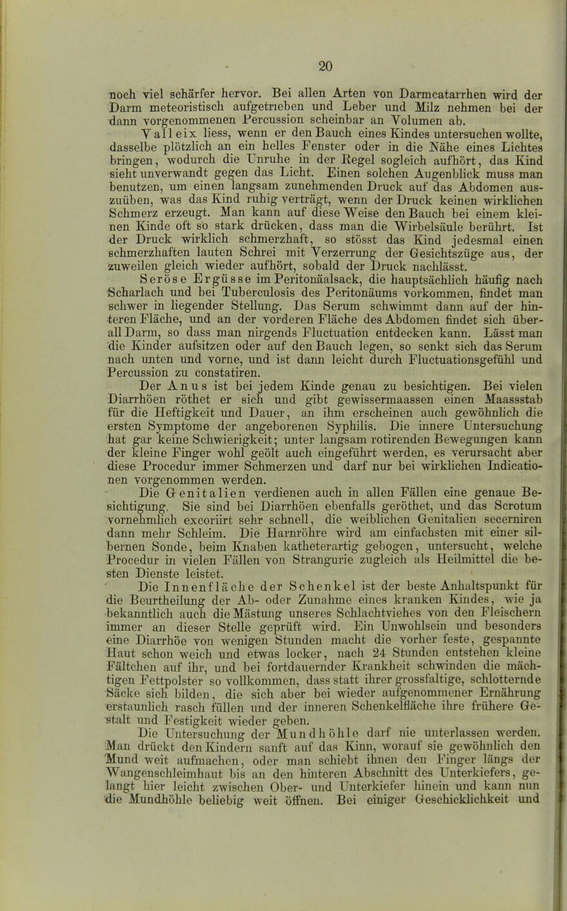 ■noch viel schärfer hervor. Bei allen Arten von Darmcatarrhen wird der Darm meteoristisch aufgetrieben und Leber und Milz nehmen bei der dann vorgenommenen Percussion scheinbar an Volumen ab. Valleix liess, wenn er den Bauch eines Kindes untersuchen wollte, dasselbe plötzlich an ein helles Fenster oder in die Nähe eines Lichtes bringen, wodurch die Unruhe in der Eegel sogleich aufhört, das Kind sieht unverwandt gegen das Licht. Einen solchen Augenblick muss man benutzen, um einen langsam zunehmenden Druck auf das Abdomen aus- zuüben, was das Kind ruhig verträgt, wenn der Druck keinen wirklichen Schmerz erzeugt. Man kann auf diese Weise den Bauch bei einem klei- nen Kinde oft so stark drücken, dass man die Wirbelsäule berührt. Ist der Druck wirklich schmerzhaft, so stösst das Kind jedesmal einen schmerzhaften lauten Schrei mit Yerzerrimg der Gesichtszüge aus, der zuweilen gleich wieder aufhört, sobald der Druck nachlässt. Seröse Ergüsse imPeritonäalsack, die hauptsächlich häu£g nach ■Scharlach und bei Tuberculosis des Peritonäums vorkommen, findet man schwer in liegender Stellung. Das Serum schwimmt dann auf der hin- teren Fläche, und an der vorderen Fläche des Abdomen findet sich über- all Darm, so dass man nirgends Fluctuation entdecken kann. Lässt man die Kinder aufsitzen oder auf den Bauch legen, so senkt sich das Serum nach unten und vorne, und ist dann leicht durch Fluctuationsgefühl und Percussion zu constatiren. Der Anus ist bei jedem Ejnde genau zu besichtigen. Bei vielen Diarrhöen röthet er sich und gibt gewissermaassen einen Maassstab für die Heftigkeit und Dauer, an ihm erscheinen auch gewöhnhch die ersten Symptome der angeborenen Syphilis. Die innere Untersuchung hat gar keine Schwierigkeit; unter langsam rotirenden Bewegungen kann der kleine Finger wohl geölt auch eingeführt werden, es verursacht aber diese Procedur immer Schmerzen und darf nur bei wü'khchen Lidicatio- nen vorgenommen werden. Die G-enitalien verdienen auch in allen Fällen eine genaue Be- sichtigung. Sie sind bei Diarrhöen ebenfalls geröthet, und das Scrotum vornehmlich excorürt sehr schnell, die weiblichen Genitalien secerniren dann mehr Schleim. Die Harnröhre wird am einfachsten mit einer sil- bernen Sonde, beim Knaben katheterartig gebogen, untersucht, welche Procedur in vielen Fällen von Strangurie zugleich als Heilmittel die be- sten Dienste leistet. Die Innenfläche der Schenkel ist der beste Anhaltspunkt für die Beurtheilung der Ab- oder Zunahme eines kranken Kindes, wie ja bekanntlich auch die Mästung unseres Schlachtviehes von den Fleischern immer an dieser Stelle geprüft wird. Ein Unwohlsein und besonders eine Diarrhöe von wenigen Stunden macht die vorher feste, gespannte Haut schon weich und etwas locker, nach 24 Stunden entstehen kleine Fältchen auf ihr, und bei fortdauernder Krankheit schwinden die mäch- tigen Fettpolster so vollkommen, dass statt ihrer grossfaltige, schlotternde Säcke sich bilden, die sich aber bei wieder aufgenommener Ernährung erstaunhch rasch füllen und der inneren Schenkelfläche ihre frühere Ge- stalt und Festigkeit wieder ^eben. Die Untersuchung der Mundhöhle darf nie unterlassen werden. Man drückt den Kindern sauft auf das Kimi, worauf sie gewöhnhch den Mund weit aufmachen, oder man schiebt ihnen den Finger längs der Wangenschleimhaut bis an den hinteren Abschnitt des Unterkiefers, ge- langt hier leicht zwischen Ober- und Unterkiefer hinein und kann nun 'die Mundhöhle beliebig weit öÄheu. Bei einiger Geschickhchkeit und