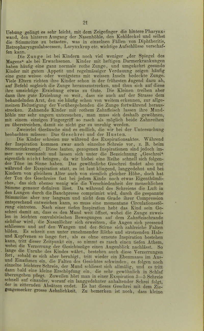Uebüng gelingt es selir leicht, mit dem Zeigefinger die hintere Pharynx- wand, den hinteren Ausgang der Nasenhöhle, den Kehldeckel und selbst die Stimmritze zu betasten, was in einzelnen Fällen von Diphtheritis, Ketropharyngealabscessen, Larynxkrup etc. wichtige Aufschlüsse verschaf- fen kann. Die Zunge ist bei Kindern noch viel weniger „der Spiegel des Magens als bei Erwachsenen. Kinder mit heftigen Darmerkrankungen haben häufig eine ganz nonnale rothe Zunge, und umgekehrt gesunde Kinder mit gutem Appetit und regelmässiger Verdauung zeigen häufig eine ganz weisse oder wenigstens mit weissen Inseln bedeckte Zunge. Viele Eltern richten ihre Kinder schon in der frühesten Jugend dazu ab, auf Befehl sogleich die Zimge herauszustrecken, und thun sich auf diese ihre umsichtige Erziehung etwas zu Gute. Die Kleinen treiben aber dann ihre gute Erziehung so weit, dass sie auch auf der Strasse dem behandelnden Arzt, den sie häufig schon von weitem erkennen, zur allge- meinen Belustigung der Vorübergehenden die Zunge fortwährend heraus- strecken. Zahnende Kinder mit rothem Zahnfleisch lassen ihre Mimd- höhle nur sehr ungern untersuchen, man muss sich deshalb gewöhnen, mit einem einzigen FingergiifF so rasch als möglich beide Zahnreihen zu überstreichen, damit sie nicht gar zu unruhig werden. Zweierlei Geräusche sind es endlich, die wir bei der Untersuchimg beobachten müssen: Das Geschrei und der Husten. Die Kinder schreien nur während des Exspirationsaktes. Während der Inspiration kommen zwar auch einzelne Schreie vor, z. B. beim Stimmritzkrampf. Diese lauten, gezogenen Inspirationen sind jedoch im- mer nur vereinzelt und lassen sich unter die Bezeichnung „Geschrei eigentlich nicht bringen, da wir hiebei eine Reihe schnell sich folgen- der Töne im Sinne haben. Das gewöhnliche Geschrei findet also nur während der Exspiration statt, es ist laut klingend, langgedehnt und bei Kindern von gleichem Alter auch von ziemlich gleicher Höhe, doch hat der Ton des Geschreies fast bei jedem Kinde noch etwas Eigenthümli- ches, das sich ebenso wenig wie die Verschiedenheit der menschlichen Stimme genauer definiren lässt. Da während des Schreiens die Luft in den Lungen durch die Bauchpresse comprimirt wird, durch die gespannte Stimmritze aber nur langsam und nicht dem Grade ihrer Compression entsprechend entweichen kann, so muss eine momentane Circulationsstö- rung eintreten. Nach einer tiefen Inspiration hebt das Kind sein Ge- schrei damit an, dass es den Mund weit öffnet, wobei die Zunge zuwei- len in leichten convulsivischen Bewegungen auf dem Zahnfleischrande sichtbar wird, die Nasenlöcher sich erweitern, die Augen sich pressend Bchliessen und auf den Wangen und der Stirne sich zahlreiche Falten bilden. Es schreit mm unter zunehmender Eöthe und strotzenden Hais- und Kopfvenen so lange fort, als es ohne erneute Inspiration bestehen kann, tritt dieser Zeitpunkt ein, so nimmt es rasch einen tiefen Athem, wobei die Verzerrung der Gesichtszüge einen Augenblick nachlässt. So lange die Unruhe des Kindes währt, bestehen auch diese Verzerrungen fort, sobald es sich aber beruhigt, tritt wieder ein Ebenmaass im Aus- und Einathmen ein, die Falten des Gesichtes schwinden, es folgen noch emzelne leichtere Schreie, der Mund schliesst sich allmälig, und es tritt dann bald eme kleine Erschöpfung ein, die sehr gewöhnlich in Schlaf uberzugehen pflegt. Zuweilen hört man in einer Exspiration 3—5 Schreie schnell auf emander, worauf ein langgedehnter anhaltender Schrei folgt, der in zitternden Absätzen endet. Es hat dieses Geschrei mit dem Zie- gengemecker grosse Aehnlichkeit. Zu bemerken ist noch, dass kleine